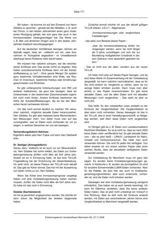 Seite 171




    Wir haben - da komme ich auf den Einwand von Herrn                 Zunächst einmal möchte ich aus der aktuell gültigen
Gödeke zu sprechen - gerade bei den Metallen, z. B. auch            TA Luft zitieren, 4.6.3.1 - Allgemeines:
bei Chrom, in den letzten Jahrzehnten einen ganz drasti-
                                                                           „Immissionsmessungen oder vergleichbare
schen Rückgang gehabt, der sich ganz klar auch in den
                                                                           Feststellungen“
Immissionsdaten niedergeschlagen hat. Die Werte von
z. B. Blei und ähnlichen Dingen sind in den letzten Jahr-           - das wäre zum Beispiel dieses Papier -
zehnten drastisch heruntergegangen.
                                                                           „über die Immissionsbelastung dürfen he-
   Auf die deutschen Verhältnisse bezogen, können wir                      rangezogen werden, wenn sie nicht länger
deshalb sagen, dass wir - vielleicht von ein, zwei Aus-                    als 5 Jahre zurückliegen und sich die zur
nahmen im Ruhrgebiet abgesehen - im Umweltbereich                          Beurteilung maßgeblichen Umstände in die-
überhaupt keine Probleme mehr damit haben.                                 sem Zeitraum nicht wesentlich geändert ha-
                                                                           ben.“
    Wir müssen hier natürlich schauen, wie die verschie-
denen Einflüsse sind. Das wurde vorhin so abgetan: Was              - Das ist nicht aus der alten, sondern aus der neuen
haben sozioökonomische Einflüsse denn mit der Schad-                TA Luft.
stoffbelastung zu tun? - Eine ganze Menge! Da spielen
                                                                        Ich habe mich jetzt auf dieses Papier bezogen, und da
ganz bestimmte Verhaltensweisen eine Rolle, wie Rau-
                                                                    sind diese Werte im Zusammenhang mit der Vorbelastung
chen im Innenraum, bestimmte Hobbys oder Ernährungs-
                                                                    dargestellt. Ich kann natürlich nachvollziehen, dass es für
gewohnheiten und Ähnliches.
                                                                    Sie nicht einfach ist, Vergleiche zu ziehen, wenn da nur
    Es gibt umfangreiche Untersuchungen vom RKI und                 wenige Daten erhoben wurden. Dann muss man aber
anderen Institutionen, die ganz klar besagen, dass wir              ehrlich in das Papier hineinschreiben: Es gibt keine
Unterschiede in den bestimmten Zwischenarealen eigent-              aktuellen Daten, und die alten Daten sind mit aktuellen
lich nicht mehr finden. Andere Einflüsse bestimmen die              Messungen nicht vergleichbar. - Das steht da aber so
Höhe der Schadstoffbelastungen, die wir bei den Men-                nicht drin.
schen heute nachweisen können.
                                                                        Das heißt, für den unbedarften Leser entsteht so der
    Um das noch einmal deutlich zu machen: Wir versu-               Eindruck der Vergleichbarkeit. Die Vergleichbarkeit ist
chen natürlich, möglichst aktuelle Daten heranzuziehen,             aber eben nicht vorhanden. Genau deswegen ist das in
Herr Gödeke. Es gibt aber teilweise keine flächendecken-            der TA Luft, also in einer Verwaltungsvorschrift, so festge-
den Messungen mehr. Von daher muss man auf das                      legt worden, weil eben diese Daten nicht vergleichbar
zurückgreifen, was an Daten noch vorhanden ist, um zu               sind.
zeigen, in welchen Bereichen wir uns wie bewegen.
                                                                        Im Übrigen gibt es z. B. Daten vom Landesumweltamt
                                                                    Nordrhein-Westfalen. Es ist ja nicht so, dass es nach 2002
Verhandlungsleiterin Salchow:
                                                                    keine Daten mehr veröffentlicht hat. Es gibt aktuelle Daten
Eigentlich wären jetzt Herr Fojkar und dann Herr Gebhardt
                                                                    vom - wie es jetzt heißt - LANUV, Landesamt für Natur,
dran.
                                                                    Umwelt und Verbraucherschutz. Die hätte man auch
                                                                    verwenden können. Die sind für jeden frei verfügbar. Von
Dr. Seeliger (Antragstellerin):
                                                                    daher erwarte ich von einem solchen Papier oder einer
Genau dazu: Vielleicht ist es auch nur ein Missverständ-
                                                                    solchen Studie, dass die aktuellsten verfügbaren Daten
nis. Herr Gödeke hat vorhin erklärt, die Daten zur Vorbe-
                                                                    verwendet werden.
lastungsmessung dürften nicht älter als fünf Jahre sein.
Soweit ich es in Erinnerung habe, ist das eine TA-Luft-                 Zur Vorbelastung für Mannheim muss ich ganz klar
Fragestellung bei der Errechnung der Gesamtbelastung.               sagen: Es wurden keine Vorbelastungsmessungen ge-
Ich weiß nicht, ob dieser Passus der TA Luft noch aktuell           macht. In Karlsruhe z. B. wurden sie durchgeführt. Es sind
ist. Das gab es früher einmal. Das hat mit der Auswertung           für einzelne Schwermetalle LUBW-Daten vorhanden. Aber
von Daten nichts zu tun, Herr Gödeke.                               für die Palette, die jetzt hier wie auch im Kraftwerks-
                                                                    genehmigungsverfahren, aber auch andernorts, vorhan-
   Wenn Sie früher eine Immissionsprognose vorgelegt
                                                                    den ist, sind die Daten nicht erhoben worden.
haben und eine Vorbelastungsmessung haben machen
müssen, durften die Daten nicht älter als fünf Jahre sein.              Deswegen war eine Vorbelastungsmessung zwingend
So habe ich das noch in Erinnerung.                                 erforderlich. Das haben wir ja auch bereits beantragt. Ich
                                                                    kann Ihr Dilemma verstehen, dass Sie keine anderen
Gödeke (Sachbeistand):                                              Daten haben. Das ist jetzt nicht unbedingt ein Vorwurf in
Ich bin ja persönlich angesprochen worden. Da möchte ich            Ihre Richtung. Aber es darf nicht der Eindruck erweckt
dann schon die Möglichkeit der direkten Gegenrede                   werden, mit Daten aus verschiedenen Jahren könne eine
haben.                                                              Vergleichbarkeit zu Mannheim hergestellt werden.




                             Erörterungstermin Grosskraftwerk Mannheim AG, 27.11.2008
 