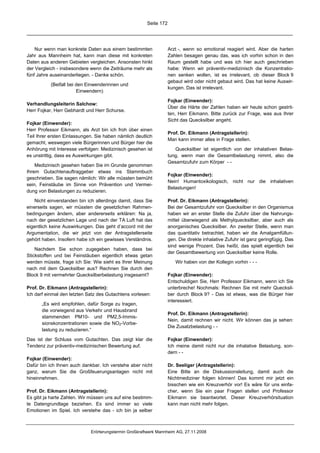 Seite 172




    Nur wenn man konkrete Daten aus einem bestimmten               Arzt -, wenn so emotional reagiert wird. Aber die harten
Jahr aus Mannheim hat, kann man diese mit konkreten                Zahlen besagen genau das, was ich vorhin schon in den
Daten aus anderen Gebieten vergleichen. Ansonsten hinkt            Raum gestellt habe und was ich hier auch geschrieben
der Vergleich - insbesondere wenn die Zeiträume mehr als           habe: Wenn wir präventiv-medizinisch die Konzentratio-
fünf Jahre auseinanderliegen. - Danke schön.                       nen senken wollen, ist es irrelevant, ob dieser Block 9
                                                                   gebaut wird oder nicht gebaut wird. Das hat keine Auswir-
           (Beifall bei den Einwenderinnen und
                                                                   kungen. Das ist irrelevant.
                        Einwendern)
                                                                   Fojkar (Einwender):
Verhandlungsleiterin Salchow:
                                                                   Über die Härte der Zahlen haben wir heute schon gestrit-
Herr Fojkar, Herr Gebhardt und Herr Schurse.
                                                                   ten, Herr Eikmann. Bitte zurück zur Frage, was aus Ihrer
                                                                   Sicht das Quecksilber angeht.
Fojkar (Einwender):
Herr Professor Eikmann, als Arzt bin ich froh über einen
                                                                   Prof. Dr. Eikmann (Antragstellerin):
Teil Ihrer ersten Einlassungen. Sie haben nämlich deutlich
                                                                   Man kann immer alles in Frage stellen.
gemacht, weswegen viele Bürgerinnen und Bürger hier die
Anhörung mit Interesse verfolgen: Medizinisch gesehen ist             Quecksilber ist eigentlich von der inhalativen Belas-
es unstrittig, dass es Auswirkungen gibt.                          tung, wenn man die Gesamtbelastung nimmt, also die
                                                                   Gesamtzufuhr zum Körper - -
    Medizinisch gesehen haben Sie im Grunde genommen
Ihrem Gutachtenauftraggeber etwas ins Stammbuch
                                                                   Fojkar (Einwender):
geschrieben. Sie sagen nämlich: Wir alle müssten bemüht
                                                                   Nein! Humantoxikologisch, nicht nur die inhalativen
sein, Feinstäube im Sinne von Prävention und Vermei-
                                                                   Belastungen!
dung von Belastungen zu reduzieren.

   Nicht einverstanden bin ich allerdings damit, dass Sie          Prof. Dr. Eikmann (Antragstellerin):
einerseits sagen, wir müssten die gesetzlichen Rahmen-             Bei der Gesamtzufuhr von Quecksilber in den Organismus
bedingungen ändern, aber andererseits erklären: Na ja,             haben wir an erster Stelle die Zufuhr über die Nahrungs-
nach der gesetzlichen Lage und nach der TA Luft hat das            mittel überwiegend als Methylquecksilber, aber auch als
eigentlich keine Auswirkungen. Das geht d’accord mit der           anorganisches Quecksilber. An zweiter Stelle, wenn man
Argumentation, die wir jetzt von der Antragstellerseite            das quantitativ betrachtet, haben wir die Amalgamfüllun-
gehört haben. Insofern habe ich ein gewisses Verständnis.          gen. Die direkte inhalative Zufuhr ist ganz geringfügig. Das
                                                                   sind wenige Prozent. Das heißt, das spielt eigentlich bei
    Nachdem Sie schon zugegeben haben, dass bei
                                                                   der Gesamtbewertung von Quecksilber keine Rolle.
Stickstoffen und bei Feinstäuben eigentlich etwas getan
werden müsste, frage ich Sie: Wie sieht es Ihrer Meinung              Wir haben von der Kollegin vorhin - - -
nach mit dem Quecksilber aus? Rechnen Sie durch den
Block 9 mit vermehrter Quecksilberbelastung insgesamt?             Fojkar (Einwender):
                                                                   Entschuldigen Sie, Herr Professor Eikmann, wenn ich Sie
Prof. Dr. Eikmann (Antragstellerin):                               unterbreche! Nochmals: Rechnen Sie mit mehr Quecksil-
Ich darf einmal den letzten Satz des Gutachtens vorlesen:          ber durch Block 9? - Das ist etwas, was die Bürger hier
                                                                   interessiert.
       „Es wird empfohlen, dafür Sorge zu tragen,
       die vorwiegend aus Verkehr und Hausbrand
                                                                   Prof. Dr. Eikmann (Antragstellerin):
       stammenden PM10- und PM2,5-Immis-
                                                                   Nein, damit rechnen wir nicht. Wir können das ja sehen:
       sionskonzentrationen sowie die NO2-Vorbe-
                                                                   Die Zusatzbelastung - -
       lastung zu reduzieren.“

Das ist der Schluss vom Gutachten. Das zeigt klar die              Fojkar (Einwender):
Tendenz zur präventiv-medizinischen Bewertung auf.                 Ich meine damit nicht nur die inhalative Belastung, son-
                                                                   dern - -
Fojkar (Einwender):
Dafür bin ich Ihnen auch dankbar. Ich verstehe aber nicht          Dr. Seeliger (Antragstellerin):
ganz, warum Sie die Großfeuerungsanlagen nicht mit                 Eine Bitte an die Diskussionsleitung, damit auch die
hineinnehmen.                                                      Nichtmediziner folgen können! Das kommt mir jetzt ein
                                                                   bisschen wie ein Kreuzverhör vor! Es wäre für uns einfa-
Prof. Dr. Eikmann (Antragstellerin):                               cher, wenn Sie ein paar Fragen stellen und Professor
Es gibt ja harte Zahlen. Wir müssen uns auf eine bestimm-          Eikmann sie beantwortet. Dieser Kreuzverhörsituation
te Datengrundlage beziehen. Es sind immer so viele                 kann man nicht mehr folgen.
Emotionen im Spiel. Ich verstehe das - ich bin ja selber



                             Erörterungstermin Großkraftwerk Mannheim AG, 27.11.2008
 