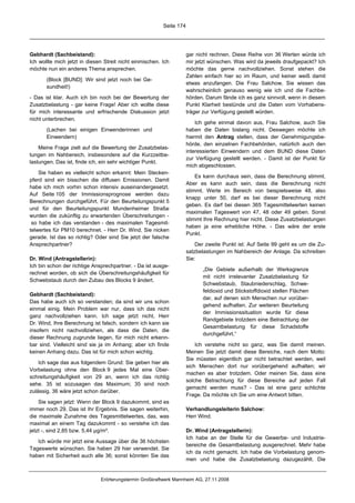 Seite 174




Gebhardt (Sachbeistand):                                             gar nicht rechnen. Diese Reihe von 36 Werten würde ich
Ich wollte mich jetzt in diesen Streit nicht einmischen. Ich         mir jetzt wünschen. Was wird da jeweils draufgepackt? Ich
möchte nun ein anderes Thema ansprechen.                             möchte das gerne nachvollziehen. Sonst stehen die
                                                                     Zahlen einfach hier so im Raum, und keiner weiß damit
       (Block [BUND]: Wir sind jetzt noch bei Ge-
                                                                     etwas anzufangen. Die Frau Salchow, Sie wissen das
       sundheit!)
                                                                     wahrscheinlich genauso wenig wie ich und die Fachbe-
- Das ist klar. Auch ich bin noch bei der Bewertung der              hörden. Darum fände ich es ganz sinnvoll, wenn in diesem
Zusatzbelastung - gar keine Frage! Aber ich wollte diese             Punkt Klarheit bestünde und die Daten vom Vorhabens-
für mich interessante und erfrischende Diskussion jetzt              träger zur Verfügung gestellt würden.
nicht unterbrechen.
                                                                         Ich gehe einmal davon aus, Frau Salchow, auch Sie
       (Lachen bei einigen Einwenderinnen und                        haben die Daten bislang nicht. Deswegen möchte ich
       Einwendern)                                                   hiermit den Antrag stellen, dass der Genehmigungsbe-
                                                                     hörde, den einzelnen Fachbehörden, natürlich auch den
    Meine Frage zielt auf die Bewertung der Zusatzbelas-
                                                                     interessierten Einwendern und dem BUND diese Daten
tungen im Nahbereich, insbesondere auf die Kurzzeitbe-
                                                                     zur Verfügung gestellt werden. - Damit ist der Punkt für
lastungen. Das ist, finde ich, ein sehr wichtiger Punkt.
                                                                     mich abgeschlossen.
    Sie haben es vielleicht schon erkannt: Mein Stecken-
                                                                         Es kann durchaus sein, dass die Berechnung stimmt.
pferd sind ein bisschen die diffusen Emissionen. Damit
                                                                     Aber es kann auch sein, dass die Berechnung nicht
habe ich mich vorhin schon intensiv auseinandergesetzt.
                                                                     stimmt. Werte im Bereich von beispielsweise 48, also
Auf Seite 105 der Immissionsprognose werden dazu
                                                                     knapp unter 50, darf es bei dieser Berechnung nicht
Berechnungen durchgeführt. Für den Beurteilungspunkt 5
                                                                     geben. Es darf bei diesen 365 Tagesmittelwerten keinen
und für den Beurteilungspunkt Mundenheimer Straße
                                                                     maximalen Tageswert von 47, 48 oder 49 geben. Sonst
wurden die zukünftig zu erwartenden Überschreitungen -
                                                                     stimmt Ihre Rechnung hier nicht. Diese Zusatzbelastungen
 so habe ich das verstanden - des maximalen Tagesmit-
                                                                     haben ja eine erhebliche Höhe. - Das wäre der erste
telwertes für PM10 berechnet. - Herr Dr. Wind, Sie nicken
                                                                     Punkt.
gerade. Ist das so richtig? Oder sind Sie jetzt der falsche
Ansprechpartner?                                                         Der zweite Punkt ist: Auf Seite 99 geht es um die Zu-
                                                                     satzbelastungen im Nahbereich der Anlage. Da schreiben
Dr. Wind (Antragstellerin):                                          Sie:
Ich bin schon der richtige Ansprechpartner. - Da ist ausge-
                                                                           „Die Gebiete außerhalb der Werksgrenze
rechnet worden, ob sich die Überschreitungshäufigkeit für
                                                                           mit nicht irrelevanter Zusatzbelastung für
Schwebstaub durch den Zubau des Blocks 9 ändert.
                                                                           Schwebstaub, Staubniederschlag, Schwe-
                                                                           feldioxid und Stickstoffdioxid stellen Flächen
Gebhardt (Sachbeistand):
                                                                           dar, auf denen sich Menschen nur vorüber-
Das habe auch ich so verstanden; da sind wir uns schon
                                                                           gehend aufhalten. Zur weiteren Beurteilung
einmal einig. Mein Problem war nur, dass ich das nicht
                                                                           der Immissionssituation wurde für diese
ganz nachvollziehen kann. Ich sage jetzt nicht, Herr
                                                                           Randgebiete trotzdem eine Betrachtung der
Dr. Wind, Ihre Berechnung ist falsch, sondern ich kann sie
                                                                           Gesamtbelastung für diese Schadstoffe
insofern nicht nachvollziehen, als dass die Daten, die
                                                                           durchgeführt.“
dieser Rechnung zugrunde liegen, für mich nicht erkenn-
bar sind. Vielleicht sind sie ja im Anhang; aber ich finde               Ich verstehe nicht so ganz, was Sie damit meinen.
keinen Anhang dazu. Das ist für mich schon wichtig.                  Meinen Sie jetzt damit diese Bereiche, nach dem Motto:
                                                                     Sie müssten eigentlich gar nicht betrachtet werden, weil
    Ich sage das aus folgendem Grund: Sie geben hier als
                                                                     sich Menschen dort nur vorübergehend aufhalten; wir
Vorbelastung ohne den Block 9 jedes Mal eine Über-
                                                                     machen es aber trotzdem. Oder meinen Sie, dass eine
schreitungshäufigkeit von 29 an, wenn ich das richtig
                                                                     solche Betrachtung für diese Bereiche auf jeden Fall
sehe. 35 ist sozusagen das Maximum; 35 sind noch
                                                                     gemacht werden muss? - Das ist eine ganz schlichte
zulässig. 36 wäre jetzt schon darüber.
                                                                     Frage. Da möchte ich Sie um eine Antwort bitten.
    Sie sagen jetzt: Wenn der Block 9 dazukommt, sind es
immer noch 29. Das ist Ihr Ergebnis. Sie sagen weiterhin,            Verhandlungsleiterin Salchow:
die maximale Zunahme des Tagesmittelwertes, das, was                 Herr Wind.
maximal an einem Tag dazukommt - so verstehe ich das
jetzt -, sind 2,85 bzw. 5,44 µg/m³.                                  Dr. Wind (Antragstellerin):
                                                                     Ich habe an der Stelle für die Gewerbe- und Industrie-
   Ich würde mir jetzt eine Aussage über die 36 höchsten
                                                                     bereiche die Gesamtbelastung ausgerechnet. Mehr habe
Tageswerte wünschen. Sie haben 29 hier verwendet. Sie
                                                                     ich da nicht gemacht. Ich habe die Vorbelastung genom-
haben mit Sicherheit auch alle 36; sonst könnten Sie das
                                                                     men und habe die Zusatzbelastung dazugezählt. Die


                              Erörterungstermin Großkraftwerk Mannheim AG, 27.11.2008
 
