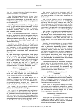 Seite 178




Was wäre eventuell mit anderen Rechtsmitteln gegebe-                   Der nächste Bereich meiner Einwendung betrifft die
nenfalls vor Gerichten zu überprüfen?                              Infragestellung von Aussagen, die in den Antragsunterla-
                                                                   gen gemacht werden, und die andere Bewertung von
   Kann das Regierungspräsidium von sich aus Fragen
                                                                   Sachverhalten.
rechtlich abschließend klären lassen? Hat das Regie-
rungspräsidium beispielsweise die Möglichkeit, bei EU-                 Die Punkte 6, Kühlturm, und 10, Schwadenbildung,
Gerichten anzufragen, ob das Vorhaben dem geltenden                hatte ich bereits vorhin angesprochen. Im Punkt 24 geht
EU-Recht entspricht?                                               es darum, dass im Antrag ausgeführt wird, dass die
                                                                   Klimaveränderung des Weltklimas nicht messbar ist. Dem
   Diese Fragen haben natürlich den Hintergrund, dass
                                                                   stimme ich zu. Aber die Frage ist: Ist das auch rechnerisch
Klagen mit Blick auf die Verfassungswidrigkeit, mit Blick
                                                                   nicht möglich? Man kann das ja herunterbrechen. Auch in
auf die EU-Rechtswidrigkeit leicht Kosten im sechsstelli-
                                                                   China werden derzeit mehrere solcher Kraftwerke gebaut.
gen Bereich zur Folge haben und dass sich das nicht
jeder Einwender leisten kann.                                           Der Punkt 5 - Infragestellung von Aussagen und ande-
                                                                   re Bewertungen von Sachverhalten - bezieht sich eben-
    Kurz zu den sieben Bereichen meiner Einwendung:
                                                                   falls auf die gerade bereits angesprochenen Irrelevanz-
Zum einen geht es darum, dass die sogenannte allgemein
                                                                   grenzen. Da wird zum Schutzgut Luft ausgeführt, dass die
verständliche Kurzbeschreibung meiner Meinung nach in
                                                                   Irrelevanzgrenzen in einem Gebiet, das direkt neben der
Teilen nicht allgemein verständlich ist bzw. den Leser in
                                                                   Anlage liegt und nicht näher definiert wird, überschritten
die Irre führen kann. - Das sind die Punkte 1, 2, 3, 4 und
                                                                   werden.
16 meiner Einwendung.
                                                                       Laut dem Genehmigungsantrag soll jetzt eine Anlage -
    Punkt 4 ist zum Beispiel: Da wird ein Platz für eine
                                                                    gemeint ist das gesamte bisherige Großkraftwerk Mann-
künftige CO2-Abscheidung angesprochen. Diese ist aber
                                                                   heim mit sämtlichen bestehenden Werken - geändert
nicht vorgesehen. Es stellt sich die Frage, ob sie jemals
                                                                   werden. Somit umfasst das an die Anlage grenzende
kommen wird. Dann wird auf Unterlagen verwiesen, die
                                                                   Gebiet das gesamte Gelände aller Werke des bestehen-
allerdings fehlen. Insbesondere fehlen Unterlagen über
                                                                   den Großkraftwerks Mannheim, das Gebiet des geplanten
Messwerte.
                                                                   Blocks 9 und sämtliche angrenzenden Gebiete der bishe-
Der zweite Bereich betrifft Verstöße gegen meiner Ansicht          rigen Werke und des geplanten Werks. Das ist ein Gebiet
nach höherrangiges Recht. Das sind die Punkte 17, 18,              mit der Länge von mehreren Kilometern und einer Breite
19, 20, 21, 22, 23 und 26 meiner Einwendungen. Der                 von mehr als 1 km. Die Betreiber können mit Sicherheit
Punkt 21 beispielsweise beinhaltet, dass sich Deutschland          ausführen, wie groß das Gebiet genau ist.
völkerrechtlich verbindlich zu CO2-Einsparungen verpflich-
                                                                       Dieses Gebiet wird von der Mannheimer Bevölkerung
tet hat. In Mannheim wird lokal mehr CO2 emittiert. Da
                                                                   intensiv auch für Naherholungszwecke genutzt. Meiner
müsste man sich natürlich die Frage stellen: Wo wird im
                                                                   Meinung nach ergibt die Abwägung hier eindeutig, dass
Gegenzug weniger CO2 emittiert? Das wäre zu klären.
                                                                   aufgrund des Schutzinteresses der Bevölkerung eine
           (Beifall bei den Einwenderinnen und                     Überschreitung der Irrelevanzgrenzen in diesem sehr
                        Einwendern)                                großen Gebiet nicht akzeptiert werden kann.

   Der Punkt 19 besagt, dass eine Genehmigung in die                          (Beifall bei den Einwenderinnen und
Rechte der Stadt eingreifen und diese einschränken                                         Einwendern)
würde, was unter Umständen rechtswidrig wäre.
                                                                       Im letzten Bereich fordere ich, dass analoge Auflagen
    Der nächste Bereich ist, dass meiner Meinung nach in           wie beim Kraftwerk Hamburg-Moorburg gemacht werden,
eklatanter Weise gegen energiepolitische Ziele der Lan-            da im Wesentlichen dieselben rechtlichen Grundlagen
desregierung verstoßen wird, wie sie in der Klimakonzep-           gelten. Deshalb beantrage ich die Gleichbehandlung mit
tion der Landesregierung aufgeführt sind. - Das sind die           dem Kraftwerk Hamburg-Moorburg.
Punkte 9, 11, 12, 13 und 14 meiner Einwendung.
                                                                        Hinzu kommt ein übergreifender Antrag, dass die teils
   Die Punkte 7, 8 und 15 meiner Einwendungen im                   irreführenden und nicht allgemein verständlichen Bestand-
nächsten Bereich betreffen formale Fragen.                         teile korrigiert bzw. ergänzt werden, dass anschließend
                                                                   die Unterlagen neu ausgelegt werden und ein neues
    Die Punkte 27, 28 und 29 beziehen sich auf Gemein-
                                                                   Anhörungsverfahren durchgeführt wird.
deratsbeschlüsse vom Gemeinderat der Stadt Mannheim,
die meines Erachtens rechtswidrig zustande gekommen                           (Beifall bei den Einwenderinnen und
sind. Ich möchte da direkt das Regierungspräsidium                                         Einwendern)
ansprechen, ob die Befangenheit der Gemeinderäte vom
                                                                       Ich möchte noch die Frage hinzufügen, ob vom Regie-
Regierungspräsidium geprüft wird. Anscheinend ist das in
                                                                   rungspräsidium eigentlich geprüft werden muss, ob die
der Stadt Mannheim nicht abschließend geschehen.
                                                                   Antragstellerin seriös ist. Bei der Betreibung eines Atom-
                                                                   kraftwerks muss so etwas ja geprüft werden.


                             Erörterungstermin Großkraftwerk Mannheim AG, 27.11.2008
 