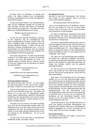 Seite 179




   Es fehlen Daten und Unterlagen, die ständig zitiert               Krah (Stadt Mannheim):
werden. Sie werden teilweise auch zurückgehalten,                    Das fällt mir nach Ihren Schlusssätzen, Herr Schurse,
obwohl sie umweltrelevant sind und somit ein allgemeines             schon schwer. Ich muss aufpassen, dass ich mich jetzt
Auskunftsrecht besteht.                                              nicht zu stark persönlich engagiere.

    Es gibt verschiedene Zahlen in den Gemeinderatsvor-                     (Schurse [Einwender]: Aber ein bisschen!)
lagen und den vorgelegten Anträgen hier. Da stellt sich
                                                                     - Das ist immer schwierig für einen städtischen Vertreter.
sofort die Frage, wie denn diese Zahlen zum Großkraft-
                                                                     Der muss cool bleiben. Er muss sich so etwas einfach
werk in Deckung zu bringen sind. - Da helfen auch diese
                                                                     anhören. Aber es ist schwer, sich so etwas anzuhören,
Millionen für die Öffentlichkeitsarbeit nicht weiter.
                                                                     ohne entsprechend zurückzuschlagen.
           (Beifall bei den Einwenderinnen und
                                                                         Wir haben im Mannheimer Gemeinderat diese Dinge
                        Einwendern)
                                                                     intensiv diskutiert. Wir haben eine Bürgerversammlung
    Es wird eine stark überholte Rechtslage ausgenutzt.              durchgeführt. Erstmalig hat ein Oberbürgermeister dieses
Es wird ausgenutzt, dass die Landesregierung zwar                    Instrumentarium herangezogen.
schöne energiepolitische Konzepte schreibt, diese aber
                                                                         Sie können unterschiedlicher Meinung sein; das ist in
nicht in Rechtsform gießt. Es wird ausgenutzt, dass die
                                                                     Ordnung. Dagegen hat keiner etwas. Aber Sie können uns
Vertreter öffentlicher Belange, in diesem Fall die Stadt
                                                                     nicht vorwerfen, dass wir uns nicht intensivst mit diesen
Mannheim, eindeutig voreingenommen sind - bis hin zu
                                                                     Dingen beschäftigt haben. Wir - meine Kollegen und ich -
Gemeinderäten. Es wird ausgenutzt, dass die Gutachter
                                                                     haben uns gemeinsam intensiv mit den gesundheitlichen
eindeutig als nicht neutral zu nennen sind. Außerdem wird
                                                                     Dingen beschäftigt, wir haben uns darum gekümmert und
eine überlegene Finanzmacht ausgenutzt.
                                                                     nachgefragt - keine Frage!
    Hier wurde angesprochen, ob diese Vorgehensweise
                                                                        Wir haben hier extra Beurteilungspunkte eingeführt -
unseriös ist. Ich möchte sagen - da meine ich niemanden
                                                                      das wissen Sie; in Mannheim zusätzliche fünf Punkte -,
persönlich, auch nicht den Betreiber als Firma -: Ich
                                                                     um bestimmte Auswirkungen nachprüfbar zu machen. Wir
empfinde dieses mit Verlaub nicht nur unseriös, sondern
                                                                     haben uns also erheblich um diese Dinge gekümmert. Wir
ich finde das Vorgehen auch als sittenwidrig, als asozial,
                                                                     müssen das Vorhaben natürlich nach der geltenden
als antidemokratisch.
                                                                     Rechtslage beurteilen.
           (Beifall bei den Einwenderinnen und
                                                                         Für mich ist heute nur der Knackpunkt: Stimmen die
                        Einwendern)
                                                                     169 m, oder stimmen die 133 m? Das ist der entscheiden-
   Vielleicht können Sie die Fragen beantworten.                     de Punkt. Das wird der Knackpunkt sein. Daraus wird sich
                                                                     alles andere ableiten.
         (Heiterkeit bei den Einwenderinnen und
                       Einwendern)                                       Noch etwas: Der Gemeinderat hat vier Informations-
                                                                     vorlagen von uns und zwei Beschlussvorlagen bekom-
Verhandlungsleiterin Salchow:                                        men. Insbesondere gibt es die Beschlussvorlage, dass der
Das werde ich ganz sicher nicht tun - nur eine einzige.              Gemeinderat den Bau des Kraftwerks Block 9 unterstützt.
Uns liegt nahezu alles von dem, was Sie eben vorgetra-               Das ist eine politische Abfrage vom Herrn Oberbürger-
gen haben, schriftlich vor. Das ist jetzt auch im Protokoll.         meister gewesen. Die ersetzt natürlich nicht die kommuna-
                                                                     le Planungshoheit, die beim Oberbürgermeister liegt. Der
   Eines ist natürlich ganz klar - ich nehme auch an, dass
                                                                     Oberbürgermeister hat das Einvernehmen nach
das mehr eine rhetorische Frage war -: Wir werden und
                                                                     § 36 Baugesetzbuch erteilt. Da braucht er den Gemeinde-
können von uns aus nicht ein Klageverfahren gegen
                                                                     rat überhaupt nicht. Er hat sich nur eine politische Wil-
unsere eigene möglicherweise ergehende Entscheidung
                                                                     lensbildung von dem Gemeinderat eingeholt. Darum
herbeiführen. Wir korrespondieren auch nicht mit irgend-
                                                                     brauchen wir gar nicht weiter darüber zu reden, ob da
welchen höheren Gerichten, sondern allenfalls mit dem
                                                                     jemand befangen ist oder nicht.
eigenen Umweltministerium.
                                                                        Das Entscheidende ist, dass die Stadt Mannheim auf-
    Ansonsten ist es nun einmal so: Sie haben das Klage-
                                                                     grund ihrer eigenen kommunalen Planungshoheit eine
recht, wenn Sie hier Einwendungen erhoben haben. Der
                                                                     entsprechende schriftliche Äußerung an das Regierungs-
Streitwert ist hoch. Er ist aber sicher nicht so hoch wie im
                                                                     präsidium abgegeben hat, und das ist passiert. Das ist
umgekehrten Fall. Denn das rechtliche Interesse an der
                                                                     Faktum. Mehr möchte ich dazu nicht sagen. - Danke.
Abwehr ist immer etwas geringer bewertet als das rechtli-
che Interesse an der Verwirklichung. - So viel zu den
                                                                     Schurse (Einwender):
Rechtsmitteln.
                                                                     Frau Salchow, Sie könnten noch sagen, ob Sie die Ge-
    Ich weiß nicht, ob sich Herr Krah zu den Mannheim                meinderatsbeschlüsse prüfen?
betreffenden Dingen noch äußern möchte.



                              Erörterungstermin Grosskraftwerk Mannheim AG, 27.11.2008
 