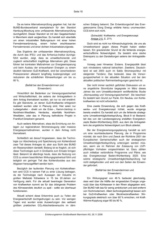Seite 18




    Da es keine Alternativenprüfung gegeben hat, hat der              schen Esbjerg bekannt. Der Entwicklungschef des Ener-
BUND-Bundesverband exemplarisch für den Standort                      giekonzerns Dong Energy erklärte hierzu unumwunden:
Hamburg-Moorburg eine umfassende Alternativenprüfung                  CCS lohnt sich nicht.
durchgeführt. Dieser Standort ist mit den Gegebenheiten
                                                                             (Schaubild: Kraftwerks- und Energiekonzept
in Mannheim stark vergleichbar. Es handelt sich ebenfalls
                                                                             Anlage 2-5, S. 271)
um einen industriellen Ballungsraum mit einer hohen
Fernwärmeanbindung, einem hohen erschlossenen                              Doch sind es nicht nur Klimaschutzgründe, die uns als
Fernwärmenetz und einer dichten Industrialisierungsrate.              Umweltverband gegen dieses Projekt haben stellen
                                                                      lassen. Ein gravierender Grund ist die fehlende energie-
    Das Ergebnis der umfassenden Alternativenprüfung,
                                                                      wirtschaftliche Notwendigkeit. Da besteht eine starke
die durch das IFEU- und das Arrhenius-Institut durchge-
                                                                      Diskrepanz zu den Darstellungen seitens der Antragstelle-
führt wurden, zeigt, dass es umweltschonende und
                                                                      rin.
zugleich wirtschaftlich tragfähige Alternativen gibt. Diese
führen bei konkreten Maßnahmen zur Energieeinsparung                      Vorweg zwei Hinweise: Erstens. Energiepolitik lässt
und beim Ausbau der erneuerbaren Energien zu einem                    sich mindestens national betrachten. Zweitens. Deutsch-
deutlich kleineren GuD-Kraftwerk, sind bei verschiedenen              land ist seit 2003 auch im Saldo Stromexporteur mit
Preisszenarien allesamt langfristig kostengünstiger und               steigender Tendenz. Das bedeutet, dass die Versor-
reduzieren die schädlichen Klimawirkungen um bis zu                   gungssicherheit in der aktuellen Situation und bei den
80 %.                                                                 aktuellen politischen Rahmenbedingungen gesichert ist.
           (Beifall bei den Einwenderinnen und                            Der nicht immer sachlich geführten Diskussion um ei-
                        Einwendern)                                   ne angebliche Stromlücke begegnete im März dieses
                                                                      Jahres die vom Umweltbundesamt veröffentlichte Studie
    Hinsichtlich der Bedenken zur Versorgungssicherheit
                                                                      „Atomausstieg und Versorgungssicherheit“. Sie beschied:
und Wirtschaftlichkeit, die seitens der Antragstellerin in
                                                                      Es besteht kein Grund zur Panik. Ein Neubau von Kohle-
dem Antrag thematisiert wurden, sei nur so viel erwähnt:
                                                                      kraftwerken ist nicht erforderlich.
Es gibt Standorte, an denen GuD-Kraftwerke erfolgreich
realisiert wurden oder in Planung sind. Hier seien nur                     Eine zweite Einwendung, die sich gegen das Kraft-
Ludwigshafen - direkt um die Ecke -, Hamm-Uentrop in                  werks- und Energiekonzept richtet, wurde eingangs
Nordrhein-Westfalen, Herdecke, ebenfalls Nordrhein-                   bereits erwähnt: Es handelt sich um die fehlende strategi-
Westfalen, oder das in Planung befindliche Projekt in                 sche Umweltverträglichkeitsprüfung. Block 9 ist Bestand-
Frankfurt-Griesheim genannt.                                          teil des von der Landesregierung erstellten Energiekon-
                                                                      zepts Baden-Württemberg 2020, aus dem die Antragstel-
   Auch weitere Alternativen, etwa die Errichtung von An-
                                                                      lerin die angebliche Notwendigkeit zum Block ableitet.
lagen zur regenerativen Stromerzeugung oder massive
Energiesparmaßnahmen, wurden in dem Antrag nicht                           Bei der Energieversorgungsplanung handelt es sich
thematisiert.                                                         um eine raumbedeutsame Planung, die in Programme
                                                                      mündet, die nach Sinn und Zweck der Richtlinie 2001 der
    Schließlich sei darauf hingewiesen, dass die Techno-
                                                                      Europäischen Gemeinschaften auch der strategischen
logie zur Abscheidung und Speicherung von Kohlendioxid
                                                                      Umweltverträglichkeitsprüfung unterzogen werden müs-
zwar Teil dieses Antrages ist, aber aus Sicht des BUND
                                                                      sen, wenn sie im Rahmen der Zulassung von UVP-
ein Riesenproblem darstellt. Bislang ist es fraglich, ob sich
                                                                      pflichtigen Vorhaben vorgeschrieben ist. Dazu zählen
diese Technologie auch in Großserie zum Einsatz bringen
                                                                      auch mittelbar verbindliche Programme und Pläne, wie
lässt. Bekannt ist allerdings heute, dass die Nutzung von
                                                                      das Energiekonzept Baden-Württemberg 2020. Eine
CCS zu einem beachtlichen Wirkungsgradverlust führt und
                                                                      solche strategische Umweltverträglichkeitsprüfung hat
lediglich ein geringer Teil des Kohlendioxides aus den
                                                                      nicht stattgefunden und wird von den Seiten der Einwen-
Abgasen herausgefiltert werden kann.
                                                                      der gefordert.
   Bezüglich der laufenden Planung von Kohlekraftwer-
                                                                                 (Beifall bei den Einwenderinnen und
ken wird CCS in keinem Fall zu einer Lösung beitragen,
                                                                                              Einwendern)
da die Technologie nach Aussagen der Industrie im
großen Maßstab frühestens in 15 bis 20 Jahren zur                        Ein Wirkungsgrad von 46 % bedeutet gleichzeitig,
Verfügung steht. Für die aktuell beantragte Generation                dass weit über die Hälfte der eingesetzten Energie unge-
von Kraftwerken kommt sie für das drängende Problem                   nutzt über das Kühlwasser in den Rhein abgegeben wird.
des Klimawandels deutlich zu spät - sollte sie überhaupt              Der BUND hält das für wenig ambitioniert und weit entfernt
funktionieren.                                                        von Hochmodernem. Allein technologiebedingt lassen sich
                                                                      bei GuD-Kraftwerken oder Blockheizkraftwerken Wir-
   Aktuell scheint diese Erkenntnis auch zu Teilen der
                                                                      kungsgrade elektrisch von über 60 % erreichen, mit Kraft-
Energiewirtschaft durchgedrungen zu sein. Vor wenigen
                                                                      Wärme-Kopplung sogar 80 bis 90 %.
Tagen erst wurden erste Auswertungen des weltweit
größten praktischen CO2-Abscheideversuchs im däni-


                               Erörterungstermin Großkraftwerk Mannheim AG, 26.11.2008
 