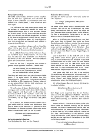 Seite 181




Schaper (Einwender):                                                McCloskey (Einwenderin):
Ich möchte noch einmal auf den Herrn Eikmann eingehen.              Ich habe den Namen von dem Herrn vorne rechts von
Was soll man dazu sagen? Wer sich auf dünnes Eis                    GKM vergessen.
begibt, ist eben auf dünnem Eis und wird nicht durch einen
                                                                           (Dr. Seeliger [Antragstellerin]: Mein Name
anderen aufs Glatteis geführt. - Mehr möchte ich dazu
                                                                           ist Seeliger!)
nicht sagen.
                                                                    Sie haben vorhin einen wirklich wunderschönen Satz
    Zum Herrn Krah: Ich habe gestern schon gesagt, wie
                                                                    formuliert. Den bitte ich alle zu beherzigen. Sie haben
der Prozess im Gemeinderat gelaufen ist. Wenn der
                                                                    gesagt, das Wohl und Wehe der Kinder der Bürger der
Gemeinderätin Gudrun Kuch in einer wichtigen Debatte,
                                                                    Stadt Mannheim seien Ihnen ein wirklich großes Anliegen.
wo sie sich äußern möchte, einfach das Wort entzogen
                                                                    Der Satz ist wunderschön. Genau das ist es, was ich
wird, dann sehe ich das nicht als demokratisch an. Wenn
                                                                    wünsche, was auch die Leute hier wünschen.
er das weiterhin so behauptet, finde ich das sehr erstaun-
lich. Ich kann ebenfalls nur sagen: Ich finde diesen Pro-               Wenn so ein Wunsch von Herzen kommt, muss doch
zess nicht demokratisch und irgendwie auch schäbig im               jeder sagen, dass ein Gaswerk dann besser als dieses
Umgang mit den Bürgern.                                             Steinkohlewerk wäre. Vielleicht wäre die Energiewende zu
                                                                    ganz anderen regenerativen Energien hin sogar noch
   Jetzt zum eigentlichen Anliegen: Auf der Broschüre
                                                                    besser und noch verträglicher für die Menschen. - Das
„Unser Beitrag zum Umwelt- und Klimaschutz“ steht:
                                                                    wollte ich vorab sagen. Der Satz war wunderschön. Wenn
„Umweltschonend. Klimaschonend. Zukunftsweisend.“
                                                                    dem dann auch noch Taten in dieser Region folgen, ist
    Da ist auf Seite 4 eine Frau mit Kind auf einem Karus-          das sehr schön.
sell abgebildet. Dieses Kindchenschema soll heißen: Ich
                                                                        Jetzt zu dem Herrn von der Stadt: Ich kann da nicht
kann mir sicher sein, dass der Block 9 keine Risiken für
                                                                    ruhig bleiben. Dieser Prozess geht ja jetzt schon sehr
die Umwelt und das Klima darstellt. - Wir haben jetzt aber
                                                                    lange. In einem Wochenblatt, dem Amtsblatt, wo die Stadt
gehört: Sie kann sich nicht sicher sein.
                                                                    Mannheim immer ein bis zwei Seiten aus ihrem Bereich
   Dann wird auf Seite 12 ausgeführt: „Wer profitiert ei-           veröffentlicht, wurde über das GKM immer wieder sehr
gentlich von der geplanten Investition?“ Da steht dann:             positiv berichtet. Ich kann das auch beweisen; ich habe
                                                                    alles dabei. Ich habe mittlerweile einen dicken Ordner.
       „Die Entscheidung für die Modernisierung
                                                                    Alles ist schön ausgeschnitten, alles ist schön markiert.
       des GKM ist eine Entscheidung für die Re-
       gion und die Menschen, die hier wohnen.“                         Das meiste, weit über 90 %, geht in die Richtung
                                                                    „Wirtschaftlichkeit, Wirtschaftlichkeit, Wirtschaftlichkeit!“. In
Das haben wir gestern auch von Herrn Professor Dolde
                                                                    diesem langen Prozess wurden nur selten z. B. im „Mann-
gehört. Er hat selber gesagt: Wir wissen, dass beim
                                                                    heimer Morgen“ auch kleine Beiträge mit Kritischem
Gaskraftwerk im Vergleich zum Kohlekraftwerk praktisch
                                                                    beispielsweise seitens des BUND veröffentlicht.
nur die Hälfte an CO2 herauskommt. Trotzdem haben wir
uns aus wirtschaftlichen Gründen dafür entschieden, hier                Ich will damit sagen: Es wurde über ein Jahr lang Ge-
einen Steinkohleblock hinzusetzen.                                  hirnwäsche betrieben.

    Wir wollen, dass für diesen Steinkohleblock keine Ge-                       (Beifall bei den Einwenderinnen und
nehmigung erteilt wird. Wir wollen, dass endlich mit diesen                                  Einwendern)
Lügen aufgehört wird. Durch solch eine Broschüre, die
                                                                    Dem Bürger wurde suggeriert, dass das ein Nonplus-
hunderttausendfach in den Haushalten verteilt wird, soll
                                                                    ultrawerk würde. Es gebe keine Schadstoffe - die Herren
praktisch ein Ja der Bürger erwirkt werden. Es ist einfach
                                                                    hier sagen es immer wieder -, nichts, alles bestens, für die
unverschämt, wie der Bürger hier hinters Licht geführt
                                                                    Region lebensnotwendig, auch damit die Bahn weiterhin
wird!
                                                                    fährt usw.
    Es ist genauso, wie der Herr Binder ausgeführt hat: Es
                                                                        Seitens der Stadt - ich muss es so sagen - wurde ganz
geht denen weder um Umwelt- oder Klimaschutz, noch
                                                                    massiv übers das Amtsblatt Werbung für den Block 9
geht es denen um die Menschen. Es geht rein um Wirt-
                                                                    betrieben. Ich habe auch einen Artikel darüber, dass der
schaftlichkeit. Ich erwarte von einem kommunalen Anbie-
                                                                    Wirtschaftsminister von Baden-Württemberg, Herr Pfister,
ter von Energie einfach mehr. Das hier ist schäbig.
                                                                    im letzten Jahr und schon davor erklärt hat, dass er für
           (Beifall bei den Einwenderinnen und                      Block 9 sei. - Mir kommt es so vor - ich weiß nicht, ob da
                        Einwendern)                                 Gelder geflossen sind; ich will das jetzt nicht unterstellen -,
                                                                    als hätte sich die Stadt hier als Werbeträger für das GKM
Verhandlungsleiterin Salchow:                                       zur Verfügung gestellt.
Frau McCloskey, Herr Block und Herr Weyland.
                                                                             (Vereinzelt Beifall bei den Einwenderinnen
                                                                                          und Einwendern)



                             Erörterungstermin Grosskraftwerk Mannheim AG, 27.11.2008
 