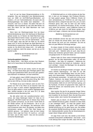 Seite 182




   Auch ich war bei dieser Bürgerveranstaltung im Ro-                    In Wirklichkeit geht es um nichts anderes als das Sys-
sengarten. Das war letztendlich eine Betriebsveranstal-              tem, in dem wir uns bewegen. Herr Professor Eikmann,
tung von GKM mit ALSTOM-Power-Mitarbeitern und                       ich habe gestern gesagt: Wenn 5 Millionen Smarts mit
anderen, z. B. von Turbinenlieferanten. Da waren also die            einer Jahresleistung von 10 000 km ein Jahr lang durch
Werksangehörigen. Die durften dann tatsächlich - - Ich               Mannheim fahren, entspricht das beim CO2 und z. B. beim
versuche, mich kurz zu fassen. Auf jeden Fall kann ich               Feinstaub genau dem, was da oben aus dem Kamin
bestätigen: Was da gelaufen ist, war unter aller Würde. Ich          herauskommt. Ich möchte einmal sehen, ob Sie - ich weiß
kann dem Mann von der Stadt Mannheim hier nicht                      nicht, woher Sie kommen -, wenn 5 Millionen Smarts mit
zustimmen.                                                           10 000 km pro Jahr durch Ihr Kaff fahren würden, dann
                                                                     immer noch sagen: „Irrelevant; das hat keine Bedeutung“!
    Wenn dann der Oberbürgermeister Kurz bei dieser
Gemeinderatssitzung, bevor dort überhaupt ein Beschluss                         (Beifall bei den Einwenderinnen und
gefasst worden ist, im Namen der Stadt Mannheim sagt,                                        Einwendern)
dass dieser Block 9 hierhin müsse - da spricht er quasi für
                                                                     Unter Umständen können Sie das nicht einmal messen.
alle Bürger, auch für mich und den Gemeinderat -, muss
                                                                     Aber ich möchte Sie einmal sehen, wenn das so wäre.
ich echt sagen, dass das fehl am Platz ist. Da stimmt
                                                                     Das können Sie auch auf Lkw umrechnen. Da sind es
etwas nicht. Er hat für die Bürger der Stadt Mannheim im
                                                                     dann ein paar Millionen Fahrzeuge weniger.
Gemeinderat so gesprochen, bevor der Beschluss gefasst
worden ist. Da stimmt doch etwas nicht. - Ich wollte das                 So etwas müsste ich Ihnen wirklich wünschen, wenn
jetzt nur ergänzen, damit Sie wissen, wie bei uns vor Ort            Sie zu einer solchen Aussage kommen. Das kann doch
operiert wurde.                                                      nicht wahr sein! - Natürlich sehe ich auch, dass Sie am
                                                                     Schluss den Schlenker gemacht haben, weil dort insistiert
           (Beifall bei den Einwenderinnen und
                                                                     und gesagt wurde: Ihr müsst dort etwas tun.
                        Einwendern)
                                                                         Gestern hatte ich Ihnen meine Immissionsgrenzwerte
Verhandlungsleiterin Salchow:                                        genannt, die Sie bitte festschreiben sollen. Ich will eins
Gut. Danke schön. - Herr Block und dann Herr Weyland.                hinzufügen - das habe ich vergessen -: Halbierung der
Dann ist für heute Abend die Rednerliste geschlossen.                Werte von Karlsruhe! Das fordern wir. Außerdem - das ist
                                                                     noch wichtiger - müssen die Altanlagen hier als gesamte
Block (BUND):                                                        Anlage betrachtet werden.
Da ich morgen nicht da sein werde, mache ich das jetzt
                                                                         Ich möchte vor die Bürger hintreten und sagen - das ist
fertig. - Ich habe heute etwas ganz Wichtiges gelernt: Das
                                                                     meine ehrliche Überzeugung -: Ich habe für uns alle
ist eine ganz gewöhnliche Stadt, das ist der ganz gewöhn-
                                                                     erreicht, dass die Gesamtanlage diese und jene Grenz-
liche Wahnsinn mit Methode, und das funktioniert.
                                                                     werte nicht überschreitet. - Die Bereiche können Sie mit
    Ich habe gelernt, dass 0,00092 irrelevant ist. Bei 100 t         den Fachleuten aushandeln. - Ich weiß nicht, ob Sie es bei
 - das sind 100 000 kg - sind das schon 92 kg. Bei 1000 t            Thallium, Cadmium, bei diesen Schwermetallen mit den
sind es dann 920 kg. Und das ist alles irrelevant!                   Halbstundenwerten auch wirklich schaffen; das kann ich
                                                                     nicht beurteilen. Dafür bin ich nicht Fachmann genug, und
   Für Wasser ist es auch irrelevant, wenn es eine Tem-
                                                                     die Fachleute, mit denen ich gesprochen habe, sagen mir
peratur von 100 °C hat. Wenn es ein bisschen mehr hat,
                                                                     manchmal dieses und manchmal jenes. Ich bin mir da
geht es sogar in einen anderen Aggregatzustand über.
                                                                     selber unsicher.
Auch ich gehe wirklich in einen anderen Aggregatzustand
über, nämlich beinahe in die Luft, wenn ich z. B. diese                  Aber machen Sie das für die gesamte Anlage! Gehen
sozioökonomische Beurteilung höre.                                   Sie dieses Risiko ein! Es ist eine Nachrüstung. Es ist auch
                                                                     eine Investition für die Zukunft. Wenn Sie das Ding schon
   Sie alle sehen doch den sozioökonomischen Lärm-
                                                                     so bauen wollen, dann machen Sie wenigstens dies!
schutz, den diese Siedlungen haben! Ich habe es mir
angeguckt: 300 000 € kostet hier ein kleines Haus hinter                 Gestern ging es darum, ob die erweiterten Pflichten
dem sozialen Lärmschutz, wo die armen Teufel direkt an               nach Störfall-Verordnung gelten. Entweder ist diese Seite
der Straße wohnen, die die Emissionen - die er so gut                in den Unterlagen falsch - ich habe das gestern Herrn
ausgerechnet hat - voll abkriegen. Sie bekommen dann                 Schwaab gegeben -, oder Sie gehen nach erweiterter
noch Emissionen oben drauf. Sie glauben, sie hätten eine             Störfall-Verordnung vor! Ich gehe davon aus, Sie erfüllen
Lärmemission weniger - Lärm! Den Rest fressen sie                    die erweiterte Störfall-Verordnung mit allem, was dazuge-
natürlich genauso - und glauben, dass sie dann besser                hört. Selbstverständlich werden Sie die Sicherheitseinrich-
wohnen. Dann sagt man ihnen: Ihr raucht ja - und weiß                tungen dieser Anlage optimal machen.
der Geier, was ihr alles macht! - Das sind die sozioöko-
                                                                         Ich sage Ihnen noch eins: Sie werden ja die Emissi-
nomischen Beurteilungen.
                                                                     onswerte kontinuierlich veröffentlichen - das ist klar -, auch
                                                                     in der Zeitung! Dann sorgen Sie dafür, dass nicht wie z. B.



                              Erörterungstermin Großkraftwerk Mannheim AG, 27.11.2008
 