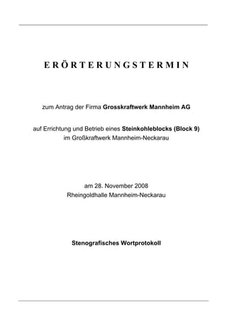 ERÖRTERUNGSTERMIN



   zum Antrag der Firma Grosskraftwerk Mannheim AG


auf Errichtung und Betrieb eines Steinkohleblocks (Block 9)
            im Großkraftwerk Mannheim-Neckarau




                 am 28. November 2008
            Rheingoldhalle Mannheim-Neckarau




             Stenografisches Wortprotokoll
 