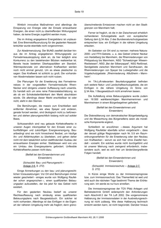 Seite 19




   Wirklich innovative Maßnahmen sind allerdings die               überschreitende Emissionen machen nicht an den Stadt-
Einsparung von Energie oder der Einsatz erneuerbarer               grenzen von Mannheim halt.
Energien, die einen nicht zu übertreffenden Wirkungsgrad
                                                                       Ferner ist fraglich, ob die in der Zwischenzeit erheblich
haben, da keine Energie zugeführt werden muss.
                                                                   vorhandenen Schutzgebiete auch von europäischer
    Die im Antrag angegebene Energiebilanz ist unplausi-           Geltung dem § 34 Abs. 2 des Bundesnaturschutzgesetzes
bel. Eine Brennstoffausnutzung für die geplanten Nasszel-          entsprechen bzw. ein Einfügen in die nähere Umgebung
lenkühler wurde ebenfalls nicht vorgenommen.                       erlauben.

   Zur Abwärmenutzung: Der BUND zweifelt darüber hin-                  An Gebieten vor Ort sind zu nennen: mehrere Natura-
aus die im Antrag angegebenen Wirkungsgrade zur                    2000- und FFH-Gebiete, u. a. das Gebiet Unterer Neckar
Fernwärmeauskopplung stark an, da hier lediglich eine              von Heidelberg bis Mannheim, die Rheinniederungen von
Konkurrenz zu den bestehenden Blöcken realisierbar ist.            Philippsburg bis Mannheim, NSG "Schwetzinger Wiesen-
Bereits heute bestehen Überkapazitäten am Standort.                Riedwiesen", NSG „Bei der Silberpappel“, NSG Reißinsel,
Wärmepotenziale von alternativen Kraftwerken werden                Sandgebiete zwischen Mannheim und Sandhausen, die
noch nicht einmal genutzt. Um es etwas plastischer zu              Rheinniederungen von Speyer bis Ludwigshafen und die
sagen: Das Kraftwerk ist schlicht zu groß. Die vorhande-           Vogelschutzgebiete „Rheinniederung Altlußheim – Mann-
nen Abwärmelasten lassen sich nicht nutzen.                        heim“.

    Die Planungen für die Erweiterung des Fernwärme-                   Im TA-Luft-relevanten Beurteilungsgebiet befinden
netzes in der vorgestellten Fernwärmestudie Rhein-                 sich weitere Natur- und Landschaftsschutzgebiete, die ein
Neckar sind übrigens unserer Auffassung nach unseriös.             Einfügen in die nähere Umgebung im Sinne von
Es handelt sich um eine reine Potenzialabschätzung, so             § 34 Abs. 1 Baugesetzbuch nicht annehmen lassen.
als ob ein Schokoladenfabrikant den Markt abschätzen
                                                                      Die Aufstellung eines Bebauungsplans wurde zudem
würde. Ob allerdings dieser Markt erschließbar ist oder
                                                                   von 16 000 wahlberechtigten Mannheimerinnen und
nicht, steht in den Sternen.
                                                                   Mannheimern in einem Bürgerbegehren gefordert.
    Die Bemühungen, die massiv zum Erschließen weit
                                                                              (Beifall bei den Einwenderinnen und
entfernter Abnehmer, wie etwa Speyer und anderen,
                                                                                           Einwendern)
gerade forciert werden, sind ökologisch nicht zu befürwor-
ten und stehen planungsrechtlich bislang nicht auf solider         Die Diskreditierung von demokratischer Bürgerbeteiligung
Basis.                                                             und die Missachtung des Bürgerwillens seien als morali-
                                                                   sche Komponente ergänzt.
    Schlussendlich sind neu gebaute Kohlekraftwerke in
unseren Augen inkompatibel für den Einsatz einer zu-                   Schließlich ist anzuführen – dieses Argument hat
kunftsfähigen und zukünftigen Energieversorgung. Bau-              Wolfgang Raufelder ebenfalls schon vorgebracht -, dass
artbedingt sind sie nicht hinreichend flexibel, um häufige         der derzeit gültige Regionalplan nach Nr. 5.9 ein Raum-
An- und Abfahrtszyklen zu überleben, und gehen daher               ordnungsverfahren für die Erweiterung oder den Neubau
nicht mit dem tatsächlich schon stattfindenden Ausbau der          von Kraftwerken - worum es sich hier ohne Zweifel han-
erneuerbaren Energien einher. Stattdessen wird von uns             delt - vorsieht. Ein solches wurde nicht durchgeführt und
ein Umbau des Energiesystems gefordert. Unflexible                 ist unserer Meinung nach zwingend erforderlich, insbe-
Kohlekraftwerke passen nicht dazu.                                 sondere auch, weil es sich hier um länderübergreifende
                                                                   Folgen handelt.
           (Beifall bei den Einwenderinnen und
                        Einwendern)                                           (Beifall bei den Einwenderinnen und
                                                                                           Einwendern)
        (Schaubild: Bau- und Planungsrecht –
        Anlage 2-6, S. 272)                                               (Schaubild: Immissionsschutz – Anlage 2-7,
                                                                          S. 272)
    Einige Anmerkungen zu den bau- und planungsrecht-
lichen Voraussetzungen: Vor Ort sind Bemühungen immer                  In Kürze einige Worte zu der Immissionsprognose
wieder gescheitert - einiges wurde von Wolfgang Raufel-            bzw. zum Immissionsschutz: Das Themenfeld ist weit und
der schon angesprochen –, einen qualifizierten Bebau-              wird auch die nächsten Tage bestimmt Thema der Erörte-
ungsplan aufzustellen, der bis jetzt für das Gebiet nicht          rung sein. Ich werde es nur kurz anreißen.
existiert.
                                                                       Die Immissionsprognose der TÜV Pfalz Anlagen und
    Für den geplanten Neubau bedarf es unserer                     Betriebstechnik GmbH widerspricht den Anforderungen
Rechtsauffassung nach eindeutig eines qualifizierten               nach Abschnitt 2 der TA Luft 2002. Die vorgenommene
Bebauungsplans nach Baugesetzbuch. Ein solcher ist                 Halbierung der Immissionsdaten in der Ausbreitungsrech-
nicht vorhanden. Allerdings ist das Einfügen in die Eigen-         nung ist nicht zulässig. Wie diese Halbierung technisch
art der näheren Umgebung mehr als fraglich; denn grenz-            erreicht werden kann, ist nicht begründet. Darüber hinaus




                             Erörterungstermin Großkraftwerk Mannheim AG, 26.11.2008
 