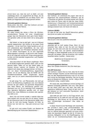 Seite 190




einmal davon aus, dass das auch so bleibt, und zwar                  Verhandlungsleiterin Salchow:
unabhängig davon, ob ausgerechnet die Dinge, die die                 Herr Cullmann, ich unterbreche Sie ungern; aber das ist
GKM AG in fast vorbildlicher Art und Weise macht, vom                Gegenstand des wasserrechtlichen Verfahrens, das ab
BUND zum Gegenstand einer Klage gemacht werden.                      8. Dezember am gleichen Ort erörtert werden wird. Das ist
                                                                     ganz sicher ein Thema; aber ich bitte Sie, diese Verfah-
Verhandlungsleiterin Salchow:                                        renstrennung in Wasserrecht und Immissionsschutzrecht
Danke schön, Herr Zink. - Jetzt Herr Cullmann und dann               zu respektieren. Da wird dann auch der Fischereisachver-
Herr Gödeke und Herr Rahner.                                         ständige anwesend sein, der heute nicht dabei ist.

Cullmann (BUND):                                                     Cullmann (BUND):
Wir hatten Anfang des Jahres in Bonn die UN-Arten-                   Ich habe es halt unter den Begriff Naturschutz gefasst;
schutzkonferenz. Damals hat unser Umweltminister                     das können wir später noch behandeln.
gesagt, dass der Artenschutz einen ganz hohen Stellen-
wert genießen sollte und dass bisher viel zu wenig getan             Verhandlungsleiterin Salchow:
wird.                                                                Das ist auch in der UVU ausführlich behandelt.

    Das Gebiet, um das es jetzt geht - das ist im Moment
                                                                     Cullmann (BUND):
speziell angesprochen; das möchte ich als ersten Punkt
                                                                     Jedenfalls gibt es noch weitere Dinge. Wenn ich das
aufgreifen -, ist der Coal Point. Dabei handelt es sich um
                                                                     Gutachten lese, stelle ich fest: Da wird zum Beispiel
eine phänomenal gute Ruderalfläche, die man nach
                                                                     gesagt, der Lärm stört nicht oder die Immissionen stören
meinem Dafürhalten als FFH-Gebiet betrachten könnte.
                                                                     nicht. Ich frage mich, auf welcher wissenschaftlichen
Es ist wirklich hervorragend. Es ist eine sagenhafte
                                                                     Grundlage so etwas festgestellt wurde und wo es Ergeb-
Blütenvegetation vorhanden, es gibt enorm viele Insekten,
                                                                     nisse gibt, die belegen, dass die Annahmen, die in diesem
die für die Vögel sehr wichtig sind. Einige streng geschütz-
                                                                     Gutachten stehen, zutreffen. - Danke schön.
te Arten sind dort ebenfalls vorgekommen, auch Reptilien
und Amphibien.                                                                  (Beifall bei den Einwenderinnen und
                                                                                             Einwendern)
    Jetzt wird einfach mit dem Bauen angefangen. Wenn
wir als BUND eingebunden gewesen wären, wenn wir das
                                                                     Verhandlungsleiterin Salchow:
gewusst hätten, hätten wir uns das Gebiet selber an-
                                                                     Bevor Herr Gödeke drankommt, Herr Zink direkt dazu.
schauen können, natürlich mit Erlaubnis. Wir hätten
vielleicht noch etwas dazu beitragen können. Ich finde, wir
                                                                     Zink (RP Karlsruhe):
sind von dieser Entscheidungsfindung abgeschnitten
                                                                     Herr Cullmann, erstens freut es mich, dass Sie für diese
worden. Ich bin der Meinung, dass der BUND oder die
                                                                     wirklich wichtigen Tierarten und den Artenschutz eintreten.
Umweltschutzverbände hätten eingebunden werden
                                                                     Aber bei aller Basisübereinstimmung muss ich mit Ihnen
sollen, wenn es um solche artenschutzrechtlichen Dinge
                                                                     auch einmal die Rechtslage diskutieren. Das tue ich jetzt
geht.
                                                                     gerne am Beispiel der Wildbienen, die Sie - völlig zu Recht
    Es gibt einige Tier- und Pflanzenarten, die noch gar             und fachlich richtig - erwähnt hatten.
nicht in die Betrachtung eingeflossen sind. Zum Beispiel
                                                                         Wir wissen alle, dass Wildbienen eminent wichtige und
kommen die sehr seltene und geschützte Steppenbiene
                                                                     teilweise hochgradig gefährdete Tiere sind. Viele stehen
oder diese Pflanze, die Hirschsprung genannt wird,
                                                                     auf den Roten Listen ganz weit oben. Das heißt, die
überhaupt nicht vor. Es ist überhaupt nicht vorgesehen,
                                                                     tatsächliche Gefährdung dieser Tierart ist sehr hoch. Es
dass irgendeine Maßnahme getroffen wird, um diese
                                                                     gibt teilweise nur noch vereinzelte Populationen, deren
Pflanze bzw. diese Wildbiene zu schützen oder irgendet-
                                                                     Erhalt sehr wichtig ist.
was dafür zu tun.
                                                                         Jetzt stellt sich aber nicht nur die Frage danach, was
    Wenn man sich einmal vorstellt, in welcher Höhe hier
                                                                     wünschenswert ist. Es stellt sich auch die Frage, wie die
Geld verplant wird und was dann für ein kleiner Tropfen
                                                                     Rechtslage ist. Was können wir mit rechtlichen Mitteln
für den Artenschutz oder für den Naturschutz abfällt, dann
                                                                     beim Vorhabenträger durchsetzen? Was dürfen wir
ist das für mich eine traurige Tatsache. Ich finde, da
                                                                     verlangen?
könnte man viel mehr tun. - Das jetzt einmal zum Coal
Point.                                                                   In dieser Hinsicht ist die Rechtslage sehr bescheiden.
                                                                     Der § 42 Abs. 5 Satz 3 sagt unmissverständlich: Bei
   Es gibt auch noch andere Punkte, zum Beispiel die
                                                                     besonders geschützten Tierarten - und alle Wildbienen
Beeinträchtigung der Fische beim Wassereinlauf - -
                                                                     sind nur national besonders geschützt und sonst nichts -
                                                                     finden die besonderen Regeln der §§ 42, 43 keine An-
                                                                     wendung. Maßgeblich ist nur die Eingriffsregelung. Hier
                                                                     haben wir ein Innenbereichsvorhaben. Dazu sagt der



                              Erörterungstermin Grosskraftwerk Mannheim AG, 28.11.2008
 