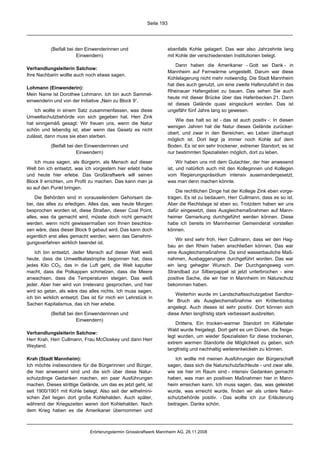 Seite 193




           (Beifall bei den Einwenderinnen und                       ebenfalls Kohle gelagert. Das war also Jahrzehnte lang
                        Einwendern)                                  mit Kohle der verschiedensten Institutionen belegt.

                                                                         Dann haben die Amerikaner - Gott sei Dank - in
Verhandlungsleiterin Salchow:
                                                                     Mannheim auf Fernwärme umgestellt. Darum war diese
Ihre Nachbarin wollte auch noch etwas sagen.
                                                                     Kohlelagerung nicht mehr notwendig. Die Stadt Mannheim
                                                                     hat dies auch genutzt, um eine zweite Hafenzufahrt in das
Lohmann (Einwenderin):
                                                                     Rheinauer Hafengebiet zu bauen. Das sehen Sie auch
Mein Name ist Dorothee Lohmann. Ich bin auch Sammel-
                                                                     heute mit dieser Brücke über das Hafenbecken 21. Dann
einwenderin und von der Initiative „Nein zu Block 9“.
                                                                     ist dieses Gelände quasi eingezäunt worden. Das ist
    Ich wollte in einem Satz zusammenfassen, was diese               ungefähr fünf Jahre lang so gewesen.
Umweltschutzbehörde von sich gegeben hat. Herr Zink
                                                                         Wie das halt so ist - das ist auch positiv -: In diesen
hat sinngemäß gesagt: Wir freuen uns, wenn die Natur
                                                                     wenigen Jahren hat die Natur dieses Gelände zurücker-
schön und lebendig ist, aber wenn das Gesetz es nicht
                                                                     obert, und zwar in den Bereichen, wo Leben überhaupt
zulässt, dann muss sie eben sterben.
                                                                     möglich ist. Dort liegt ja immer noch Kohle auf dem
           (Beifall bei den Einwenderinnen und                       Boden. Es ist ein sehr trockener, extremer Standort; es ist
                        Einwendern)                                  nur bestimmten Spezialisten möglich, dort zu leben.

   Ich muss sagen, als Bürgerin, als Mensch auf dieser                    Wir haben uns mit dem Gutachter, der hier anwesend
Welt bin ich entsetzt, was ich vorgestern hier erlebt habe           ist, und natürlich auch mit den Kolleginnen und Kollegen
und heute hier erlebe. Das Großkraftwerk will seinen                 vom Regierungspräsidium intensiv auseinandergesetzt,
Block 9 errichten, um Profit zu machen. Das kann man ja              was man denn machen könnte.
so auf den Punkt bringen.
                                                                         Die rechtlichen Dinge hat der Kollege Zink eben vorge-
    Die Behörden sind in vorauseilendem Gehorsam da-                 tragen. Es ist zu bedauern, Herr Cullmann, dass es so ist.
bei, das alles zu erledigen. Alles das, was heute Morgen             Aber die Rechtslage ist eben so. Trotzdem haben wir uns
besprochen worden ist, diese Straßen, dieser Coal Point,             dafür eingesetzt, dass Ausgleichsmaßnahmen auf Mann-
alles, was da gemacht wird, müsste doch nicht gemacht                heimer Gemarkung durchgeführt werden können. Diese
werden, wenn nicht gewissermaßen von Ihnen beschlos-                 habe ich bereits im Mannheimer Gemeinderat vorstellen
sen wäre, dass dieser Block 9 gebaut wird. Das kann doch             können.
eigentlich erst alles gemacht werden, wenn das Genehmi-
                                                                         Wir sind sehr froh, Herr Cullmann, dass wir den Hag-
gungsverfahren wirklich beendet ist.
                                                                     bau an den Rhein haben anschließen können. Das war
    Ich bin entsetzt. Jeder Mensch auf dieser Welt weiß              eine Ausgleichsmaßnahme. Da sind wasserbauliche Maß-
heute, dass die Umweltkatastrophe begonnen hat, dass                 nahmen, Ausbaggerungen durchgeführt worden. Das war
jedes Kilo CO2, das in die Luft geht, die Welt kaputter              ein lang gehegter Wunsch. Der Durchgangsweg vom
macht, dass die Polkappen schmelzen, dass die Meere                  Strandbad zur Silberpappel ist jetzt unterbrochen - eine
anwachsen, dass die Temperaturen steigen. Das weiß                   positive Sache, die wir hier in Mannheim im Naturschutz
jeder. Aber hier wird von Irrelevanz gesprochen, und hier            bekommen haben.
wird so getan, als wäre das alles nichts. Ich muss sagen,
                                                                         Weiterhin wurde im Landschaftsschutzgebiet Sandtor-
ich bin wirklich entsetzt. Das ist für mich ein Lehrstück in
                                                                     fer Bruch als Ausgleichsmaßnahme ein Krötenbiotop
Sachen Kapitalismus, das ich hier erlebe.
                                                                     angelegt. Auch dieses ist sehr positiv. Dort können sich
           (Beifall bei den Einwenderinnen und                       diese Arten langfristig stark verbessert ausbreiten.
                        Einwendern)
                                                                         Drittens. Ein trocken-warmer Standort im Käfertaler
                                                                     Wald wurde freigelegt. Dort geht es um Dünen, die freige-
Verhandlungsleiterin Salchow:
                                                                     legt wurden, um wieder Spezialisten für diese trockenen,
Herr Krah, Herr Cullmann, Frau McCloskey und dann Herr
                                                                     extrem warmen Standorte die Möglichkeit zu geben, sich
Weyland.
                                                                     langfristig und nachhaltig weiterentwickeln zu können.

Krah (Stadt Mannheim):                                                   Ich wollte mit meinen Ausführungen der Bürgerschaft
Ich möchte insbesondere für die Bürgerinnen und Bürger,              sagen, dass sich die Naturschutzfachleute - und zwar alle,
die hier anwesend sind und die sich über diese Natur-                wie sie hier im Raum sind - intensiv Gedanken gemacht
schutzdinge Gedanken machen, ein paar Ausführungen                   haben, was man an positiven Maßnahmen hier in Mann-
machen. Dieses strittige Gelände, um das es jetzt geht, ist          heim erreichen kann. Ich muss sagen, das, was geleistet
seit 1900/1901 mit Kohle belegt. Also seit der wilhelmini-           wurde, was erreicht wurde, finden wir als untere Natur-
schen Zeit liegen dort große Kohlehalden. Auch später,               schutzbehörde positiv. - Das wollte ich zur Erläuterung
während der Kriegszeiten waren dort Kohlehalden. Nach                beitragen. Danke schön.
dem Krieg haben es die Amerikaner übernommen und



                              Erörterungstermin Grosskraftwerk Mannheim AG, 28.11.2008
 