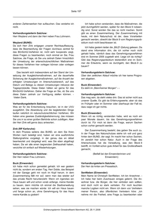 Seite 197




anderen Zahlenwerken hier auftauchen. Das verstehe ich                 Ich habe schon verstanden, dass die Maßnahmen, die
nicht.                                                             jetzt durchgeführt werden, später für den Block 9 notwen-
                                                                   dig sind. Sonst würden Sie das so nicht machen. Somit
Verhandlungsleiterin Salchow:                                      gibt es einen Zusammenhang. Der Zusammenhang mit
Herr Weyland und dann der Herr neben Frau Lohmann.                 heute, mit dem Naturschutz ist der, dass Vorarbeiten
                                                                   gemacht werden, obwohl der Block 9 vom Regierungsprä-
Weyland (BUND):                                                    sidium noch nicht beschlossen ist.
Da sich Herr Zink entgegen unserer Rechtsauffassung,
                                                                       Ich habe gestern leider die „BILD“-Zeitung gelesen. Da
dass die Beantwortung der Fragen durchaus zentral für
                                                                   stand eine Information drin, die ich vorher noch nicht
das BImSchG-Verfahren ist, nicht sehr kooperativ zeigt,
                                                                   gehabt habe, nämlich dass das Genehmigungsverfahren
diese Fragen zu beantworten, noch einmal an Sie, Frau
                                                                   erst im Sommer 2009 zugeteilt wird. Liege ich da richtig?
Salchow, die Frage, ob Sie uns zeitnah Daten hinsichtlich
                                                                   Gibt das Regierungspräsidium letztendlich erst im Som-
der Umsetzung der artenschutzrechtlichen Maßnahmen
                                                                   mer die Erlaubnis, wenn es durchgeht, den Block 9 zu
für dieses Verfahren hier vorlegen können oder vorlegen
                                                                   bauen?
lassen können.

    Das bezieht sich insbesondere auf den Stand der Um-            Verhandlungsleiterin Salchow:
setzung der Ausgleichsmaßnahmen, auf die dauerhafte                Über den zeitlichen Ablauf möchte ich hier keine Progno-
Sicherung der Ausgleichsmaßnahmen, auf die Anzahl der              sen abgeben.
erfolgten Umsetzungen im Artenschutzbereich, auf das
Datum und Belege zu diesen Umsetzungen inklusive der               Buck (Einwender):
Tagesprotokolle. Diese Daten hätten wir gerne für das              Es steht im „Mannheimer Morgen“ - -
BImSchG-Verfahren. Daher die Frage an Sie, ob Sie uns
diese Daten zeitnah zur Verfügung stellen können. -                Verhandlungsleiterin Salchow:
 Vielen Dank.                                                      Das mag sein, da steht vieles drin. Das ist sicher nicht aus
                                                                   unserer Quelle. Es gibt da Erfahrungswerte; aber ob das
Verhandlungsleiterin Salchow:                                      im Frühjahr oder im Sommer oder überhaupt der Fall ist,
Was wir für die Entscheidung brauchen, ist in der UVU              dazu sage ich gar nichts.
ausgeführt. Die Abwicklung und die begleitenden Dinge
laufen natürlich im naturschutzrechtlichen Verfahren. Wir          Buck (Einwender):
haben eine gewisse Zuständigkeitstrennung; das müssen              Wenn ich es richtig verstanden habe, wird es noch ein
Sie uns in so einer großen Behörde schon zubilligen. Aber          paar Monate dauern, bis das Genehmigungsverfahren
der Herr Zink will gerne dazu antworten.                           durch ist. Für mich ist dann die Frage, warum Sachen
                                                                   schon vorher gemacht werden.
Zink (RP Karlsruhe):
                                                                       Der Zusammenhang besteht; das geben Sie auch zu.
In dem Prozess seitens des BUND, an dem Sie Ihren
                                                                   In der Frage des Naturschutzes stehe ich voll und ganz
Worten nach beteiligt sind, haben wir eine ausführliche
                                                                   hinter dem BUND, der sagt: Ihr macht hier schon Sachen,
Stellungnahme vorgelegt, in der genau das en détail
                                                                   ihr zerstört hier schon Natur. Auch in der Frage des
beantwortet und dargelegt wird, was Sie eben abgefragt
                                                                   Artenschutzes hat die Verwaltung, was den Block 9
haben. Da wir alle einen begrenzten Zeithaushalt haben,
                                                                   betrifft, im Vorfeld schon gute Arbeit für das Großkraftwerk
verzichte ich einfach auf Wiederholungen.
                                                                   gemacht,

Verhandlungsleiterin Salchow:                                                 (Beifall bei den Einwenderinnen und
Der Herr neben Frau Lohmann.                                                               Einwendern)

Buck (Einwender):                                                  Verhandlungsleiterin Salchow:
Ich habe mich schon gemeldet gehabt. Ich war gestern               Der Herr da hinten am Pressetisch.
nicht da, sondern am ersten Tag. Herr Dolde, das Beispiel
mit der Garage geht mir noch im Kopf herum. In dem                 Senftleben (Einwender):
Zusammenhang fällt mir auf, wenn man das wieder auf                Mein Name ist Christoph Senftleben. Ich bin Anwohner. -
das private Recht herunterzieht: Wenn ich irgendwo ein             Ich habe hier beim Zuschauen einiges gelernt. Die An-
Haus bauen will und schon vorab anfange, meine Kanäle              wohner bzw. die Bürger, die hier vertreten sein sollten,
zu bauen, dann möchte ich einmal die Stadtverwaltung               sind doch nicht so stark vertreten. Für mich leuchten
sehen, was sie machen würde: Ich will ein Haus bauen               manche Logiken nicht ein. Wenn ich dann von Vertretern
und fange schon an, ohne Genehmigung für das Haus                  meiner Person, also öffentlichen Vertretern höre: „Ich
meine Kanäle zu graben!                                            nehme mir die Freiheit, eine Frage zu beantworten oder




                            Erörterungstermin Grosskraftwerk Mannheim AG, 28.11.2008
 