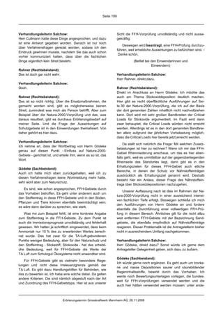 Seite 199




Verhandlungsleiterin Salchow:                                         Sicht die FFH-Vorprüfung unvollständig und nicht aussa-
Herr Cullmann hatte diese Dinge angesprochen, und dazu                gekräftig.
ist eine Antwort gegeben worden. Danach ist nur noch
                                                                          Deswegen wird beantragt, eine FFH-Prüfung durchzu-
über Verfahrensfragen geredet worden, sodass ich den
                                                                      führen, weil erhebliche Auswirkungen zu befürchten sind. -
Eindruck gewinnen musste, nachdem Sie das auch schon
                                                                       Danke schön.
vorher kommuniziert hatten, dass über die fachlichen
Dinge eigentlich kein Streit besteht.                                            (Beifall bei den Einwenderinnen und
                                                                                              Einwendern)
Rahner (Rechtsbeistand):
Das ist doch gar nicht wahr.                                          Verhandlungsleiterin Salchow:
                                                                      Herr Rahner, direkt dazu.
Verhandlungsleiterin Salchow:
Doch.                                                                 Rahner (Rechtsbeistand):
                                                                      Direkt im Anschluss an Herrn Gödeke: Ich möchte das
Rahner (Rechtsbeistand):                                              auch am Thema Stickoxiddeposition deutlich machen.
Das ist so nicht richtig. Über die Ersatzmaßnahmen, die               Hier gibt es recht oberflächliche Ausführungen auf Sei-
gemacht worden sind, gibt es möglicherweise keinen                    te 30 der Natura-2000-Vorprüfung, die ich auf der Basis
Streit, zumindest was mich als Person betrifft. Aber zum              der dort genannten Zahlen inhaltlich nicht nachvollziehen
Beispiel über die Natura-2000-Vorprüfung und das, was                 kann. Dort wird mit sehr großen Bandbreiten der Critical
daraus resultiert, gibt es durchaus Erörterungsbedarf auf             Loads für Stickoxide argumentiert. Im Fazit wird dann
meiner Seite. Und die Frage der Auswirkungen auf                      zwar behauptet, die Critical Loads würden nicht erreicht
Schutzgebiete ist in den Einwendungen thematisiert. Von               werden. Allerdings ist es in den dort genannten Bandbrei-
daher gehört es hier dazu.                                            ten allein aufgrund der jährlichen Vorbelastung möglich,
                                                                      dass die Critical Loads hier bereits jetzt erreicht werden.
Verhandlungsleiterin Salchow:
                                                                           Da stellt sich natürlich die Frage: Mit welchen Zusatz-
Ich nehme an, dass der Wortbeitrag von Herrn Gödeke
                                                                      belastungen ist hier zu rechnen? Wenn ich mir das FFH-
genau auf diesen Punkt - Einfluss auf Natura-2000-
                                                                      Gebiet Rheinniederung anschaue, um das es hier eben-
Gebiete - gerichtet ist, und erteile ihm, wenn es so ist, das
                                                                      falls geht, weil es unmittelbar auf der gegenüberliegenden
Wort.
                                                                      Rheinseite des Standortes liegt, dann gibt es in den
                                                                      Erhaltungszielen für dieses FFH-Gebiet auch etliche
Gödeke (Sachbeistand):
                                                                      Bereiche, in denen der Schutz vor Nährstoffeinträgen
Auch ich hatte mich eben zurückgehalten, weil ich zu
                                                                      ausdrücklich als Erhaltungsziel genannt wird. Deshalb
diesen Verfahrensfragen keine Wortmeldung mehr hatte,
                                                                      besteht hier ein Anlass, dieser Frage des Nährstoffein-
sehr wohl aber zum Naturschutz.
                                                                      trags über Stickoxiddepositionen nachzugehen.
    Es sind, wie schon angesprochen, FFH-Gebiete durch
                                                                          Unserer Auffassung nach ist dies im Rahmen der Na-
das Vorhaben betroffen. Es geht unter anderem auch um
                                                                      tura-2000-Vorprüfung nicht in einer ausreichend intensi-
den Stoffeintrag in diese FFH-Gebiete und in den Boden.
                                                                      ven fachlichen Tiefe erfolgt. Deswegen schließe ich mich
Pflanzen und Tiere können ebenfalls beeinträchtigt sein;
                                                                      den Ausführungen von Herrn Gödeke an und fordere
es wäre dann darüber zu sprechen, wie stark.
                                                                      ebenfalls die Durchführung einer vollwertigen FFH-Prü-
   Was mir zum Beispiel fehlt, ist eine konkrete Angabe               fung in diesem Bereich. Ähnliches gilt für die nicht allzu
zum Stoffeintrag in die FFH-Gebiete. Zu dem Punkt ist                 weit entfernten FFH-Gebiete mit der Bezeichnung Sand-
auch die Immissionsprognose unvollständig und fehlerhaft              gebiete, die ebenfalls empfindlich auf Nährstoffeinträge
gewesen. Wir hatten ja schriftlich eingewendet, dass beim             reagieren. Dieser Problematik ist die Antragstellerin bisher
Ammoniak nur 10 % des zu erwartenden Wertes berech-                   nicht in ausreichendem Umfang nachgekommen.
net wurde. Das hat zwar für die TA-Luft-gebundenen
Punkte weniger Bedeutung, aber für den Naturschutz und                Verhandlungsleiterin Salchow:
den Stoffeintrag - Stickstoff, Stickoxide - hat das erhebli-          Herr Gödeke, direkt dazu? Sonst würde ich gerne dem
che Bedeutung, weil für FFH-Gebiete die Werte der                     Antragsteller Gelegenheit geben, sich dazu zu äußern.
TA Luft zum Schutzgut Ökosysteme nicht anwendbar sind.
                                                                      Gödeke (Sachbeistand):
   Für FFH-Gebiete gibt es vielmehr besondere Rege-
                                                                      Ich würde gerne noch ergänzen. Es geht auch um trocke-
lungen und nicht diese Irrelevanzgrenze gemäß der
                                                                      ne und nasse Depositionen saurer und säurebildender
TA Luft. Es gibt dazu Handlungshilfen für Behörden, wie
                                                                      Regeninhaltsstoffe, bewirkt durch das Vorhaben. Ich
das zu bewerten ist. Ich habe eine solche dabei. Da gelten
                                                                      werde noch Bewertungsunterlagen vorlegen, die bundes-
andere Kriterien. Die sind nämlich abgestuft nach der Art
                                                                      weit für FFH-Vorprüfungen verwendet werden und die
und Zuordnung des FFH-Gebietstyps. Hier ist aus unserer
                                                                      auch hier hätten verwendet werden müssen: unter ande-



                               Erörterungstermin Grosskraftwerk Mannheim AG, 28.11.2008
 