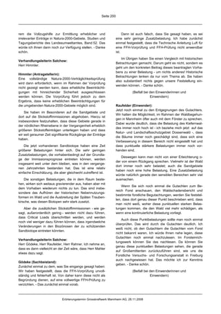 Seite 200




rem die Vollzugshilfe zur Ermittlung erheblicher und                     Dann ist auch falsch, dass Sie gesagt haben, es sei
irrelevanter Einträge in Natura-2000-Gebiete, Studien und           eine sehr geringe Zusatzbelastung. Ich habe zunächst
Tagungsberichte des Landesumweltamtes, Band 52. Das                 einmal festgestellt, dass die Technische Anleitung Luft für
würde ich Ihnen dann noch zur Verfügung stellen. - Danke            eine FFH-Vorprüfung und FFH-Prüfung nicht anwendbar
schön.                                                              ist.

                                                                        Im Übrigen haben Sie einen Vergleich mit historischen
Verhandlungsleiterin Salchow:
                                                                    Betrachtungen gemacht. Darum geht es nicht, sondern es
Herr Himmler.
                                                                    geht um den konkreten Beitrag dieses beantragten Vorha-
                                                                    bens zu einer Belastung - um nichts anderes! Historische
Himmler (Antragstellerin):
                                                                    Betrachtungen lenken da nur vom Thema ab. Sie haben
Eine vollständige Natura-2000-Verträglichkeitsprüfung
                                                                    also substantiiert nichts gegen unsere Feststellung ein-
wird dann erforderlich, wenn im Rahmen der Vorprüfung
                                                                    wenden können. - Danke schön.
nicht gezeigt werden kann, dass erhebliche Beeinträchti-
gungen mit hinreichender Sicherheit ausgeschlossen                             (Beifall bei den Einwenderinnen und
werden können. Die Vorprüfung führt jedoch zu dem                                           Einwendern)
Ergebnis, dass keine erheblichen Beeinträchtigungen für
die umgebenden Natura-2000-Gebiete möglich sind.                    Raufelder (Einwender):
                                                                    Jetzt noch einmal zu den Entgegnungen des Gutachters.
    Sie haben im Besonderen auf die Sandgebiete und
                                                                    Wir hatten die Möglichkeit, im Rahmen der Waldbegehun-
dort auf die Stickstoffimmissionen abgehoben. Hierzu ist
                                                                    gen in Mannheim öfter auch mit dem Förster zu sprechen.
insbesondere festzuhalten, dass diese Gebiete gerade in
                                                                    Dabei wurde deutlich, dass die Belastung des Kiefernwal-
der nördlichen Rheinebene in der Vergangenheit erheblich
                                                                    des immer noch hoch ist - ich beziehe mich jetzt auf das
größeren Stickstoffeinträgen unterlegen haben und dass
                                                                    Natur- und Landschaftsschutzgebiet Dossenwald -, dass
wir seit geraumer Zeit signifikante Rückgänge der Einträge
                                                                    die Bäume immer noch geschädigt sind, dass sich eine
haben.
                                                                    Verbesserung in diesem Bereich nicht eingestellt hat und
    Die jetzt vorhandenen Sandbiotope haben eine Zeit               dass punktuelle stärkere Belastungen immer noch vor-
größerer Belastungen hinter sich. Die sehr geringen                 handen sind.
Zusatzbelastungen, die vorhabenbedingt auf der Grundla-
                                                                        Deswegen kann man nicht von einer Erleichterung o-
ge der Immissionsprognose eintreten können, werden
                                                                    der von einem Rückgang sprechen. Vielmehr ist der Wald
insgesamt weit unter dem bleiben, was in den vergange-
                                                                    dort immer noch sehr belastet; auch die Sandgebiete
nen Jahrzehnten bestanden hat. Das ist eine relativ
                                                                    haben noch eine hohe Belastung. Eine Zusatzbelastung
einfache Einschätzung, die aber gleichwohl zutreffend ist.
                                                                    würde natürlich gerade den sensiblen Bereichen sehr viel
    Die sonstigen Belastungen, die in dem Raum beste-               ausmachen.
hen, wirken sich weitaus gravierender aus, haben aber mit
                                                                        Wenn Sie sich noch einmal die Gutachten zum Be-
dem Vorhaben wiederum nichts zu tun. Das sind insbe-
                                                                    reich Forst anschauen, den Waldschadensbericht und
sondere das Aufhören der historischen Nebennutzungs-
                                                                    bestimmte forstliche Begutachtungen, werden Sie feststel-
formen im Wald und die Ausbreitung der Späten Trauben-
                                                                    len, dass dort genau dieser Punkt beschrieben wird, dass
kirsche, was diesen Biotopen sehr stark zusetzt.
                                                                    man nicht weiß, woher diese punktuellen starken Belas-
   Aber die zusätzlichen Stickstoffimmissionen - wie ge-            tungen kommen, die den Wald viel mehr schädigen, als
sagt, außerordentlich gering - werden nicht dazu führen,            wenn eine kontinuierliche Belastung vorliegt.
dass Critical Loads überschritten werden, und werden
                                                                        Auch diese Punktbelastungen sollte man noch einmal
noch viel weniger dazu führen können, dass irgendwelche
                                                                    überprüfen. Das wird durch die Gutachten deutlich. Ich
Veränderungen in den Biozönosen der zu schützenden
                                                                    weiß nicht, ob den Gutachtern die Gutachten vom Forst
Sandbiotope eintreten könnten.
                                                                    nicht bekannt waren. Ich würde Ihnen nahe legen, diese
                                                                    Gutachten noch einmal nachzulesen. Im Forsteinrich-
Verhandlungsleiterin Salchow:
                                                                    tungswerk können Sie das nachlesen. Da können Sie
Herr Gödeke, Herr Raufelder, Herr Rahner. Ich nehme an,
                                                                    genau diese punktuellen Belastungen sehen, die gerade
dass es dann vielleicht an der Zeit wäre, dass Herr Mahler
                                                                    auf Großemittenten zurückzuführen sind, wie uns die
etwas dazu sagt.
                                                                    Forstliche Versuchs- und Forschungsanstalt in Freiburg
                                                                    auch nachgewiesen hat. Das möchte ich zur Kenntnis
Gödeke (Sachbeistand):
                                                                    geben. - Danke schön.
Zunächst einmal zu dem, was Sie eingangs gesagt haben:
Wir haben festgestellt, dass die FFH-Vorprüfung unvoll-                        (Beifall bei den Einwenderinnen und
ständig und fehlerhaft ist. Von daher kann diese nicht als                                  Einwendern)
Begründung dienen, auf eine vollwertige FFH-Prüfung zu
verzichten. - Das zunächst einmal vorab.



                             Erörterungstermin Grosskraftwerk Mannheim AG, 28.11.2008
 