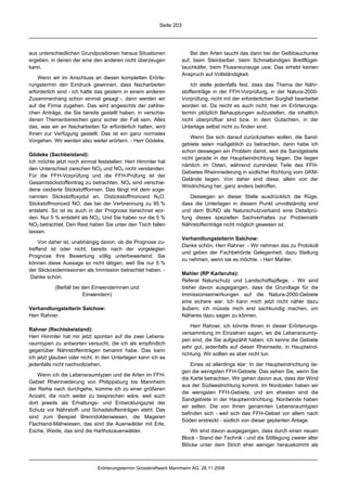 Seite 203




aus unterschiedlichen Grundpositionen heraus Situationen                Bei den Arten taucht das dann bei der Gelbbauchunke
ergeben, in denen der eine den anderen nicht überzeugen             auf, beim Steinbeißer, beim Schmalbindigen Breitflügel-
kann.                                                               tauchkäfer, beim Flussneunauge usw. Das erhebt keinen
                                                                    Anspruch auf Vollständigkeit.
    Wenn wir im Anschluss an diesen kompletten Erörte-
rungstermin den Eindruck gewinnen, dass Nacharbeiten                    Ich stelle jedenfalls fest, dass das Thema der Nähr-
erforderlich sind - ich hatte das gestern in einem anderen          stoffeinträge in der FFH-Vorprüfung, in der Natura-2000-
Zusammenhang schon einmal gesagt -, dann werden wir                 Vorprüfung, nicht mit der erforderlichen Sorgfalt bearbeitet
auf die Firma zugehen. Das wird angesichts der zahlrei-             worden ist. Da reicht es auch nicht, hier im Erörterungs-
chen Anträge, die Sie bereits gestellt haben, in verschie-          termin plötzlich Behauptungen aufzustellen, die inhaltlich
denen Themenbereichen ganz sicher der Fall sein. Alles              nicht überprüfbar sind bzw. in dem Gutachten, in der
das, was wir an Nacharbeiten für erforderlich halten, wird          Unterlage selbst nicht zu finden sind.
Ihnen zur Verfügung gestellt. Das ist ein ganz normales
                                                                        Wenn Sie sich darauf zurückziehen wollen, die Sand-
Vorgehen. Wir werden also weiter erörtern. - Herr Gödeke.
                                                                    gebiete seien maßgeblich zu betrachten, dann habe ich
                                                                    schon deswegen ein Problem damit, weil die Sandgebiete
Gödeke (Sachbeistand):
                                                                    nicht gerade in der Hauptwindrichtung liegen. Die liegen
Ich möchte jetzt noch einmal feststellen: Herr Himmler hat
                                                                    nämlich im Osten, während zumindest Teile des FFH-
den Unterschied zwischen NO2 und NOx nicht verstanden.
                                                                    Gebietes Rheinniederung in südlicher Richtung vom GKM-
Für die FFH-Vorprüfung und die FFH-Prüfung ist der
                                                                    Gelände liegen. Von daher sind diese, allein von der
Gesamtstickstoffeintrag zu betrachten. NOx sind verschie-
                                                                    Windrichtung her, ganz anders betroffen.
dene oxidierte Stickstoffformen. Das fängt mit dem soge-
nannten Stickstoffoxydul an, Distickstoffmonoxid N2O,                  Deswegen an dieser Stelle ausdrücklich die Rüge,
Stickstoffmonoxid NO, das bei der Verbrennung zu 95 %               dass die Unterlagen in diesem Punkt unvollständig sind
entsteht. So ist es auch in der Prognose berechnet wor-             und dem BUND als Naturschutzverband eine Detailprü-
den. Nur 5 % entsteht als NO2. Und Sie haben nur die 5 %            fung dieses speziellen Sachverhaltes zur Problematik
NO2 betrachtet. Den Rest haben Sie unter den Tisch fallen           Nährstoffeinträge nicht möglich gewesen ist.
lassen.
                                                                    Verhandlungsleiterin Salchow:
     Von daher ist, unabhängig davon, ob die Prognose zu-
                                                                    Danke schön, Herr Rahner. - Wir nehmen das zu Protokoll
treffend ist oder nicht, bereits nach der vorgelegten
                                                                    und geben der Fachbehörde Gelegenheit, dazu Stellung
Prognose Ihre Bewertung völlig unterbewertend. Sie
                                                                    zu nehmen, wenn sie es möchte. - Herr Mahler.
können diese Aussage so nicht tätigen, weil Sie nur 5 %
der Stickoxidemissionen als Immission betrachtet haben. -
                                                                    Mahler (RP Karlsruhe):
 Danke schön.
                                                                    Referat Naturschutz und Landschaftspflege. - Wir sind
           (Beifall bei den Einwenderinnen und                      bisher davon ausgegangen, dass die Grundlage für die
                        Einwendern)                                 Immissionseinwirkungen auf die Natura-2000-Gebiete
                                                                    eine sichere war. Ich kann mich jetzt nicht näher dazu
Verhandlungsleiterin Salchow:                                       äußern; ich müsste mich erst sachkundig machen, um
Herr Rahner.                                                        Näheres dazu sagen zu können.

                                                                        Herr Rahner, ich könnte Ihnen in dieser Erörterungs-
Rahner (Rechtsbeistand):
                                                                    versammlung im Einzelnen sagen, wo die Lebensraumty-
Herr Himmler hat mir jetzt spontan auf die zwei Lebens-
                                                                    pen sind, die Sie aufgezählt haben. Ich kenne die Gebiete
raumtypen zu antworten versucht, die ich als empfindlich
                                                                    sehr gut, jedenfalls auf dieser Rheinseite, in Hauptwind-
gegenüber Nährstoffeinträgen benannt habe. Das kann
                                                                    richtung. Wir sollten es aber nicht tun.
ich jetzt glauben oder nicht. In den Unterlagen kann ich es
jedenfalls nicht nachvollziehen.                                        Eines ist allerdings klar: In der Hauptwindrichtung lie-
                                                                    gen die wenigsten FFH-Gebiete. Das sehen Sie, wenn Sie
    Wenn ich die Lebensraumtypen und die Arten im FFH-
                                                                    die Karte betrachten. Wir gehen davon aus, dass der Wind
Gebiet Rheinniederung von Philippsburg bis Mannheim
                                                                    aus der Südwestrichtung kommt. Im Nordosten haben wir
der Reihe nach durchgehe, komme ich zu einer größeren
                                                                    die wenigsten FFH-Gebiete, und am ehesten sind die
Anzahl, die noch weiter zu besprechen wäre, weil auch
                                                                    Sandgebiete in der Hauptwindrichtung. Nordwinde haben
dort jeweils als Erhaltungs- und Entwicklungsziel der
                                                                    wir selten. Die von Ihnen genannten Lebensraumtypen
Schutz vor Nährstoff- und Schadstoffeinträgen steht. Das
                                                                    befinden sich - weil sich das FFH-Gebiet vor allem nach
sind zum Beispiel Brenndoldenwiesen, die Mageren
                                                                    Süden erstreckt - südlich von dieser geplanten Anlage.
Flachland-Mähwiesen, das sind die Auenwälder mit Erle,
Esche, Weide, das sind die Hartholzauenwälder.                         Wir sind davon ausgegangen, dass durch einen neuen
                                                                    Block - Stand der Technik - und die Stilllegung zweier alter
                                                                    Blöcke unter dem Strich eher weniger herauskommt als



                             Erörterungstermin Grosskraftwerk Mannheim AG, 28.11.2008
 