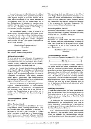 Seite 207




   Ich erwarte aber von einer Behörde, dass sie prüft und           Wärmeeinleitung durch das Kühlwasser in den Rhein“
dass sich die Behörde intern zusammensetzt und die                  sowie „Folgen der Kühlwasserentnahme insbesondere für
Daten abgleicht. So gehe ich davon aus, dass Sie sich als           Fische und andere Wasserlebewesen“ im Rahmen der
obere Naturschutzbehörde in Ihr kleines Kämmerchen                  Vorprüfung nicht ausreichend intensiv untersucht worden
zurückgezogen haben, sich dort beraten haben und zu                 sind. Diesbezüglich sind ebenfalls unvollständige Angaben
dem Schluss kamen: Da erkennen wir eigentlich nichts,               in den entsprechenden Unterlagen festzustellen. Wir
das ist in Ordnung, das können wir so durchgehen lassen;            fordern an dieser Stelle eine Nachbesserung.
das, was der Antragsteller macht, ist schon richtig. - So
kann man Ihre Aussage interpretieren.                               Verhandlungsleiterin Salchow:
                                                                    Wir nehmen das zu Protokoll. - Jetzt hat Herr Gödeke das
    Von einer Behörde erwarte ich, dass sie neutral ist. So
                                                                    Wort. Dann möchte ich zu diesem Thema die Rednerliste
wie sich unsere Verhandlungsleitung sehr neutral verhält,
                                                                    schließen und zum Thema Lärm übergehen.
so erwarte ich von allen anderen Behördenvertretern
auch, dass sie sich neutral verhalten. Sie sind nämlich
                                                                    Gödeke (Sachbeistand):
nicht Sachwalter der Bürger alleine oder der Antragsteller
                                                                    Die Anträge sind gestellt worden. Ich wollte nur ankündi-
alleine, sondern von allen. Dann erwarte ich eine Neutrali-
                                                                    gen, dass ich Ihnen dazu noch Unterlagen zur Verfügung
tät auch in der Wortwahl.
                                                                    stelle. Wenn ich das jetzt in der Erörterung nicht schaffe,
           (Beifall bei den Einwenderinnen und                      ich habe es nicht so weit zu Ihnen, ich wohne ja in Karls-
                        Einwendern)                                 ruhe. - Danke schön.

                                                                               (Beifall bei den Einwenderinnen und
Verhandlungsleiterin Salchow:
                                                                                            Einwendern)
Herr Gebhardt hatte sich noch gemeldet.
                                                                    Verhandlungsleiterin Salchow:
Gebhardt (Sachbeistand):
                                                                    Dann rufe ich den Tagesordnungspunkt 5.3 - Lärm - auf.
Mir ist es wichtig, um in die Diskussion der vergangenen
Viertelstunde ein bisschen Struktur hineinzubringen, das
                                                                                            5.3 Lärm
Ganze mit einem Antrag von meiner Seite abzuschließen -
 vielleicht hat Herr Gödeke noch etwas dazu anzumerken -
, also wohlgemerkt nur von meiner Seite aus.                            Dazu ist die Frage nach der Vor- und der Zusatzbelas-
                                                                    tung gestellt worden. Es wurden insbesondere das Rau-
    Ich habe den Eindruck, dass hier bestimmte Beiträge             schen des Kühlturms und das Brummen des Generators
durch Stickstoff in Bezug auf schützenswerte Gebiete bei            gerügt. Es wurden auch Befürchtungen im Hinblick auf die
der Bewertung nicht berücksichtigt wurden. Daher bean-              Bauphase und auf den Lieferverkehr geäußert. Den Lkw-
trage ich, dass die Genehmigungsbehörde und auch die                Verkehr hatten wir gestern schon unter dem Gesichts-
zuständigen Fachbehörden noch einmal eingehend                      punkt Luft; jetzt wird er unter dem Gesichtspunkt Lärm
prüfen, welche Komponenten des Stickstoffeintrages                  angesprochen. Dann wurde die Forderung nach Lärmmin-
überhaupt bei der Zusatzbelastung berechnet wurden und              derungsmaßnahmen gestellt; insbesondere kommt diese
gegebenenfalls eine Neuberechnung erfordern.                        Forderung aus Altrip, das ja direkt gegenüber liegt. Da
    Bei dieser Neuberechnung ist der Eintrag mindestens             wird für die bestehende Turbinenhalle Lärmschutz gefor-
folgender Stickstoffkomponenten zu berücksichtigen:                 dert. - Herr Gebhardt.
Distickstoffmonoxid, Stickstoffdioxid, Stickstoffmonoxid
und Ammoniak. Diese Stoffe sind in der Summe zu                     Gebhardt (Sachbeistand):
ermitteln, die Zusatzbelastung ist zu ermitteln und im              Ich habe verschiedene Punkte und würde diese gerne der
Hinblick auf die Wirkungen der Gesamtbelastung zu                   Reihe nach abarbeiten. Wenn sich dazwischen jemand zu
bewerten.                                                           Wort melden möchte, ist das von meiner Seite aus kein
                                                                    Problem. Mir ist nur wichtig, dass wir Punkt für Punkt
Verhandlungsleiterin Salchow:                                       stringent abarbeiten.
Herr Rahner.                                                           Der erste Punkt, den ich ansprechen möchte, ist die
                                                                    Gebietseinstufung des Immissionsortes IO 8. Das ist
Rahner (Rechtsbeistand):                                            meines Wissens ein Immissionsort, der in verschiedenen
Weil auch im immissionsschutzrechtlichen Genehmi-                   vorangegangenen Untersuchungen berücksichtigt wurde.
gungsverfahren von der Genehmigungsbehörde die Frage                Das ist die Mundenheimer Straße 7.
der Erforderlichkeit einer vollwertigen FFH-Prüfung zu
beurteilen ist, möchte ich hier zumindest zu Protokoll                  In der Lärmimmissionsprognose der Firma Müller-BBM
geben - auch wenn ich weiß, dass es im Wasserrechtsver-             wird ausgeführt, dass hier kein gültiger Bebauungsplan
fahren intensiv kommt -, dass nach Auffassung des BUND              vorliegt und deswegen eine Gebietseinstufung nach der
und der Sammeleinwender auch die Themen „Folgen der                 vorhandenen tatsächlichen Nutzung vorzunehmen ist. Die



                             Erörterungstermin Grosskraftwerk Mannheim AG, 28.11.2008
 