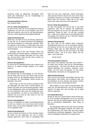 Seite 208




Einstufung erfolgt als allgemeines Wohngebiet. Mich                haben Sie denn dort vorgefunden, welche Nutzungen?
würde jetzt interessieren, wie der Vorhabenträger zu               Jetzt sagt Herr Ehmann: Das hat man doch schon immer
dieser Einstufung kommt.                                           so gemacht. Das kann ich nicht ganz nachvollziehen. Was
                                                                   stimmt jetzt? Herr Ehmann, haben Sie es sich ange-
Verhandlungsleiterin Salchow:                                      schaut, oder haben Sie es sich nicht angeschaut?
Herr Professor Dolde.
                                                                   Prof. Dr. Dolde (Antragstellerin):
Prof. Dr. Dolde (Antragstellerin):                                 Ich habe nicht gesagt, man hat sich das im Jahr 2007
Es steht ja darin: Man hat sich die tatsächliche Nutzung           angeschaut. Man hat es aufgrund der tatsächlichen
angeschaut, und man kam zu dem Ergebnis, dass sie in               Nutzung eingestuft; die hat man sich irgendwann einmal
etwa dem entspricht, was nach § 4 der Baunutzungsver-              angeschaut. Soweit ich weiß - ich will aber vorsichtig
ordnung in einem allgemeinen Wohngebiet stattfindet.               sein -, wurde auch in Abstimmung mit der Stadt Mannheim
                                                                   nicht gesagt: Herr Ehmann war am 2. Mai 2007 draußen
Gebhardt (Sachbeistand):                                           und hat Folgendes festgestellt.
Direkt dazu: Ich habe mir auch die Nutzung angeschaut.
Ich war dort, bin um diesen Wohnblock herumgegangen                Gebhardt (Sachbeistand):
und habe da eigentlich nur Wohnungen gefunden. Wenn                Gut, dann habe ich das vielleicht falsch verstanden.
ich irgendwo in einem Block nur Wohnungen finde, dann              Nichtsdestotrotz geht es ja um die vorhandene tatsächli-
ist das für mich ein reines Wohngebiet und kein allgemei-          che Nutzung. Da sind wir uns ja einig. Wenn jetzt Herr
nes Wohngebiet.                                                    Professor Dolde sagt, die Stadt Mannheim teilt diese
                                                                   Auffassung, dann würde ich gern die Frage an die Stadt
    Deswegen bitte ich Sie, Herr Professor Dolde, Ihre
                                                                   Mannheim richten - die ist ja schon wieder nicht da,
Ausführungen ein bisschen stärker zu präzisieren und mir
                                                                   oder? -, wie sie das sieht.
zu sagen, welche sonstigen Nutzungen dort noch vorlie-
gen, die dazu führen, dass das kein reines, sondern ein                   (Zurufe: Doch!)
allgemeines Wohngebiet ist.
                                                                   Verhandlungsleiterin Salchow:
Ehmann (Antragstellerin):                                          Also erstens, Herr Gebhardt, was heißt „schon wieder“? -
Es kommt bei der Gebietseinstufung unter anderem auch              Ich danke Ihnen herzlich, dass Sie die Verhandlungslei-
darauf an, an welche sonstigen Gebiete so ein Gebiet               tung übernehmen. - Herr Krah, Herr Reusch und noch ein
angrenzt.                                                          weiterer Mitarbeiter sind anwesend. Außerdem „schon
                                                                   wieder“: Die sind immer da gewesen. Es sind andere
Gebhardt (Sachbeistand):                                           Fachbehörden, die abends um acht gegangen sind.
Sie sprechen jetzt die Gemengelage an, Herr Ehmann.
Das ist richtig; aber das war nicht meine Frage. Es geht           Gebhardt (Sachbeistand):
zunächst einmal um die Gebietseinstufung und dann um               Dann muss ich mich wirklich entschuldigen. Das war nicht
die Diskussion der Gemengelage. Darauf kommen wir                  böse gemeint. Das Einzige, was ich gesehen habe, war
jetzt gleich; das ist klar.                                        das Schildchen da vorne; dahinter saß niemand. Insofern
                                                                   nehme ich das zurück. Entschuldigen Sie bitte!
    Meine Frage, um das noch einmal zu präzisieren: Wel-
che Nutzungen sind sonst noch in diesem Bereich vor-                   Aber trotzdem, um zum Thema zurückzukommen: Wie
handen? Sie haben dort eine Einstufung getroffen. Haben            sehen Sie, die Stadt Mannheim, das mit der Gebietsein-
wir dort Hotelgewerbe, haben wir Gewerbebetriebe, haben            stufung? Vor allem dann noch die Bitte, das im Detail
wir eine Schreinerei? Dann wäre Ihre Auffassung durch-             näher zu begründen.
aus nachvollziehbar. Ich habe sie nicht gefunden. Aber
vielleicht sind sie ja doch da; dann lasse ich mich von            Krah (Stadt Mannheim):
Ihnen gerne überzeugen.                                            Korrekt ist, dass es in diesem Bereich keinen B-Plan gibt.
                                                                   Es ist ein einzelnes Wohngebäude. Ich bin mir durchaus
Ehmann (Antragstellerin):                                          bewusst, dass dies hier strittig eingestuft werden kann. Da
Ich kann im Augenblick nur sagen: Die Gebietseinstufung            gibt es verschiedene Möglichkeiten, diese Dinge zu
ist nicht neu, sondern sie ist auch bisher schon benutzt           betrachten.
worden. Dazu, wie sie genau festgelegt worden ist, sage
                                                                       Der Antragsteller GKM hat dies über seinen Gutachter
ich im Augenblick nichts.
                                                                   als allgemeines Wohngebiet eingestuft. Wir haben dem
                                                                   nicht widersprochen. Wir haben aber auch keine eigene
Gebhardt (Sachbeistand):
                                                                   Einschätzung als Behörde abgegeben. Diese Einstufung
Es kam zunächst die Antwort von Herrn Professor Dolde:
                                                                   hat der Antragsteller entsprechend so vorgenommen.
Wir haben uns das angeschaut und sind zu diesem
Ergebnis gekommen. Dann habe ich nachgefragt: Was



                            Erörterungstermin Grosskraftwerk Mannheim AG, 28.11.2008
 