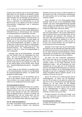 Seite 21




Erachtens ganz eindeutig, dass wir eine einzige Betriebs-          Kraftwerk wird durch den Zubau von Block 9 geändert. Es
stätte haben, die eine Vielzahl von Kraftwerken umfasst.           gibt natürlich eine Fülle von technischen Verknüpfungen.
Deshalb ist bei dieser Erörterung die gesamte Betriebs-            Am Ende handelt es sich um eine Anlage, die einschließ-
stätte hinsichtlich ihrer Auswirkungen auf die Umwelt, vor         lich Block 9 besteht.
allem im Blick auf die Umweltverträglichkeitsuntersu-
                                                                       Genau deswegen ist eine Änderungsgenehmigung
chung, zu betrachten. Eine Beschränkung nur auf den
                                                                   beantragt. Wenn es sich um eine selbstständige Anlage
Block 9 ist also zu kurz gefasst und mit dem immissions-
                                                                   handelte, wäre keine Änderungsgenehmigung beantragt
schutzrechtlichen Anlagenbegriff nicht in Übereinstim-
                                                                   worden, sondern eine eigenständige neue Genehmigung
mung zu bringen.
                                                                   auf der Grundlage von § 4 bzw. § 10. Dass wir jetzt und
   Wir haben hier ein einheitliches Betriebsgelände, ei-           künftig eine Anlage haben, steht außer Zweifel.
nen einzigen Betreiber und einen einzigen Betriebszweck:
                                                                       Zur zweiten Frage – das haben Sie meiner Ansicht
Kohleverbrennung zur Stromerzeugung. Die verschiede-
                                                                   nach nicht sauber getrennt -: Was ist denn Gegenstand in
nen Kraftwerksblöcke sind untereinander verbunden.
                                                                   diesem Verfahren? Wenn ich eine Anlage ändere, ist nicht
    Bei der Vorstellung des Antragstellers eben ist der            alles Gegenstand des Verfahrens, also einerseits das,
Begriff „Sammelschienenkraftwerk“ verwendet worden. Ich            was schon steht, und andererseits das, was hinzukommt.
finde, das ist ein sehr plastischer und guter Begriff, der         Vielmehr ist Gegenstand des Verfahrens nur das, was
darstellt, dass wir hier eine einzige Anlage haben, in der         geändert wird. Das steht sowohl im UVPG als auch im
viele Verbrennungskohleöfen sozusagen in Reihe ge-                 § 1 Abs. 3 der neunten BImSchV. Die UVP bezieht sich
schaltet sind. Es gibt auch eine Menge von Betriebsteilen,         auf die Änderung und ihre Auswirkungen.
die einheitlich genutzt werden, egal ob das die Ammoni-
                                                                       Deswegen ist die Frage: Was sind die Auswirkungen
akwasserversorgung, die Abwasserentsorgung oder
                                                                   der Änderung, die hier beantragt wird? Beantragt werden
anderes ist. Das ist in Teilen der Antragsunterlagen ja
                                                                   als Änderung die Errichtung und der Betrieb von Block 9.
auch so dargestellt.
                                                                   Die mit dieser Änderung zusammenhängenden Umwelt-
    Deswegen rügen wir als Verfahrensfehler – das betrifft         auswirkungen sind beurteilt und in den Unterlagen darge-
auch den nächsten Punkt, die Vollständigkeit der Unter-            stellt worden und sind Gegenstand dieses Verfahrens.
lagen -, dass sich die Antragsunterlagen vor allem im
                                                                        Sie haben noch zwei Unterpunkte angesprochen:
Bereich der Luftschadstoffe allein auf den Block 9 be-
                                                                   Beim Thema Lärm geht es um die Frage der Irrelevanz
schränken und nicht die anderen Blöcke mit in den Blick
                                                                   nach der TA Lärm. – Ich will dem inhaltlichen Thema nicht
nehmen. Dieses halte ich auch deswegen für wichtig, weil
                                                                   vorgreifen, sondern nur die Fragen behandeln, die Sie
für alle anderen Blöcke meines Wissens bisher niemals
                                                                   angesprochen haben. - Bei der Anwendung der Irrele-
eine Umweltverträglichkeitsuntersuchung durchgeführt
                                                                   vanzregeln der TA Lärm geht man in der Verwaltungs-
worden ist.
                                                                   praxis im Lande Baden-Württemberg davon aus, dass sich
   Darum halten wir das Verfahren im derzeitigen Stadi-            die Frage der Irrelevanz auf die Gesamtanlage bezieht.
um für hochproblematisch und wären für eine Klarstellung           Deswegen ist man hier so vorgegangen. Man hat für die
der Genehmigungsbehörde dankbar, von welchem Anla-                 Anlage einschließlich Block 9 insgesamt geprüft, ob sie
genbegriff sie selbst ausgeht.                                     irrelevant im Sinne der TA Lärm ist.

   Rein organisatorisch von mir die Rückfrage: Soll ich                Bei der TA Luft hat man es anders gemacht, weil die
schon zu den weiteren Punkten kommen – es gibt zum                 Verwaltungspraxis - ich denke, auch die Rechtslage -
Thema Verfahren noch andere inhaltliche Punkte -, oder             nach der TA Luft anders ist. Da ergibt sich ziemlich klar,
wollen Sie zum Anlagenbegriff sofort etwas sagen?                  dass die TA Luft nur das betrachtet, was Gegenstand der
                                                                   Änderung ist, und zwar sowohl bei den Bagatell-
Verhandlungsleiterin Salchow:                                      massenströmen als auch bei der Zusatzbelastung bzw.
Eine Aussage zum Anlagenbegriff könnte man vorziehen.              bei der Irrelevanz. Aus diesem Grunde wurden mit Blick
Aber ansonsten hat es sich in der Vergangenheit als                auf die Luftauswirkungen nur Block 9 und die durch
förderlich erwiesen, wenn man ein paar zusammenhän-                Block 9 hinzukommenden zusätzlichen Emissionen
gende Punkte sammelt und dann dem Unternehmens-                    betrachtet. Ich denke, das ist auch richtig.
träger die Gelegenheit gibt zu antworten. Ich glaube, den
                                                                       Ich fasse zusammen: Wir haben eine Anlage - ganz
Anlagenbegriff kann man gut vorweg klären, weil das
                                                                   klar -, aber Gegenstand unseres Verfahrens sind nur die
wirklich weichenstellend und wichtig ist. – Ich nehme an,
                                                                   Änderungen, um die es geht.
dass Sie, Herr Professor Dolde, etwas dazu sagen wollen.
                                                                   Verhandlungsleiterin Salchow:
Prof. Dr. Dolde (Antragstellerin):
                                                                   Es haben sich Herr Block, Herr Gödeke und dann wieder
Wir müssen verschiedene Punkte auseinanderhalten: Wir
                                                                   Herr Rahner gemeldet.
haben ein bestehendes Kraftwerk. Das bestehende




                             Erörterungstermin Großkraftwerk Mannheim AG, 26.11.2008
 