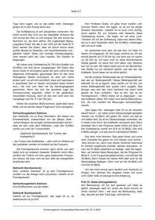 Seite 211




Tage dann sagen, wie es das selbst sieht. Deswegen                       Herr Professor Dolde, ich gebe Ihnen insofern voll-
gingen wir in dem Antrag davon aus.                                  kommen Recht, wenn Sie sagen, es ist auf die jetzige
                                                                     Situation abzuheben. Letztlich ist es auch nicht wichtig,
     Die Ist-Belastung ist seit Jahrzehnten vorhanden. Na-
                                                                     durch welche Art von Industrie oder Gewerbe diese
türlich kommt das nicht von der Gaststätte. Schauen Sie
                                                                     Vorbelastung kommt. - Da liegen wir auf einer Linie.
sich einmal den Plan an und schauen Sie sich einmal die
                                                                     Trotzdem bin ich der Auffassung, dass man diesen Wert,
Nummern an, die darin stehen. Die zugehörigen Bebau-
                                                                     der so in dem Gutachten steht, die 43 dB(A), hinterfragen
ungspläne finden Sie alle in der UVU auf der Seite 50 ff.
                                                                     darf und auch sollte.
Dann werden Sie finden, dass wir darum herum einen
großen Besatz an Gewerbe- und Industriebetrieben und -                   Ich wiederhole mich jetzt: Ich war dort. Ich habe mir
gebieten haben. Diese und sonstige Hintergrundgeräu-                 diesen Ort angeguckt. Ich war sogar zweimal da: Ich war
sche werden wohl den Lärm machen. Der Verkehr ist                    einmal abends um 21.30 Uhr da, und dann war ich nachts
abgezogen.                                                           um 24 Uhr da. Ich habe mich an diese Mundenheimer
                                                                     Straße gestellt. Ich stand dort nicht allein; Herr Weyland
    Wir haben eine Vorbelastung für TA-Lärm-Quellen von
                                                                     war mit mir dort. Wir haben beide dort an der Mundenhei-
43 dB(A) und sind davon ausgegangen. Wir haben also
                                                                     mer Straße nur ein Geräusch gehört, und das war das
schon heute im Ist-Zustand weder die reine Lehre für das
                                                                     Kraftwerk. Sonst haben wir da nichts gehört.
allgemeine Wohngebiet, geschweige denn für das reine
Wohngebiet. Diesen Ist-Zustand, an dem sich nichts                       Auf der anderen Straßenseite war ein Gewerbebetrieb;
ändern wird - es ist nicht ersichtlich, dass sich irgendwann         das war ein Bettengeschäft. Dieses Bettengeschäft war
in absehbarer Zeit an diesem Ist-Zustand etwas ändern                totenstill. Es ist ja logisch, dass nachts um 24 Uhr von
wird -, hat man vom Wert her als Gemengelagewert                     einem Bettengeschäft kein großer Lärm ausgeht. Das
genommen. Wenn Sie sich die räumliche Lage des                       Einzige, was dort den Lärm dominiert hat, wenn nicht
Immissionsortes angucken, mitten in der gewerblich-                  gerade ein Auto vorbeifuhr - das ist klar, das ist ein
industriellen Nutzung, dann ist das erst recht eine Ge-              Fremdgeräusch; 1 dB(A) haben wir ja abgezogen -, war
mengelage nach Nr. 6.7 der TA Lärm.                                  das Kraftwerk selbst. Wir hatten eine leichte Mitwindsitua-
                                                                     tion, die man insofern bei Messungen berücksichtigen
   Woher die einzelnen dB(A) kommen, spielt dafür keine
                                                                     müsste.
Rolle, und wir werden dieser Frage auch nicht nachgehen.
                                                                         Jetzt sagen Sie - deswegen reite ich so ein bisschen
Verhandlungsleiterin Salchow:                                        darauf herum -, wir haben einen Geräuschpegel abzüglich
Herr Gebhardt, nur zu Ihrer Information: Wir wissen von              Verkehr von 43 dB(A). Wir gehen hin, hören uns das an
Einwenderseite, insbesondere von der Altriper Seite -                und stellen fest: Da ist ein Geräuschpegel vorhanden, der
 woher übrigens die einzigen Lärmeinwendungen kamen -,               in erster Linie durch das Kraftwerk verursacht wird. Dann
dass sie sehr unter dem Hafenlärm, unter den Schiffen                schreiben Sie in der Prognose weiter hinten auf Seite 37:
nachts und unter der Turbine leiden.                                 Die Vorbelastung nachts am IO 8 ist 35 dB(A). Das sind
                                                                     8 dB(A) weniger, und das sind im Lärmbereich Welten.
       (Gebhardt [Sachbeistand]: Die Turbine des
       Kraftwerkes?)                                                     Das kann nicht stimmen. Das passt hinten und vorne
                                                                     nicht. Entweder Sie gehen hin und messen noch einmal -
- die Turbine des Kraftwerkes -, aber nicht im Hinblick auf
                                                                      dann können wir, wenn man dieses Verfahren überhaupt
die Lautstärke, sondern im Hinblick auf die Frequenz.
                                                                     für fachlich angebracht erachtet, darüber diskutieren, ob
    Die Fremdgeräusche kommen ganz sicher aus dem                    man die 43 dB(A) tatsächlich so festlegt - oder Sie sagen:
Hafen und von anderem Gewerbe: Weiterhin sticht offen-               Nein, wir nehmen diese Messungen, die der Prognose für
sichtlich die Turbine mit ihren ganz bestimmten Frequen-             Block 6, 7 und 8 zugrunde gelegt werden, und nehmen die
zen heraus, die zwar nicht als laut, aber als unangenehm             35 dB(A). Dann müssen wir diesen Wert aber auch für die
empfunden wird.                                                      Gemengelage festlegen. Dann sind wir bei 35 dB(A) und
                                                                     nicht bei 43 dB(A).
Gebhardt (Sachbeistand): :
                                                                         Um das noch einmal ganz deutlich zum Ausdruck zu
Aber „anderes Gewerbe“ ist ja kein Fremdgeräusch,
                                                                     bringen: Hier stimmen Ihre Angaben hinten und vorne
sondern nur der Anlage nicht zuzuordnen. Verkehr ist ein
                                                                     nicht. Dafür hätte ich jetzt gerne eine Erklärung.
Fremdgeräusch.
                                                                     Prof. Dr. Dolde (Antragstellerin):
Verhandlungsleiterin Salchow:
                                                                     Ihre Behauptung: Ich bin dort gewesen und habe es
Und Schiffsverkehr und der Hafen.
                                                                     gehört, deswegen weiß ich, woher der Krach kommt, ist
                                                                     schon reichlich kühn – wie auch die Behauptung, dass
Gebhardt (Sachbeistand):
                                                                     das, was hier auf dem Tisch liegt, nicht stimme.
Verkehr ist ein Fremdgeräusch, das sage ich ja; da
widerspreche ich ja nicht.



                              Erörterungstermin Grosskraftwerk Mannheim AG, 28.11.2008
 