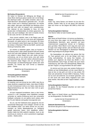 Seite 215




McCloskey (Einwenderin):                                                       (Beifall bei den Einwenderinnen und
Wir haben im Rahmen der Befragung der Bürger, ob                                            Einwendern)
dieser Block überhaupt gebaut werden soll, ob die Bürger
das überhaupt wollen - wir wollten erreichen, dass in der           Höcker:
Stadt Mannheim demokratisch gehandelt wird -, mit sehr              Guten Tag, meine Damen und Herren! Ich bin kein Ein-
vielen Leuten auch in Neckarau gesprochen. Ich möchte               wender; insofern habe ich es die ganze Zeit bedauert,
dazu sagen, dass ganz viele Bürger aus Neckarau schon               dass sich immer nur die Gegner des GKM zu Wort mel-
jetzt fast nicht mehr mit diesem Lärm zurechtkommen.                den.
Hier nebenan ist eine Gaststätte im Haus. Ich habe
gerade eben mit Bediensteten da drüben gesprochen, die              Verhandlungsleiterin Salchow:
genau das auch bestätigen. Der Lärm ist bereits immens              Ihren Namen hätten wir aber trotzdem gerne.
für die Leute, die hier in der Nähe wohnen.
                                                                    Höcker:
    Hinzu kommt natürlich, dass in der Region ganz all-
                                                                    Mein Name ist Rudolf Höcker; ich komme aus Neckarau. -
gemein sehr starker Lärm ist, auch durch den Flugverkehr
                                                                    Ich muss Ihnen dazu sagen, mit der Lärmbelastung des
verursacht. Ich selbst wohne in der Innenstadt. Wir hören
                                                                    Großkraftwerks Mannheim, ganz pauschal und ganz
in der Innenstadt in jeder Nacht sogar den Steam Cracker,
                                                                    unfachmännisch ausgedrückt, können wir in Neckarau
der drüben in Rheinland- Pfalz bei der BASF, ziemlich weit
                                                                    ganz gut leben. Wenn Block 3 und 4 weg sind, dann wird
Richtung Frankenthal, steht.
                                                                    es sogar noch ruhiger werden, weil sich Block 9 als neuer
    Ich möchte zu bedenken geben, dass vor Kurzem in                Standort von der Wohngegend im Neckarauer Waldweg
der Zeitung stand: Jeder zweite Deutsche fühlt sich bereits         weiter weg bewegt als die jetzigen Blöcke.
durch Lärm sehr stark belästigt. Wir haben in diesem Land
                                                                        Die Haarspalterei, die während der ganzen Zeit hier
und explizit in dieser Region eine sehr starke Lärmver-
                                                                    am Tisch gemacht wird, ist für den Bürger nicht mehr
schmutzung, wie ich es einmal nenne, eine sehr starke
                                                                    richtig nachvollziehbar. Ich kenne Ihre Intention, ich
Lichtverschmutzung, eine sehr starke Luftverschmutzung.
                                                                    schätze auch allgemein die Arbeit des BUND in ihrer
Die Anwohner dieser Region sind von all diesen Ver-
                                                                    Ehrenamtlichkeit, keine Frage; da haben Sie auch meine
schmutzungen und Beeinträchtigungen bereits sehr stark
                                                                    Unterstützung, aber bitte nicht überspitzfindig. Bleiben Sie
betroffen. Ich möchte das noch einmal zu bedenken
                                                                    auf dem Teppich, und argumentieren Sie dann weiter!
geben. - Danke.
                                                                        Ich stimme auch der einen oder anderen Äußerung im
           (Beifall bei den Einwenderinnen und
                                                                    Hinblick auf das Kohlekraftwerk und den neuen Block zu,
                        Einwendern)
                                                                    dass es hier um das geht und nicht um das andere. Wir
                                                                    leben seit Jahrzehnten mit dem GKM in Neckarau. Früher
Verhandlungsleiterin Salchow:
                                                                    war es noch viel schlimmer. Es ist besser geworden, und
Herr Gödeke, Herr Gebhardt.
                                                                    es wird durch den neuen Block insgesamt auch noch
                                                                    leiser werden. Also bitte auf dem Teppich bleiben! - Vielen
Gödeke (Sachbeistand):
                                                                    Dank.
Ich bedanke mich erst einmal bei der LUBW, dass Sie es
etwas deutlicher ausgedrückt haben, dass diese 45 dB(A)
                                                                    Verhandlungsleiterin Salchow:
mit dem Immissionsort nichts zu tun haben, dass das eine
                                                                    Ich glaube, für das Protokoll bräuchten wir doch noch
Allgemeinbetrachtung war. Das kam eben nicht so ganz
                                                                    einmal Ihren Namen.
deutlich herüber.

    Ich kann insgesamt konstatieren, dass zu dem Immis-             Höcker:
sionsort 8 in den Unterlagen keine belastbare Aussage               Mein Name ist Rudolf Höcker aus Mannheim-Neckarau
vorhanden ist, welche Einwirkung durch das vorhandene               von der Bürgeraktion „Pro Block GKM“.
Kraftwerk vorhanden ist und welche durch andere unter
                                                                              (Lachen bei den Einwenderinnen und
die TA Lärm fallende Lärmquellen hervorgerufen wird.
                                                                                          Einwendern)
    Da uns, wie Herr Gebhardt schon gesagt hat, die ent-
sprechenden Messungen nicht vorliegen, konnten wir das              Gebhardt (Sachbeistand):
nicht detailliert prüfen. Von daher können wir uns dazu,            Sie können das gerne in das Protokoll aufnehmen.
nachdem wir solche Messergebnisse zur Verfügung
gestellt bekommen haben, noch detaillierter äußern.                 Verhandlungsleiterin Salchow:
Insofern bleibt die Kritik weiterhin bestehen. Auch zu der          Sicher.
Zuordnung ist, denke ich, schon ausreichend vorgetragen
worden. - Danke schön.




                             Erörterungstermin Grosskraftwerk Mannheim AG, 28.11.2008
 