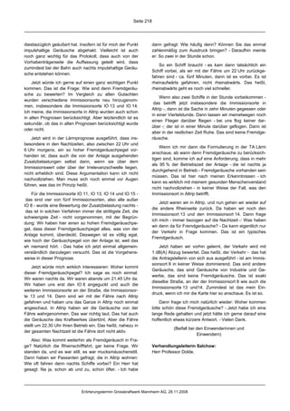 Seite 218




diesbezüglich geäußert hat. Insofern ist für mich der Punkt           dann gefragt: Wie häufig denn? Können Sie das einmal
impulshaltige Geräusche abgehakt. Vielleicht ist auch                 zahlenmäßig zum Ausdruck bringen? - Daraufhin meinte
noch ganz wichtig für das Protokoll, dass auch von der                er: So zwei in der Stunde schon.
Vorhabenträgerseite die Auffassung geteilt wird, dass
                                                                          So ein Schiff braucht - es kam dann tatsächlich ein
zumindest bei der Bahn auch nachts impulshaltige Geräu-
                                                                      Schiff vorbei, als wir mit der Fähre um 22 Uhr zurückge-
sche entstehen können.
                                                                      fahren sind - ca. fünf Minuten, dann ist es vorbei. Es ist
    Jetzt würde ich gerne auf einen ganz wichtigen Punkt              rheinaufwärts gefahren, nicht rheinabwärts. Das heißt,
kommen. Das ist die Frage: Wie sind denn Fremdgeräu-                  rheinabwärts geht es noch viel schneller.
sche zu bewerten? Im Vergleich zu alten Gutachten
                                                                           Wenn also zwei Schiffe in der Stunde vorbeikommen -
wurden verschiedene Immissionsorte neu hinzugenom-
                                                                       das betrifft jetzt insbesondere die Immissionsorte in
men, insbesondere die Immissionsorte IO 13 und IO 14.
                                                                      Altrip -, dann ist die Sache in zehn Minuten gegessen oder
Ich meine, die Immissionsorte in Altrip wurden auch schon
                                                                      in einer Viertelstunde. Dann lassen wir meinetwegen noch
in alten Prognosen berücksichtigt. Aber letztendlich ist es
                                                                      einen Flieger darüber fliegen - bei uns flog keiner dar-
sekundär, ob das in alten Prognosen berücksichtigt wurde
                                                                      über -; der ist in einer Minute darüber geflogen. Dann ist
oder nicht.
                                                                      aber in der restlichen Zeit Ruhe. Das sind keine Fremdge-
    Jetzt wird in der Lärmprognose ausgeführt, dass ins-              räusche.
besondere in den Nachtzeiten, also zwischen 22 Uhr und
                                                                          Wenn ich mir dann die Formulierung in der TA Lärm
6 Uhr morgens, ein so hoher Fremdgeräuschpegel vor-
                                                                      anschaue, ab wann denn Fremdgeräusche zu berücksich-
handen ist, dass auch die von der Anlage ausgehenden
                                                                      tigen sind, komme ich auf eine Anforderung, dass in mehr
Zusatzbelastungen selbst dann, wenn sie über dem
                                                                      als 95 % der Betriebszeit der Anlage - die ist nachts ja
Immissionswert oder über der Irrelevanzschwelle liegen,
                                                                      durchgehend in Betrieb - Fremdgeräusche vorhanden sein
nicht erheblich sind. Diese Argumentation kann ich nicht
                                                                      müssen. Das ist hier nach meinen Erkenntnissen - ich
nachvollziehen. Man muss sich noch einmal vor Augen
                                                                      kann es wirklich mit meinem gesunden Menschenverstand
führen, was das im Prinzip heißt.
                                                                      nicht nachvollziehen - in keiner Weise der Fall, was den
    Für die Immissionsorte IO 11, IO 13, IO 14 und IO 15 -            Immissionsort in Altrip betrifft.
 das sind vier von fünf Immissionsorten, also alle außer
                                                                          Jetzt waren wir in Altrip, und nun gehen wir wieder auf
IO 8 - wurde eine Bewertung der Zusatzbelastung nachts -
                                                                      die andere Rheinseite zurück. Da haben wir noch den
 das ist in solchen Verfahren immer die strittigste Zeit, die
                                                                      Immissionsort 13 und den Immissionsort 14. Dann frage
schwierigste Zeit - nicht vorgenommen, mit der Begrün-
                                                                      ich mich - immer bezogen auf die Nachtzeit -: Was haben
dung: Wir haben hier einen so hohen Fremdgeräuschpe-
                                                                      wir denn da für Fremdgeräusche? - Da kann eigentlich nur
gel, dass dieser Fremdgeräuschpegel alles, was von der
                                                                      der Verkehr in Frage kommen. Das ist ein typisches
Anlage kommt, überdeckt. Deswegen ist es völlig egal,
                                                                      Fremdgeräusch.
wie hoch der Geräuschpegel von der Anlage ist, weil das
eh niemand hört. - Das habe ich jetzt einmal allgemein-                   Jetzt haben wir vorhin gelernt, der Verkehr wird mit
verständlich darzulegen versucht. Das ist die Vorgehens-              1 dB(A) Abzug bewertet. Das heißt, der Verkehr - das hat
weise in dieser Prognose.                                             die Antragstellerin von sich aus ausgeführt - ist am Immis-
                                                                      sionsort 8 in keiner Weise dominierend. Das sind andere
    Jetzt würde mich wirklich interessieren: Woher kommt
                                                                      Geräusche, das sind Geräusche von Industrie und Ge-
dieser Fremdgeräuschpegel? Ich sage es noch einmal:
                                                                      werbe, das sind keine Fremdgeräusche. Das ist exakt
Wir waren nachts da. Wir waren abends um 21.45 Uhr da.
                                                                      dieselbe Straße, an der der Immissionsort 8 wie auch die
Wir haben uns erst den IO 8 angeguckt und auch die
                                                                      Immissionsorte 13 und14. Zumindest ist das mein Ein-
weiteren Immissionsorte an der Straße, die Immissionsor-
                                                                      druck, wenn ich mir die Karte hier so anschaue. Es ist so.
te 13 und 14. Dann sind wir mit der Fähre nach Altrip
gefahren und haben uns das Ganze in Altrip noch einmal                    Dann frage ich mich natürlich wieder: Woher kommen
angeschaut. In Altrip haben wir die Geräusche von der                 bitte schön diese Fremdgeräusche? - Jetzt habe ich eine
Fähre wahrgenommen. Das war richtig laut. Das hat auch                lange Rede gehalten und jetzt hätte ich gerne darauf eine
die Geräusche des Kraftwerkes übertönt. Aber die Fähre                hoffentlich etwas kürzere Antwort. - Vielen Dank.
stellt um 22.30 Uhr ihren Betrieb ein. Das heißt, nahezu in
                                                                                 (Beifall bei den Einwenderinnen und
der gesamten Nachtzeit ist die Fähre dort nicht aktiv.
                                                                                              Einwendern)
   Also: Was kommt weiterhin als Fremdgeräusch in Fra-
ge? Natürlich die Rheinschifffahrt, gar keine Frage. Wir              Verhandlungsleiterin Salchow:
standen da, und es war still, es war mucksmäuschenstill.              Herr Professor Dolde.
Dann haben wir Passanten gefragt, die in Altrip wohnen:
Wie oft fahren denn nachts Schiffe vorbei? Ein Herr hat
gesagt: Na ja, schon ab und zu, schon öfter. - Ich habe




                              Erörterungstermin Grosskraftwerk Mannheim AG, 28.11.2008
 