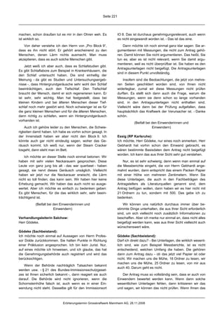 Seite 221




machen, schon draußen tut es mir in den Ohren weh. Es               IO 8. Das ist durchaus genehmigungsrelevant, auch wenn
ist wirklich so.                                                    es nicht eingewandt worden ist. - Das ist das eine.

   Von daher verstehe ich den Herrn von „Pro Block 9“,                  Dann möchte ich noch einmal ganz klar sagen: Sie ar-
dass es ihn nicht stört. Er gehört anscheinend zu den               gumentieren mit Messungen, die nicht zum Antrag gehö-
Menschen, denen Lärm nichts ausmacht. Man muss                      ren. Damit können Sie nicht argumentieren. Das heißt, Sie
akzeptieren, dass es auch solche Menschen gibt.                     tun es; aber es ist nicht relevant, wenn Sie damit argu-
                                                                    mentieren, weil es nicht überprüfbar ist. Sie haben es den
    Jetzt weiß ich aber auch, dass es Schlafstudien gibt.
                                                                    Antragsunterlagen nicht beigefügt. Die Antragsunterlagen
Es gibt Schlaflabore zum Beispiel in Krankenhäusern, die
                                                                    sind in diesem Punkt unvollständig.
den Schlaf untersucht haben. Die sind einhellig der
Meinung - da gibt es Studien und Untersuchungsergeb-                    Insofern sind die Beobachtungen, die jetzt von mehre-
nisse -, dass Hintergrundgeräusche sehr wohl den Schlaf             ren Seiten geschildert worden sind, von Ihnen nicht
beeinträchtigen, auch den Tiefschlaf. Den Tiefschlaf                widerlegbar, zumal wir diese Messungen nicht prüfen
braucht der Mensch, damit er sich regenerieren kann. Er             durften. Es stellt sich dann auch die Frage, warum die
ist sehr, sehr wichtig. Man hat festgestellt, dass bei              Messungen, wenn sie denn schon so lange vorhanden
kleinen Kindern und bei älteren Menschen dieser Tief-               sind, in den Antragsunterlagen nicht enthalten sind.
schlaf noch mehr gestört wird. Noch schwieriger ist es für          Vielleicht wäre dann bei der Prüfung aufgefallen, dass
die ganz kleinen Menschen und für die älteren Menschen,             hauptsächlich das Kraftwerk der Verursacher ist. - Danke
dann richtig zu schlafen, wenn ein Hintergrundgeräusch              schön.
vorhanden ist.
                                                                               (Beifall bei den Einwenderinnen und
    Auch ich gehöre leider zu den Menschen, die Schwie-                                     Einwendern)
rigkeiten damit haben. Ich habe es vorhin schon gesagt. In
der Innenstadt haben wir aber nicht den Block 9. Ich                Essig (RP Karlsruhe):
könnte auch gar nicht eindeutig sagen, woher das Ge-                Ich möchte, Herr Gödeke, nur eines noch anmerken. Herr
räusch kommt. Ich weiß nur, wenn der Steam Cracker                  Gebhardt hat vorhin schon den Einwand gebracht, es
losgeht, dann steht man im Bett.                                    wären bestimmte Basisdaten dem Antrag nicht beigefügt
                                                                    worden. Ich kann das aus Ihrer Sicht sehr gut verstehen.
    Ich möchte an dieser Stelle noch einmal betonen: Wir
haben mit sehr vielen Neckarauern gesprochen. Diese                     Nur, es ist sehr schwierig; denn wenn man einmal auf
Leute von ganz jung bis alt - das war querbeet - haben              die Messberichte eingeht, die von Herrn Gebhardt ange-
gesagt, sie nervt dieses Geräusch unsäglich. Vielleicht             mahnt wurden, dann entspricht das einem Packen Papier
haben wir jetzt nur die Neckarauer erwischt, die Lärm               mit einer Höhe von mehreren Zentimetern. Wenn Sie
nicht so toll finden; das kann sein. Wir haben hier keine           diese Unterlagen, die auch in den Fachbeiträgen des
Erhebung gemacht. Wir haben das auch nicht so ausge-                Antragstellers als Literaturquellen genannt sind, dem
wertet. Aber ich möchte es einfach zu bedenken geben:               Antrag beifügen wollen, dann haben wir es hier nicht mit
Es gibt Menschen, für die das wirklich sehr, sehr beein-            21 Ordnern zu tun, sondern mit 500. Das gebe ich zu
trächtigend ist.                                                    bedenken.

           (Beifall bei den Einwenderinnen und                          Wir können uns natürlich durchaus immer über be-
                        Einwendern)                                 stimmte Dinge unterhalten, die aus Ihrer Sicht erforderlich
                                                                    sind, um sich vielleicht noch zusätzlich Informationen zu
Verhandlungsleiterin Salchow:                                       beschaffen. Aber ich merke nur einmal an, dass nicht alles
Herr Gödeke.                                                        beigefügt werden kann, was aus Ihrer Sicht vielleicht auch
                                                                    wünschenswert wäre.
Gödeke (Sachbeistand):
Ich möchte noch einmal auf Aussagen von Herrn Profes-               Gödeke (Sachbeistand):
sor Dolde zurückkommen. Sie hatten Punkte in Richtung               Darf ich direkt dazu? - Bei Unterlagen, die wirklich wesent-
einer Präklusion angesprochen. Ich bin kein Jurist. Nur,            lich sind, wie zum Beispiel Messberichte, ist es nicht
auf eines möchte ich hinweisen, und ich glaube, das hat             entscheidend, welchen Umfang die haben. Die gehören
die Genehmigungsbehörde auch registriert und wird das               dann zum Antrag dazu - ob das jetzt viel Papier ist oder
berücksichtigen.                                                    nicht. Wir machen uns die Mühe, 18 Ordner zu lesen, wir
                                                                    machen uns die Mühe, 25 Ordner zu lesen, von mir aus
   Wenn der Behörde nachträglich Tatsachen bekannt
                                                                    auch 40. Darum geht es nicht.
werden usw. - § 21 des Bundes-Immissionsschutzgeset-
zes ist Ihnen sicherlich bekannt -, dann reagiert sie auch             Der Antrag muss so vollständig sein, dass er auch von
darauf. Die Behörde wird nicht ignorieren, wenn die                 Einwendern bewertet werden kann. Wenn dann solche
Schornsteinhöhe falsch ist, auch wenn es in einer Ein-              wesentlichen Unterlagen fehlen, dann kritisieren wir das
wendung nicht steht. Dasselbe gilt für den Immissionsort            und sagen, wir können das nicht prüfen. Wenn Ihnen das



                             Erörterungstermin Grosskraftwerk Mannheim AG, 28.11.2008
 