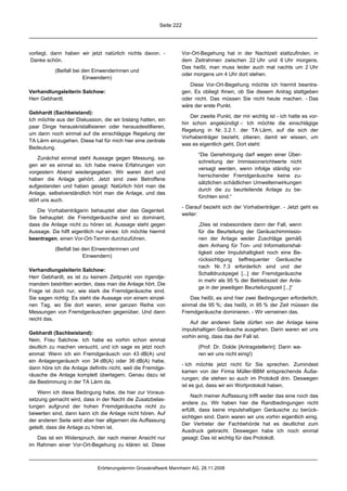 Seite 222




vorliegt, dann haben wir jetzt natürlich nichts davon. -            Vor-Ort-Begehung hat in der Nachtzeit stattzufinden, in
 Danke schön.                                                       dem Zeitrahmen zwischen 22 Uhr und 6 Uhr morgens.
                                                                    Das heißt, man muss leider auch mal nachts um 2 Uhr
           (Beifall bei den Einwenderinnen und
                                                                    oder morgens um 4 Uhr dort stehen.
                        Einwendern)
                                                                       Diese Vor-Ort-Begehung möchte ich hiermit beantra-
Verhandlungsleiterin Salchow:                                       gen. Es obliegt Ihnen, ob Sie diesem Antrag stattgeben
Herr Gebhardt.                                                      oder nicht. Das müssen Sie nicht heute machen. - Das
                                                                    wäre der erste Punkt.
Gebhardt (Sachbeistand):
                                                                       Der zweite Punkt, der mir wichtig ist - ich hatte es vor-
Ich möchte aus der Diskussion, die wir bislang hatten, ein
                                                                    hin schon angekündigt -: Ich möchte die einschlägige
paar Dinge herauskristallisieren oder herausdestillieren,
                                                                    Regelung in Nr. 3.2.1. der TA Lärm, auf die sich der
um dann noch einmal auf die einschlägige Regelung der
                                                                    Vorhabenträger bezieht, zitieren, damit wir wissen, um
TA Lärm einzugehen. Diese hat für mich hier eine zentrale
                                                                    was es eigentlich geht. Dort steht:
Bedeutung.
                                                                           “Die Genehmigung darf wegen einer Über-
    Zunächst einmal steht Aussage gegen Messung, sa-
                                                                           schreitung der Immissionsrichtwerte nicht
gen wir es einmal so. Ich habe meine Erfahrungen von
                                                                           versagt werden, wenn infolge ständig vor-
vorgestern Abend wiedergegeben. Wir waren dort und
                                                                           herrschender Fremdgeräusche keine zu-
haben die Anlage gehört. Jetzt sind zwei Betroffene
                                                                           sätzlichen schädlichen Umwelteinwirkungen
aufgestanden und haben gesagt: Natürlich hört man die
                                                                           durch die zu beurteilende Anlage zu be-
Anlage, selbstverständlich hört man die Anlage, und das
                                                                           fürchten sind.“
stört uns auch.
                                                                    - Darauf bezieht sich der Vorhabenträger. - Jetzt geht es
   Die Vorhabenträgerin behauptet aber das Gegenteil.
                                                                    weiter:
Sie behauptet: die Fremdgeräusche sind so dominant,
dass die Anlage nicht zu hören ist. Aussage steht gegen                    „Dies ist insbesondere dann der Fall, wenn
Aussage. Da hilft eigentlich nur eines: Ich möchte hiermit                 für die Beurteilung der Geräuschimmissio-
beantragen, einen Vor-Ort-Termin durchzuführen.                            nen der Anlage weder Zuschläge gemäß
                                                                           dem Anhang für Ton- und Informationshal-
           (Beifall bei den Einwenderinnen und
                                                                           tigkeit oder Impulshaltigkeit noch eine Be-
                        Einwendern)
                                                                           rücksichtigung tieffrequenter Geräusche
                                                                           nach Nr. 7.3 erforderlich sind und der
Verhandlungsleiterin Salchow:
                                                                           Schalldruckpegel [...] der Fremdgeräusche
Herr Gebhardt, es ist zu keinem Zeitpunkt von irgendje-
                                                                           in mehr als 95 % der Betriebszeit der Anla-
mandem bestritten worden, dass man die Anlage hört. Die
                                                                           ge in der jeweiligen Beurteilungszeit [...]“
Frage ist doch nur, wie stark die Fremdgeräusche sind.
Sie sagen richtig: Es steht die Aussage von einem einzel-              Das heißt, es sind hier zwei Bedingungen erforderlich,
nen Tag, wo Sie dort waren, einer ganzen Reihe von                  einmal die 95 %; das heißt, in 95 % der Zeit müssen die
Messungen von Fremdgeräuschen gegenüber. Und dann                   Fremdgeräusche dominieren. - Wir verneinen das.
reicht das.
                                                                       Auf der anderen Seite dürfen von der Anlage keine
                                                                    impulshaltigen Geräusche ausgehen. Darin waren wir uns
Gebhardt (Sachbeistand):
                                                                    vorhin einig, dass das der Fall ist.
Nein, Frau Salchow. Ich habe es vorhin schon einmal
deutlich zu machen versucht, und ich sage es jetzt noch                    (Prof. Dr. Dolde [Antragstellerin]: Darin wa-
einmal: Wenn ich ein Fremdgeräusch von 43 dB(A) und                        ren wir uns nicht einig!)
ein Anlagengeräusch von 34 dB(A) oder 36 dB(A) habe,
                                                                    - Ich möchte jetzt nicht für Sie sprechen. Zumindest
dann höre ich die Anlage definitiv nicht, weil die Fremdge-
                                                                    kamen von der Firma Müller-BBM entsprechende Äuße-
räusche die Anlage komplett überlagern. Genau dazu ist
                                                                    rungen; die stehen so auch im Protokoll drin. Deswegen
die Bestimmung in der TA Lärm da.
                                                                    ist es gut, dass wir ein Wortprotokoll haben.
    Wenn ich diese Bedingung habe, die hier zur Voraus-
                                                                        Nach meiner Auffassung trifft weder das eine noch das
setzung gemacht wird, dass in der Nacht die Zusatzbelas-
                                                                    andere zu. Wir haben hier die Randbedingungen nicht
tungen aufgrund der hohen Fremdgeräusche nicht zu
                                                                    erfüllt, dass keine impulshaltigen Geräusche zu berück-
bewerten sind, dann kann ich die Anlage nicht hören. Auf
                                                                    sichtigen sind. Darin waren wir uns vorhin eigentlich einig.
der anderen Seite wird aber hier allgemein die Auffassung
                                                                    Der Vertreter der Fachbehörde hat es deutlichst zum
geteilt, dass die Anlage zu hören ist.
                                                                    Ausdruck gebracht. Deswegen habe ich noch einmal
   Das ist ein Widerspruch, der nach meiner Ansicht nur             gesagt: Das ist wichtig für das Protokoll.
im Rahmen einer Vor-Ort-Begehung zu klären ist. Diese



                             Erörterungstermin Grosskraftwerk Mannheim AG, 28.11.2008
 