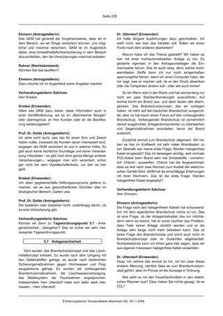 Seite 229




Ehmann (Antragstellerin):                                           Dr. Uttendorf (Einwender):
Das GKM hat generell die Vorgehensweise, dass wir in                Ich hatte längere Ausführungen dazu geschrieben. Ich
dem Bereich, wo wir Dinge versichern können, uns mög-               weiß nicht, wie man das händeln soll. Sollen wir einen
lichst und maximal versichern. GKM ist im Augenblick                Punkt nach dem anderen abarbeiten?
dabei, eine Umwelthaftpflichtversicherung in dem Bereich
                                                                        Warum habe ich das Thema gestreift? Wir haben es
abzuschließen, den die Versicherungen maximal anbieten.
                                                                    hier mit einer hochautomatisierten Anlage zu tun. Es
                                                                    geisterte irgendwo in den Antragsunterlagen die Ein-
Rahner (Rechtsbeistand):
                                                                    mannwarte herum. Das ist auch okay; denn solche hoch-
Könnten Sie das beziffern?
                                                                    warmfesten Stoffe kann ich nur noch einigermaßen
                                                                    spannungsfrei fahren, wenn ich einen Computer habe, der
Ehmann (Antragstellerin):
                                                                    mir sagt, was er machen soll, ob er den Druck absenken
Dazu möchte ich im Augenblick keine Angaben machen.
                                                                    oder die Temperatur ändern soll - oder wie auch immer!

Verhandlungsleiterin Salchow:                                            So ein Mann sitzt in der Warte und hat wochenlang nur
Herr Kriebel.                                                       noch ein paar Standardhandlungen auszuführen. Auf
                                                                    einmal bricht ein Brand aus, und dann läuten alle Alarm-
Kriebel (Einwender):                                                glocken. Das Brandschutzkonzept, das wir vorliegen
Wäre das GKM dazu bereit, diese Information auch in                 haben, ist mehr auf den baulichen Brandschutz ausgerich-
einer Veröffentlichung, sei es im „Mannheimer Morgen“               tet, aber es hat kaum einen Fokus auf den vorbeugenden
oder überregional, an Ihre Kunden oder an die Bevölke-              Brandschutz. Vorbeugender Brandschutz ist vornehmlich
rung weiterzugeben?                                                 darauf ausgerichtet, Anlagenkomponenten zu überwachen
                                                                    und Gegenmaßnahmen einzuleiten, bevor der Brand
Prof. Dr. Dolde (Antragstellerin):                                  ausbricht.
Ich sehe nicht recht, was das für einen Sinn und Zweck
                                                                        Zunächst einmal zum Brandschutz allgemein: Wir ha-
haben sollte, inwieweit die Kunden daran interessiert sind,
                                                                    ben es hier im Kraftwerk mit sehr vielen Brandlasten zu
wogegen die GKM versichert ist und in welcher Höhe. Es
                                                                    tun. Deshalb war meine erste Frage: Werden halogenfreie
gibt auch keine rechtliche Grundlage und keine Veranlas-
                                                                    Kabel eingesetzt? Das ist deswegen wichtig, weil normale
sung mitzuteilen - es gibt noch eine ganze Menge anderer
                                                                    PVC-Kabel beim Brand sehr viel Schadstoffe - vornehm-
Versicherungen -, wogegen man sich versichert, schon
                                                                    lich Chlorid - auswerfen. Chlorid hat die Angewohnheit,
gar nicht bei dem Gesellschafterkreis, um den es hier
                                                                    dass es erst nach zwei Wochen zum Ausfall der elektroni-
geht.
                                                                    schen Geräte führt. GKM hat da einschlägige Erfahrungen
                                                                    mit ihren Rechnern. Das ist die erste Frage: Werden
Kriebel (Einwender):
                                                                    halogenfreie Kabel eingesetzt?
Um eben gegebenenfalls Haftungsansprüche geltend zu
machen, sei es aus gesundheitlichen Gründen oder im
                                                                    Verhandlungsleiterin Salchow:
ökologischen Bereich, Garten usw.
                                                                    Herr Ehmann.

Prof. Dr. Dolde (Antragstellerin):
                                                                    Ehmann (Antragstellerin):
Die bestehen oder bestehen nicht, unabhängig davon, ob
                                                                    Die Frage nach den halogenfreien Kabeln hat schlussend-
es eine Versicherung gibt.
                                                                    lich mit dem eigentlichen Brandschutz nichts zu tun. Das
                                                                    ist eine Frage, ob der Anlagenbetreiber das tun möchte;
Verhandlungsleiterin Salchow:
                                                                    denn wenn es brennt, hat er sonst nachher das Problem,
Können wir dann zu Tagesordnungspunkt 5.7 - Anla-
                                                                    dass Teile seiner Anlage zerstört werden und er die
gensicherheit - übergehen? Das ist sicher ein sehr inte-
                                                                    Anlage sehr lange nicht mehr betreiben kann. Das ist
ressanter Tagesordnungspunkt.
                                                                    keine Frage des Brandschutzes und somit auch nicht im
                                                                    Brandschutzkonzept oder im Gutachten abgehandelt.
                5.7 Anlagensicherheit
                                                                    Nichtsdestotrotz kann ich Ihnen ganz klar sagen, dass wir
                                                                    aus eigenen Interessen halogenfreie Kabel verwenden.
    Dort wurden das Brandschutzkonzept und das Lösch-
mittelkonzept kritisiert. Es wurde nach dem Umgang mit              Dr. Uttendorf (Einwender):
den Gefahrstoffen gefragt, es wurde nach bestimmten                 Okay. Ich nehme das einmal so hin. Ich bin zwar etwas
Sicherungsmaßnahmen gegen Hochwasser und Flug-                      anderer Meinung, nämlich dass es zum Brandschutzkon-
zeugabstürze gefragt. Es wurden die vorbeugenden                    zept gehört, aber im Prinzip ist die Aussage in Ordnung.
Brandschutzmaßnahmen, die Löschwasserversorgung,
das Meldesystem der Feuerwehren angesprochen.                          Wie sieht es mit den Feuerlöschmitteln in den elektri-
Insbesondere Herr Uttendorf hatte sich dafür stark inte-            schen Räumen aus? Dazu haben Sie nichts gesagt. Ist es
ressiert. - Herr Uttendorf.                                         CO2?



                             Erörterungstermin Grosskraftwerk Mannheim AG, 28.11.2008
 