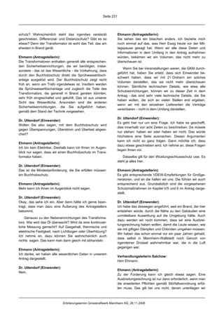 Seite 231




schutz? Wahrscheinlich steht das irgendwo versteckt                 Ehmann (Antragstellerin):
geschrieben. Differenzial- und Distanzschutz? Gibt es so            Sie sehen das ein bisschen anders. Ich beziehe mich
etwas? Denn der Transformator ist wohl das Teil, das am             noch einmal auf das, was Herr Essig heute vor der Mit-
ehesten in Brand gerät.                                             tagspause gesagt hat. Wenn wir alle diese Daten und
                                                                    Informationen in dem Umfang in den Antrag aufnehmen
Ehmann (Antragstellerin):                                           würden, bekämen wir ein Volumen, das nicht mehr zu
Die Transformatoren enthalten generell alle entsprechen-            überschauen ist.
den Sicherheitseinrichtungen, die wir benötigen, insbe-
                                                                       Wenn Sie bei Veranstaltungen waren, die GKM durch-
sondere - das ist das Wesentliche - die Vorkehrung, dass
                                                                    geführt hat, haben Sie erlebt, dass sich Einwender be-
durch den Buchholzschutz direkt die Sprühwasserlösch-
                                                                    schwert haben, dass wir mit 21 Ordnern ein solches
anlage ausgelöst wird. Der Buchholzschutz zeigt recht
                                                                    Volumen darstellen, das sie nicht mehr überschauen
früh an, wenn am Trafo irgendetwas ist. Insofern werden
                                                                    können. Sämtliche technischen Details, wie etwa alle
die Sprühwasserlöschanlage und zugleich die Teile des
                                                                    Schutzeinrichtungen, können wir zu dieser Zeit in dem
Transformators, die generell in Brand geraten könnten,
                                                                    Antrag - das sind sehr viele technische Details, die Sie
sehr früh eingeschaltet und gekühlt. Das ist aus unserer
                                                                    haben wollen, die sich an vielen Stellen erst ergeben,
Sicht das Wesentliche. Ansonsten sind die anderen
                                                                    wenn wir mit den einzelnen Lieferanten die Verträge
Sicherheitseinrichtungen, die Sie aufgeführt haben,
                                                                    vereinbaren - nicht in dem Umfang darstellen.
gemäß dem Stand der Technik vorgesehen.
                                                                    Dr. Uttendorf (Einwender):
Dr. Uttendorf (Einwender):
                                                                    Es geht hier nur um eine Frage. Ich habe es geschafft,
Wollen Sie also sagen, mit dem Buchholzschutz wird
                                                                    dies innerhalb von acht Zeilen zu beschreiben. Da müsste
gegen Überspannungen, Überstrom und Überlast abgesi-
                                                                    nur stehen: haben wir oder haben wir nicht. Das würde
chert?
                                                                    höchstens eine Seite ausmachen. Diesen Argumenten
                                                                    kann ich nicht so ganz folgen. Dann möchte ich, dass
Ehmann (Antragstellerin):
                                                                    dazu etwas geschrieben wird. Ich nehme an, diese Fragen
Ich bin kein Elektriker. Deshalb kann ich Ihnen im Augen-
                                                                    liegen Ihnen vor.
blick nur sagen, dass wir einen Buchholzschutz im Trans-
formator haben.                                                        Dasselbe gilt für den Wicklungsschlussschutz usw. Es
                                                                    steht ja alles hier.
Dr. Uttendorf (Einwender):
Das ist die Mindestanforderung, die Sie erfüllen müssen:            Ehmann (Antragstellerin):
ein Buchholzschutz.                                                 Es gibt entsprechende VDEW-Empfehlungen für Großge-
                                                                    neratoren, und an die halten wir uns. Die führen wir auch
Ehmann (Antragstellerin):                                           entsprechend aus. Grundsätzlich sind die vorgesehenen
Mehr kann ich Ihnen im Augenblick nicht sagen.                      Schutzmaßnahmen im Kapitel V/5 und 6 im Antrag darge-
                                                                    stellt.
Dr. Uttendorf (Einwender):
Okay, das sehe ich ein. Aber dann hätte ich gerne bean-             Dr. Uttendorf (Einwender):
tragt, dass man dazu eine Äußerung des Antragstellers               Ich habe das deswegen angeführt, weil ein Brand, der hier
bekommt.                                                            entstehen würde, durch die Nähe zu den Gebäuden eine
                                                                    unmittelbare Auswirkung auf die Umgebung hätte. Auch
    Genauso zu den Nebeneinrichtungen des Transforma-
                                                                    dazu werden wir noch kommen, dass wir eine Ausbrei-
tors: Wie wird das Öl überwacht? Wird da eine kontinuier-
                                                                    tungsrechnung haben wollen, damit die Leute wissen, wie
liche Messung gemacht? Auf Gasgehalt, thermische und
                                                                    sie mit giftigen Dämpfen und Chloriden umgehen müssen.
elektrische Festigkeit, nach Lichtbogen oder Überhitzung?
                                                                    Wir haben das schon einmal vor ein paar Jahren gehabt,
Ich nehme an, dazu können Sie wahrscheinlich auch
                                                                    dass selbst in Mannheim-Wallstadt noch Geruch von
nichts sagen. Das kann man dann gleich mit abhandeln.
                                                                    irgendeiner Drossel wahrnehmbar war, die in die Luft
                                                                    gegangen war.
Ehmann (Antragstellerin):
Ich denke, wir haben alle wesentlichen Daten in unserem
                                                                    Verhandlungsleiterin Salchow:
Antrag dargestellt.
                                                                    Herr Ehmann.

Dr. Uttendorf (Einwender):
                                                                    Ehmann (Antragstellerin):
Nein.
                                                                    Zu der Forderung kann ich gleich etwas sagen. Eine
                                                                    Ausbreitungsrechnung ist nur dann erforderlich, wenn man
                                                                    die erweiterten Pflichten gemäß Störfallverordnung erfül-
                                                                    len muss. Das gilt bei uns nicht, denen unterliegen wir



                             Erörterungstermin Grosskraftwerk Mannheim AG, 28.11.2008
 