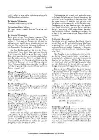 Seite 232




nicht. Insofern ist eine solche Ausbreitungsrechnung für                  Nichtsdestotrotz gibt es auch noch andere Personen
GKM Block 9 nicht erforderlich.                                       im Kraftwerk. So haben wir zum Beispiel Rundgänger, die
                                                                      pro Schicht einen Rundgang durch alle wesentlichen Teile
Dr. Uttendorf (Einwender):                                            der Anlage machen. Es sitzt also nicht nur einer in der
Soweit ich weiß, ist das noch strittig.                               Warte herum, sondern es werden wirklich Dampferzeuger,
                                                                      Rauchgasreinigung, das Maschinenhaus, alle wesentli-
Verhandlungsleiterin Salchow:                                         chen Bereiche pro Schicht von einer Person begangen,
Wir hatten eigentlich erwartet, dass das Thema jetzt noch             die dann, wenn etwas auffällt, was nicht dem Normalzu-
kommt.                                                                stand entspricht, die Dinge frühzeitig erkennen kann. Sie
                                                                      ist dann in der Lage, entsprechende Gegenmaßnahmen
Dr. Uttendorf (Einwender):                                            einzuleiten.
Dann hätten wir das Thema besser vorgezogen. Aber
okay. - Dasselbe ist mit dem Generator, der, wenn Sie so              Dr. Uttendorf (Einwender):
wollen, im Prinzip auch ein Transformator ist. Aber hier              Das ist aber eine sehr idealisierte Darstellung. Tatsache
gibt es noch ein paar Dinge, die zusätzlich kommen, wie               ist, der Mann vor Ort wird sicherlich keine Schalthand-
etwa die Überwachung des Kühlwasserdurchflusses in                    lungsmaßnahmen vornehmen können. Weiterhin wird er
den Einzelstäben, Überwachung der Leitfähigkeit.                      bestimmte Fehler, wie partielle Entladungen im Generator,
                                                                      mit Sicherheit nicht hören. Er wird vielleicht einen Lager-
    Alle diese Schutzmaßnahmen, die ich in der Einwen-
                                                                      fehler hören.
dung gebracht habe, führen dazu, dass man frühzeitig
erkennt, dass eine Gefährdung des Generators vorliegt.                    Aber Tatsache ist, bei einer hochautomatisierten Anla-
Das müsste eigentlich auch im Interesse des Betreibers                ge, die das Personal wegrationalisiert - so viel zum Ar-
sein. Es würde auch dem Mann in der Warte, der dort                   beitsplatzerhalt -, geht es sehr viel um die voraussehende
einsam sitzt, vorher eine Warnung geben, bevor der große              Detektion von irgendwelchen Störfällen. Denn die Compu-
Knall kommt. Deswegen bin ich der Meinung, dass wir                   ter, die wir heute haben, und die Expertensysteme haben
hierzu Äußerungen haben müssen, damit bei einem Brand                 alle nicht funktioniert. Der Mensch ist immer noch der
nicht die Umgebung mit brennendem Öl oder explosiven                  Einzige, der eine solche Anlage im Kontext sehen kann.
Sachen verseucht wird.
                                                                          Das sind ja keine Maßnahmen, die ich mir aus den
                                                                      Fingern gesaugt habe, sondern das sind Maßnahmen, die
Ehmann (Antragstellerin):
                                                                      tatsächlich in Kraftwerken durchgeführt werden, wo auch
Wie ich schon gesagt habe, halten wir uns in dem Bereich
                                                                      der Betreiber sagt: Ich will die haben, damit ich sehen
an die VDEW-Empfehlungen. Das ist der zuständige
                                                                      kann, wo ich ein Problem kriege - nicht unbedingt heute
Verband, der dazu Empfehlungen herausgegeben hat; die
                                                                      oder jetzt, sondern vielleicht in einem Tag oder in einem
erfüllen wir alle.
                                                                      Jahr.

Dr. Uttendorf (Einwender):                                                Wenn es im Kraftwerk ein Problem gibt, dann knallt es
Hat der VDEW das auch für Einmannwarten definiert,                    richtig. Dann brennt es auch. Deshalb bin ich im Rahmen
dass es völlig ausreichend ist, im Kraftwerk eine Ein-                des Brandschutzkonzepts der Meinung, dass die Kompo-
mannwarte zu betreiben?                                               nenten so ausgerüstet werden - gerade bei so einem
                                                                      Einmannkonzept, wo nur einer die Kontrolle über die
Ehmann (Antragstellerin):                                             Anlage hat -, dass er bitte schön auch eine Vorwarnung
Dazu sage ich gleich etwas. Es gibt ja nicht nur den Mann             bekommt. Denn Expertensysteme - das haben wir festge-
auf der Warte. „Einmannwarte“ heißt, dass wir nicht                   stellt -, funktionieren nicht.
mehrere Leitstandfahrer haben. Früher, als die Automati-
                                                                                 (Beifall bei den Einwenderinnen und
sierung noch sehr wenig fortgeschritten war, gab es im
                                                                                              Einwendern)
Prinzip für jede Komponente, für den Dampferzeuger, für
die Dampfturbine, jeweils einen Mann, der vor einem
                                                                      Ehmann (Antragstellerin):
riesigen Pult saß, weil auch die ganzen Einrichtungen
                                                                      Herr Dr. Uttendorf, egal ob drei Leute in der Warte sitzen
entsprechend groß waren.
                                                                      oder einer: Bestimmte Dinge kriegen die ganz klar nicht
   Heute werden die Anlagen über Bildschirme bedient                  mit. Dass wir Schwingungsüberwachungen an der Dampf-
und gefahren. Durch die hohe Automatisierungstechnik                  turbine einschließlich des Generators, an allen großen
werden die Einrichtungen und Signale alle auf den Bild-               Antrieben, an allen großen Gebläsen vornehmen, ist
schirmen abgebildet. Es werden sehr viel mehr Informati-              einfach Stand der Technik. Über Lagerüberwachungen
onen verarbeitet. Insofern ist man heute in der Lage, die             muss man aus unserer Sicht eigentlich nicht reden. Das
Anlagen quasi vollautomatisch zu fahren.                              machen alle Leute - -




                               Erörterungstermin Grosskraftwerk Mannheim AG, 28.11.2008
 