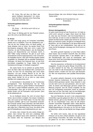 Seite 233




       (Dr. Kruse: Wie soll denn ein Mann das                       Siemens-Anlage oder eine ähnliche Anlage einsetzen. -
       ganze Kraftwerk überwachen? Ich meine,                       Danke schön.
       wenn der Mann irgendwie einen Herzschlag
                                                                               (Beifall bei den Einwenderinnen und
       kriegt oder sonst was, dann - -
                                                                                            Einwendern)

Verhandlungsleiterin Salchow:
                                                                    Verhandlungsleiterin Salchow:
Herr Kruse.
                                                                    Herr Ehmann.
       (Dr. Kruse: - - die sind ja auch nicht so zu-
       verlässig!)                                                  Ehmann (Antragstellerin):
                                                                    Ich gehe zuerst einmal auf das Personal ein. Ich hatte es
- Herr Kruse, Ihr Beitrag geht für das Protokoll verloren,
                                                                    vorhin schon versucht zu sagen: Wenn davon die Rede
wenn Sie nicht an das Mikrofon gehen.
                                                                    ist, dass das eine Einmann- oder Ein-Cockpit-Warte ist,
                                                                    dann heißt das, da sitzt nur einer am Bildschirm. Dennoch
Dr. Kruse:
                                                                    besteht die Mannschaft, besteht jede Schicht für so einen
Ich habe mich lange genug mit Computern beschäftigt,
                                                                    Block aus mehreren Leuten. Da gibt es zum Beispiel einen
gerade auch im Kraftwerk. Auch die Verkabelung usw. -
                                                                    Blockführer, der der Zuständige für die ganze Mannschaft
 das hat der Herr Kollege schon mit Recht gesagt - ist
                                                                    ist. Dann gibt es den Leitstandfahrer, dann gibt es die
heute teilweise nicht so sicher. Da werden heute Profi-
                                                                    Leute, die als Rundgänger unterwegs sind. Da ist nicht nur
Bus-Systeme eingesetzt. Man kann nicht in jedem Fall
                                                                    eine Person.
erkennen, ob das Profi-Bus-System, das die Datenüber-
tragung vom Messumformer zum Computer macht, in                         Sie dürfen generell nirgendwo nur einen Mann alleine
allen Fällen richtig funktioniert. Da gibt es auch keine            sitzen lassen. Das ist einfach Vorschrift. Klar, Sie dürfen
automatischen Erkennungsprogramme in den Computern,                 nicht jemanden irgendwo allein in den Behälter oder in
die feststellen können, dass das Profi-Bus-System jeweils           den Dampferzeuger oder sonst wo hineinlassen, weil
ausgefallen ist. Deswegen gibt es spezielle Hardwarevor-            heute schon durch die Vorschriften berücksichtigt ist, dass
richtungen, mit denen man erkennen kann, ob das Profi-              dem etwas passieren könnte.
Bus-System ausgefallen ist. Frage: Haben Sie solche
                                                                        Was Sie ansprechen, ist Standard; es ist entsprechend
Hardwarevorrichtungen im Kraftwerk vorgesehen?
                                                                    vorgegeben. Es gibt eine ganze Menge Vorschriften, die
   Die zweite Sache: Es ist natürlich ein großes Risiko,            vor allem natürlich für die Teile, die sicherheitsrelevant
wenn der Mann allein das Kraftwerk fährt, eventuell auch            sind, das heißt für alle Schutzsysteme, mindestens zwei
nachts. Es kann ihm ein Herzschlag oder sonst etwas                 Systeme fordern. Insofern hat man auch zwei Bussyste-
passieren, und kein anderer Mensch ist da, der das                  me. Man hat entsprechend zwei parallele Rechnersyste-
Kraftwerk weiter fahren und führen kann. Dann bauen sie             me.
einen dicken Störfall. Es ich ja nicht so, dass solche
                                                                         Es werden weiterhin überwacht, ob die sicherheitsre-
Störfälle nicht vorgekommen sind.
                                                                    levanten Systeme funktionieren. Es werden überall, wo
     Im Kernkraftwerk in Brunsbüttel ist der Transformator          kritische Werte gemessen werden, diese entweder in zwei
durchgebrannt. Trotz Buchholzschutz hat der Trafo                   von drei oder in eins von zwei gemessen. „Eins von zwei“
gebrannt. Dann hieß es: großer Störfall im Kernkraftwerk!           heißt, da werden zwei Messungen gemacht; sobald eine
- Das kann in jedem Kraftwerk passieren, auch in einem              Messung anspricht, wird der Schutz ausgelöst. Da das
konventionellen. Dann gibt es einen großen Brand und                aber die Verfügbarkeit einschränkt, bauen wir typischer-
großen Qualm und die Feuerwehr muss kommen. Dann                    weise zwei von drei. Das heißt, zwei von drei Messungen
ist die Katastrophe da.                                             müssen ansprechen, dann wird der Schutz ausgelöst.

    So ein Kraftwerk können Sie nicht mit einem Mann                   Das sind Standards, die auch in den entsprechenden
fahren; das ist einfach unmöglich. Sie müssen mindestens            Vorschriften zugrunde gelegt sind. Bevor wir die Anlage in
zwei, drei Leute auf der Warte haben. Für den Fall, dass            Betrieb nehmen, gibt es eine Abnahme durch eine Behör-
Computer ausfallen, gibt es auch redundante Computer.               de, die uns bescheinigen muss, dass wir alle entspre-
Die Computer werden heute redundant, das heißt diversi-             chenden Vorschriften eingehalten haben. Diese Beschei-
tär eingesetzt. Es gibt ausfallsichere Rechnersysteme, es           nigung geht dann an die Genehmigungsbehörde des
gibt sogar hier in Mannheim eine Firma, die solche Anla-            Regierungspräsidiums. Erst wenn wir von dort die Freiga-
gen für Erdölraffinerien und Erdölfördertürme etc. baut.            be bekommen, dürfen wir den Betrieb der Anlage aufneh-
                                                                    men.
    Ich meine, dann müssen Sie eine solche Anlage ein-
setzen. Dann können Sie nicht eine x-beliebige ABB-                     Sie dürfen nicht meinen, dass wir hier irgendetwas
Anlage, die vielleicht heute schon überholt ist, einsetzen.         hinbauen und es dann einfach betreiben. Da gibt es eine
Sie müssen dafür die modernste, zum Beispiel eine                   ganze Menge Vorschriften. Wir dürfen die Anlage, wenn
                                                                    sie gebaut ist, nur dann in Betrieb nehmen, wenn alle



                             Erörterungstermin Grosskraftwerk Mannheim AG, 28.11.2008
 