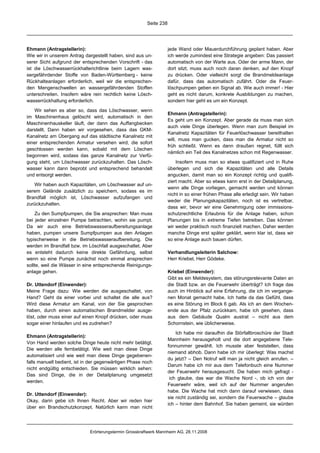 Seite 238




Ehmann (Antragstellerin):                                           jede Wand oder Mauerdurchführung geplant haben. Aber
Wie wir in unserem Antrag dargestellt haben, sind aus un-           ich werde zumindest eine Strategie angeben: Das passiert
serer Sicht aufgrund der entsprechenden Vorschrift - das            automatisch von der Warte aus. Oder der arme Mann, der
ist die Löschwasserrückhalterichtlinie beim Lagern was-             dort sitzt, muss auch noch daran denken, auf den Knopf
sergefährdender Stoffe von Baden-Württemberg - keine                zu drücken. Oder vielleicht sorgt die Brandmeldeanlage
Rückhalteanlagen erforderlich, weil wir die entsprechen-            dafür, dass das automatisch zufährt. Oder die Feuer-
den Mengenschwellen an wassergefährdenden Stoffen                   löschpumpen geben ein Signal ab. Wie auch immer! - Hier
unterschreiten. Insofern wäre rein rechtlich keine Lösch-           geht es nicht darum, konkrete Ausbildungen zu machen,
wasserrückhaltung erforderlich.                                     sondern hier geht es um ein Konzept.

   Wir sehen es aber so, dass das Löschwasser, wenn
                                                                    Ehmann (Antragstellerin):
im Maschinenhaus gelöscht wird, automatisch in den
                                                                    Es geht um ein Konzept. Aber gerade da muss man sich
Maschinenhauskeller läuft, der dann das Auffangbecken
                                                                    auch viele Dinge überlegen. Wenn man zum Beispiel im
darstellt. Dann haben wir vorgesehen, dass das GKM-
                                                                    Kanalnetz Kapazitäten für Feuerlöschwasser bereithalten
Kanalnetz am Übergang auf das städtische Kanalnetz mit
                                                                    will, muss man gucken, dass man die Armatur nicht so
einer entsprechenden Armatur versehen wird, die sofort
                                                                    früh schließt. Wenn es dann draußen regnet, füllt sich
geschlossen werden kann, sobald mit dem Löschen
                                                                    nämlich ein Teil des Kanalnetzes schon mit Regenwasser.
begonnen wird, sodass das ganze Kanalnetz zur Verfü-
gung steht, um Löschwasser zurückzuhalten. Das Lösch-                   Insofern muss man so etwas qualifiziert und in Ruhe
wasser kann dann beprobt und entsprechend behandelt                 überlegen und sich die Kapazitäten und alle Details
und entsorgt werden.                                                angucken, damit man so ein Konzept richtig und qualifi-
                                                                    ziert macht. Aber so etwas kann erst in der Detailplanung,
   Wir haben auch Kapazitäten, um Löschwasser auf un-
                                                                    wenn alle Dinge vorliegen, gemacht werden und können
serem Gelände zusätzlich zu speichern, sodass es im
                                                                    nicht in so einer frühen Phase alle erledigt sein. Wir haben
Brandfall möglich ist, Löschwasser aufzufangen und
                                                                    weder die Planungskapazitäten, noch ist es vertretbar,
zurückzuhalten.
                                                                    dass wir, bevor wir eine Genehmigung oder immissions-
    Zu den Sumpfpumpen, die Sie ansprechen: Man muss                schutzrechtliche Erlaubnis für die Anlage haben, schon
bei jeder einzelnen Pumpe betrachten, wohin sie pumpt.              Planungen bis in extreme Tiefen betreiben. Das können
Da wir auch eine Betriebswasseraufbereitungsanlage                  wir weder praktisch noch finanziell machen. Daher werden
haben, pumpen unsere Sumpfpumpen aus den Anlagen                    manche Dinge erst später geklärt, wenn klar ist, dass wir
typischerweise in die Betriebswasseraufbereitung. Die               so eine Anlage auch bauen dürfen.
werden im Brandfall bzw. im Löschfall ausgeschaltet. Aber
es entsteht dadurch keine direkte Gefährdung, selbst                Verhandlungsleiterin Salchow:
wenn so eine Pumpe zunächst noch einmal ansprechen                  Herr Kriebel, Herr Gödeke.
sollte, weil die Wässer in eine entsprechende Reinigungs-
anlage gehen.                                                       Kriebel (Einwender):
                                                                    Gibt es ein Meldesystem, das störungsrelevante Daten an
Dr. Uttendorf (Einwender):                                          die Stadt bzw. an die Feuerwehr überträgt? Ich frage das
Meine Frage dazu: Wie werden die ausgeschaltet, von                 auch im Hinblick auf eine Erfahrung, die ich im vergange-
Hand? Geht da einer vorbei und schaltet die alle aus?               nen Monat gemacht habe. Ich hatte da das Gefühl, dass
Wird diese Armatur am Kanal, von der Sie gesprochen                 es eine Störung im Block 6 gab. Als ich an dem Wochen-
haben, durch einen automatischen Brandmelder ausge-                 ende aus der Pfalz zurückkam, habe ich gesehen, dass
löst, oder muss einer auf einen Knopf drücken, oder muss            aus dem Gebäude Qualm austrat – nicht aus dem
sogar einer hinlaufen und es zudrehen?                              Schornstein, wie üblicherweise.

                                                                        Ich habe mir daraufhin die Störfallbroschüre der Stadt
Ehmann (Antragstellerin):
                                                                    Mannheim herausgeholt und die dort angegebene Tele-
Von Hand werden solche Dinge heute nicht mehr betätigt.
                                                                    fonnummer gewählt. Ich musste aber feststellen, dass
Die werden alle fernbetätigt. Wie weit man diese Dinge
                                                                    niemand abhob. Dann habe ich mir überlegt: Was machst
automatisiert und wie weit man diese Dinge gegebenen-
                                                                    du jetzt? – Den Notruf will man ja nicht gleich anrufen. –
falls manuell bedient, ist in der gegenwärtigen Phase noch
                                                                    Darum habe ich mir aus dem Telefonbuch eine Nummer
nicht endgültig entschieden. Sie müssen wirklich sehen:
                                                                    der Feuerwehr herausgesucht. Die haben mich gefragt -
Das sind Dinge, die in der Detailplanung umgesetzt
                                                                     ich glaube, das war die Wache Nord -, ob ich von der
werden.
                                                                    Feuerwehr wäre, weil ich auf der Nummer angerufen
                                                                    habe. Die Wache hat mich dann darauf verwiesen, dass
Dr. Uttendorf (Einwender):
                                                                    sie nicht zuständig sei, sondern die Feuerwache – glaube
Okay, darin gebe ich Ihnen Recht. Aber wir reden hier
                                                                    ich – hinter dem Bahnhof. Sie haben gemeint, sie würden
über ein Brandschutzkonzept. Natürlich kann man nicht




                             Erörterungstermin Grosskraftwerk Mannheim AG, 28.11.2008
 