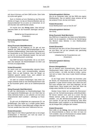 Seite 239




sich darum kümmern und beim GKM anrufen. Dann habe                  Verhandlungsleiterin Salchow:
ich nichts mehr gehört.                                             Wie ich es verstanden habe, hat das GKM eine eigene
                                                                    Werkfeuerwehr. Das ist natürlich etwas anderes als bei
   Auch im Hinblick auf eine Überlastung des Personals
                                                                    den anderen Firmen, die das nicht haben.
möchte ich fragen: Ist das ein Dreischichtbetrieb oder ein
Zweischichtbetrieb? Es ist schon ein Unterschied, ob ich
                                                                    Kriebel (Einwender):
acht Stunden oder zwölf Stunden arbeite.
                                                                    Ist die Werkfeuerwehr rund um die Uhr da?
    Ich möchte dann den Antrag stellen, dass störungs-
relevante Daten an die Feuerwehr übertragen werden. –               Verhandlungsleiterin Salchow:
Danke.                                                              Herr König.

           (Beifall bei den Einwenderinnen und
                                                                    König (Feuerwehr Stadt Mannheim):
                        Einwendern)
                                                                    Das GKM hat im Augenblick den Status einer Betriebsfeu-
                                                                    erwehr. Es ist vorgesehen, im Rahmen der Genehmigung
Verhandlungsleiterin Salchow:
                                                                    des Blocks 9 diese Betriebs- in eine Werkfeuerwehr
Herr König.
                                                                    umzuwandeln.

König (Feuerwehr Stadt MAnnheim):
                                                                    Kriebel (Einwender):
Im Augenblick ist die Regelung so: Es gibt auf dem
                                                                    Wie deckt sich das dann mit dem Personalstand? Ist dann
Gelände des GKM mehrere Brandmeldeanlagen für die
                                                                    der eine Mann, der auf der Leitwarte sitzt, gleichzeitig
einzelnen Kraftwerksblöcke. Diese laufen beim sogenann-
                                                                    auch Feuerwehrmann?
ten Hauptmelder an der Pforte zusammen. Diese ist rund
um die Uhr von einem Mitarbeiter besetzt. Von dort wird                      (Heiterkeit bei den Einwenderinnen und
dann die Betriebsfeuerwehr verständigt.                                                    Einwendern)

    Das GKM hat keinen Hauptmelder, der zu uns durch-
                                                                    Verhandlungsleiterin Salchow:
läuft. Das bedeutet: Der Brandmeldealarm ist intern und
                                                                    Herr Ehmann.
nicht bei uns aufgeschaltet.
                                                                    Ehmann (Antragstellerin):
Kriebel (Einwender):
                                                                    Der ist natürlich nicht Feuerwehrmann. Wenn wir eine
Ich meine nicht nur brandmeldemäßig relevante Daten,
                                                                    Werkfeuerwehr haben, haben wir die Pflicht, einen Chef
sondern ich meine auch immissionsmäßig relevante
                                                                    und fünf andere – ich hoffe, die Zahl ist richtig – perma-
Daten. Denn es gibt Zustände, dass der Bürger vor
                                                                    nent dort zu haben. Das muss in jeder Schicht sicherge-
Gefahren gewarnt werden muss, wenn plötzlich ein
                                                                    stellt sein.
gefährlicher Immissionszustand eintritt.
                                                                        Zu der Frage vorher: Wir haben drei Schichten unter
    Ich weiß von anderen Großanlagen, dass deren Lei-
                                                                    der Woche. Am Wochenende wird bei uns zweischichtig
tungen entweder direkt an das Gewerbeaufsichtsamt oder
                                                                    gearbeitet. In jeder Schicht müssen dann diese eins plus
an die Feuerwehr gehen, wenn es ein Gefahrenpotenzial
                                                                    fünf Leute verfügbar sein, ohne dass diejenigen, die die
gibt.
                                                                    Anlage fahren, davon tangiert sind. Ganz klar: Wenn die
                                                                    Anlage selber betroffen ist, wird sie abgeschaltet.
König (Feuerwehr Stadt Mannheim):
Es gibt hier üblicherweise nur Brandmeldeanlagen. Das                   Darüber hinaus haben wir natürlich die Stromversor-
sind sogenannte Direktleitungen, die vom Werk über ein              gung und die Fernwärmeversorgung aufrechtzuerhalten.
festes definiertes Kabel zu uns auflaufen und dort einen            Wir können natürlich nicht, wenn es in einem Teil des
entsprechenden Alarm auslösen – allerdings nur Feuer-               Werkes brennen sollte, auf einmal sämtliche Anlagen
alarm.                                                              abstellen, und alle Betriebsmannschaften gehen dann
                                                                    zum Löschen. Es gibt also die Anforderung, dass diese
   Es gibt noch die Möglichkeit der sogenannten D1- bis
                                                                    Mannschaften quasi zusätzlich zu der Mindestbesatzung,
D4-Meldungen. Das haben wir in einigen großen Betrie-
                                                                    die die Anlagen fährt, verfügbar sein müssen.
ben hier in Mannheim. Diese Meldungen erfolgen über ein
Fax bzw. parallel dazu über einen Telefonanruf bei uns.
                                                                    Kriebel (Einwender):
                                                                    Dann stelle ich den Antrag, dass auch am Wochenende
Kriebel (Einwender):
                                                                    ein Dreischichtbetrieb zu fahren ist. Denn ich kann mir
Dann frage ich mich: Warum geschieht das nur bei einigen
                                                                    nicht vorstellen, dass am Wochenende ein anderer Gefah-
Großbetrieben in Mannheim und nicht bei einem so
                                                                    renzustand herrscht als unter der Woche.
großen Betrieb wie dem GKM?




                             Erörterungstermin Grosskraftwerk Mannheim AG, 28.11.2008
 