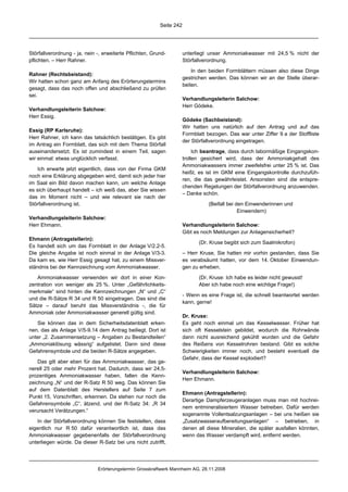 Seite 242




Störfallverordnung - ja, nein -, erweiterte Pflichten, Grund-         unterliegt unser Ammoniakwasser mit 24,5 % nicht der
pflichten. – Herr Rahner.                                             Störfallverordnung.

                                                                          In den beiden Formblättern müssen also diese Dinge
Rahner (Rechtsbeistand):
                                                                      gestrichen werden. Das können wir an der Stelle überar-
Wir hatten schon ganz am Anfang des Erörterungstermins
                                                                      beiten.
gesagt, dass das noch offen und abschließend zu prüfen
sei.
                                                                      Verhandlungsleiterin Salchow:
                                                                      Herr Gödeke.
Verhandlungsleiterin Salchow:
Herr Essig.
                                                                      Gödeke (Sachbeistand):
                                                                      Wir hatten uns natürlich auf den Antrag und auf das
Essig (RP Karlsruhe):
                                                                      Formblatt bezogen. Das war unter Ziffer 9 a der Stoffliste
Herr Rahner, ich kann das tatsächlich bestätigen. Es gibt
                                                                      der Störfallverordnung eingetragen.
im Antrag ein Formblatt, das sich mit dem Thema Störfall
auseinandersetzt. Es ist zumindest in einem Teil, sagen                    Ich beantrage, dass durch labormäßige Eingangskon-
wir einmal: etwas unglücklich verfasst.                               trollen gesichert wird, dass der Ammoniakgehalt des
                                                                      Ammoniakwassers immer zweifelsfrei unter 25 % ist. Das
    Ich erwarte jetzt eigentlich, dass von der Firma GKM
                                                                      heißt, es ist im GKM eine Eingangskontrolle durchzufüh-
noch eine Erklärung abgegeben wird, damit sich jeder hier
                                                                      ren, die das gewährleistet. Ansonsten sind die entspre-
im Saal ein Bild davon machen kann, um welche Anlage
                                                                      chenden Regelungen der Störfallverordnung anzuwenden.
es sich überhaupt handelt – ich weiß das, aber Sie wissen
                                                                      – Danke schön.
das im Moment nicht – und wie relevant sie nach der
Störfallverordnung ist.                                                          (Beifall bei den Einwenderinnen und
                                                                                               Einwendern)
Verhandlungsleiterin Salchow:
Herr Ehmann.                                                          Verhandlungsleiterin Salchow:
                                                                      Gibt es noch Meldungen zur Anlagensicherheit?
Ehmann (Antragstellerin):
                                                                             (Dr. Kruse begibt sich zum Saalmikrofon)
Es handelt sich um das Formblatt in der Anlage V/2.2-5.
Die gleiche Angabe ist noch einmal in der Anlage V/3-3.               – Herr Kruse, Sie hatten mir vorhin gestanden, dass Sie
Da kam es, wie Herr Essig gesagt hat, zu einem Missver-               es verabsäumt hatten, vor dem 14. Oktober Einwendun-
ständnis bei der Kennzeichnung vom Ammoniakwasser.                    gen zu erheben.

   Ammoniakwasser verwenden wir dort in einer Kon-                           (Dr. Kruse: Ich habe es leider nicht gewusst!
zentration von weniger als 25 %. Unter „Gefährlichkeits-                     Aber ich habe noch eine wichtige Frage!)
merkmale“ sind hinten die Kennzeichnungen „N“ und „C“
                                                                      - Wenn es eine Frage ist, die schnell beantwortet werden
und die R-Sätze R 34 und R 50 eingetragen. Das sind die
                                                                      kann, gerne!
Sätze – darauf beruht das Missverständnis -, die für
Ammoniak oder Ammoniakwasser generell gültig sind.
                                                                      Dr. Kruse:
   Sie können das in dem Sicherheitsdatenblatt erken-                 Es geht noch einmal um das Kesselwasser. Früher hat
nen, das als Anlage V/5-9.14 dem Antrag beiliegt. Dort ist            sich oft Kesselstein gebildet, wodurch die Rohrwände
unter „2. Zusammensetzung – Angaben zu Bestandteilen“                 dann nicht ausreichend gekühlt wurden und die Gefahr
„Ammoniaklösung wässrig“ aufgelistet. Dann sind diese                 des Reißens von Kesselrohren bestand. Gibt es solche
Gefahrensymbole und die beiden R-Sätze angegeben.                     Schwierigkeiten immer noch, und besteht eventuell die
                                                                      Gefahr, dass der Kessel explodiert?
    Das gilt aber eben für das Ammoniakwasser, das ge-
nerell 25 oder mehr Prozent hat. Dadurch, dass wir 24,5-
                                                                      Verhandlungsleiterin Salchow:
prozentiges Ammoniakwasser haben, fallen die Kenn-
                                                                      Herr Ehmann.
zeichnung „N“ und der R-Satz R 50 weg. Das können Sie
auf dem Datenblatt des Herstellers auf Seite 7 zum
                                                                      Ehmann (Antragstellerin):
Punkt 15, Vorschriften, erkennen. Da stehen nur noch die
                                                                      Derartige Dampferzeugeranlagen muss man mit hochrei-
Gefahrensymbole „C“, ätzend, und der R-Satz 34: „R 34
                                                                      nem entmineralisiertem Wasser betreiben. Dafür werden
verursacht Verätzungen.“
                                                                      sogenannte Vollentsalzungsanlagen – bei uns heißen sie
   In der Störfallverordnung können Sie feststellen, dass             „Zusatzwasseraufbereitungsanlagen“ – betrieben, in
eigentlich nur R 50 dafür verantwortlich ist, dass das                denen all diese Mineralien, die später ausfallen könnten,
Ammoniakwasser gegebenenfalls der Störfallverordnung                  wenn das Wasser verdampft wird, entfernt werden.
unterliegen würde. Da dieser R-Satz bei uns nicht zutrifft,




                              Erörterungstermin Grosskraftwerk Mannheim AG, 28.11.2008
 