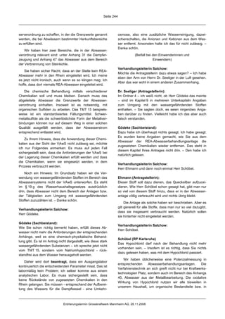 Seite 244




serverordnung zu schaffen, in der die Grenzwerte genannt               osmose, also eine zusätzliche Wasserreinigung, dazwi-
werden, die bei Abwässern bestimmter Herkunftsbereiche                 schenschalten, die Anionen und Kationen aus dem Was-
zu erfüllen sind.                                                      ser entfernt. Ansonsten halte ich das für nicht zulässig. –
                                                                       Danke schön.
    Wir haben hier zwei Bereiche, die in der Abwasser-
verordnung relevant sind: unter Anhang 31 die Dampfer-                            (Beifall bei den Einwenderinnen und
zeugung und Anhang 47 das Abwasser aus dem Bereich                                             Einwendern)
der Verbrennung von Steinkohle.
                                                                       Verhandlungsleiterin Salchow:
    Sie haben sicher Recht, dass an der Stelle kein REA-
                                                                       Möchte die Antragstellerin dazu etwas sagen? – Ich habe
Abwasser mehr in den Rhein eingeleitet wird. Ich meine
                                                                       eben den Arm von Herrn Dr. Seeliger in der Luft gesehen.
es jetzt nicht ironisch, auch wenn es so klingen mag: Ich
                                                                       Aber das war wohl in einem anderen Zusammenhang.
hoffe, dass dort niemals REA-Abwasser eingeleitet wird.

   Die chemische Behandlung mittels verschiedener                      Dr. Seeliger (Antragstellerin):
Chemikalien soll und muss bleiben. Danach muss das                     Im Ordner 4 – ich weiß nicht, ob Herr Gödeke das meinte
abgeleitete Abwasser die Grenzwerte der Abwasser-                      – sind im Kapitel 9 in mehreren Unterkapiteln Angaben
verordnung einhalten. Insoweit ist es notwendig, mit                   zum Umgang mit den wassergefährdenden Stoffen
organischen Sulfiden zu arbeiten. Das TMT 15 beispiels-                enthalten. – Sie sagten doch, es seien nirgendwo Anga-
weise ist ein standardisiertes Fällungsmittel. Schwer-                 ben darüber zu finden. Vielleicht habe ich das aber auch
metallsulfide als die schwerlöslichste Form der Metallver-             falsch verstanden.
bindungen können nur auf diesem Weg in einer solchen
Qualität ausgefällt werden, dass der Abwasserstrom                     Gödeke (Sachbeistand):
entsprechend entlastet wird.                                           Dazu habe ich überhaupt nichts gesagt. Ich habe gesagt:
                                                                       Es wurden keine Angaben gemacht, wie Sie aus dem
    Zu Ihrem Hinweis, dass die Anwendung dieser Chemi-
                                                                       Abwasser der REA-Abwasserbehandlungsanlage die
kalien aus der Sicht der VAwS nicht zulässig sei, möchte
                                                                       zugesetzten Chemikalien wieder entfernen. Das steht in
ich nur Folgendes anmerken: Es muss auf jeden Fall
                                                                       diesem Kapitel Ihres Antrages nicht drin. – Den habe ich
sichergestellt sein, dass die Anforderungen der VAwS bei
                                                                       natürlich gelesen.
der Lagerung dieser Chemikalien erfüllt werden und dass
die Chemikalien, wenn sie eingesetzt werden, in dem
                                                                       Verhandlungsleiterin Salchow:
Prozess verbraucht werden.
                                                                       Herr Ehmann und dann noch einmal Herr Schöbel.
    Noch ein Hinweis: Im Grundsatz haben wir die Ver-
wendung von wassergefährdenden Stoffen im Bereich des                  Ehmann (Antragstellerin):
Abwassersystems nicht der VAwS unterworfen. Es steht                   Dieser Stoff soll dazu dienen, das Quecksilber aufzuoxi-
im § 19 g des Wasserhaushaltsgesetzes ausdrücklich                     dieren. Wie Herr Schöbel schon gesagt hat, gibt man nur
drin, dass Abwasser nicht dem Bereich der Anlagen bzw.                 so viel von diesem Stoff hinzu, dass er in der Abwasser-
der Tätigkeiten zum Umgang mit wassergefährdenden                      anlage völlig verbraucht wird und nichts übrig bleibt.
Stoffen zuzuzählen ist. – Danke schön.
                                                                            Die Anlage als solche haben wir beschrieben. Aber es
                                                                       gilt generell für alle Stoffe, dass man nur so viel dazugibt,
Verhandlungsleiterin Salchow:
                                                                       dass sie insgesamt verbraucht werden. Natürlich sollen
Herr Gödeke.
                                                                       sie hinterher nicht eingeleitet werden.

Gödeke (Sachbeistand):
                                                                       Verhandlungsleiterin Salchow:
Wie Sie schon richtig bemerkt haben, erfüllt dieses Ab-
                                                                       Herr Schöbel.
wasser nicht mehr die Anforderungen der entsprechenden
Anhänge, weil es eine chemisch-physikalische Behand-
                                                                       Schöbel (RP Karlsruhe)
lung gibt. Es ist im Antrag nicht dargestellt, wie diese stark
                                                                       Das Hypochlorid darf nach der Behandlung nicht mehr
wassergefährdenden Substanzen – ich spreche jetzt nicht
                                                                       vorhanden sein. – Insofern ist es richtig, dass Sie nichts
vom TMT 15, sondern vom Natriumhypochlorid - rück-
                                                                       dazu gelesen haben, was mit dem Hypochlorid passiert.
standfrei aus dem Wasser herausgeholt werden.
                                                                           Wir haben üblicherweise eine Potenzialmessung in
    Daher wird dort beantragt, dass ein Ausgangslabor
                                                                       entsprechenden      Abwasserbehandlungsanlagen.       Die
kontinuierlich die entscheidenden Parameter misst. Das ist
                                                                       Verfahrenstechnik an sich greift nicht nur bei Kraftwerks-
labormäßig kein Problem; ich selber komme aus einem
                                                                       technologien Platz, sondern auch im Bereich des Anhangs
analytischen Labor. Es muss sichergestellt sein, dass
                                                                       40, Abwasser aus der Metallbearbeitung. Die oxidative
keine Rückstände von zugesetzten Chemikalien in den
                                                                       Wirkung von Hypochlorid nutzen wir alle bisweilen in
Rhein gelangen. Sie müssen - entsprechend der Aufberei-
                                                                       unserem Haushalt, um organische Bestandteile bzw. in
tung des Wassers für die Dampfkessel - eine Umkehr-



                               Erörterungstermin Grosskraftwerk Mannheim AG, 28.11.2008
 