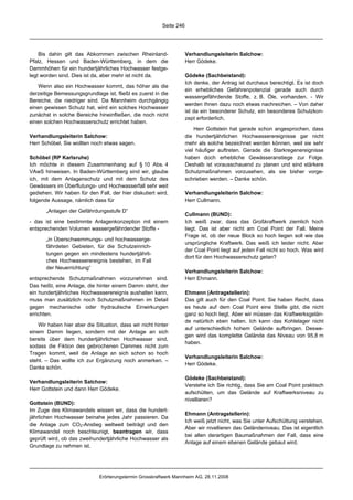 Seite 246




    Bis dahin gilt das Abkommen zwischen Rheinland-                 Verhandlungsleiterin Salchow:
Pfalz, Hessen und Baden-Württemberg, in dem die                     Herr Gödeke.
Dammhöhen für ein hundertjährliches Hochwasser festge-
legt worden sind. Dies ist da, aber mehr ist nicht da.              Gödeke (Sachbeistand):
                                                                    Ich denke, der Antrag ist durchaus berechtigt. Es ist doch
   Wenn also ein Hochwasser kommt, das höher als die
                                                                    ein erhebliches Gefahrenpotenzial gerade auch durch
derzeitige Bemessungsgrundlage ist, fließt es zuerst in die
                                                                    wassergefährdende Stoffe, z. B. Öle, vorhanden. - Wir
Bereiche, die niedriger sind. Da Mannheim durchgängig
                                                                    werden Ihnen dazu noch etwas nachreichen. – Von daher
einen gewissen Schutz hat, wird ein solches Hochwasser
                                                                    ist da ein besonderer Schutz, ein besonderes Schutzkon-
zunächst in solche Bereiche hineinfließen, die noch nicht
                                                                    zept erforderlich.
einen solchen Hochwasserschutz errichtet haben.
                                                                        Herr Gottstein hat gerade schon angesprochen, dass
Verhandlungsleiterin Salchow:                                       die hundertjährlichen Hochwasserereignisse gar nicht
Herr Schöbel, Sie wollten noch etwas sagen.                         mehr als solche bezeichnet werden können, weil sie sehr
                                                                    viel häufiger auftreten. Gerade die Starkregenereignisse
Schöbel (RP Karlsruhe)                                              haben doch erhebliche Gewässeranstiege zur Folge.
Ich möchte in diesem Zusammenhang auf § 10 Abs. 4                   Deshalb ist vorausschauend zu planen und sind stärkere
VAwS hinweisen. In Baden-Württemberg sind wir, glaube               Schutzmaßnahmen vorzusehen, als sie bisher vorge-
ich, mit dem Anlagenschutz und mit dem Schutz des                   schrieben werden. – Danke schön.
Gewässers im Überflutungs- und Hochwasserfall sehr weit
gediehen. Wir haben für den Fall, der hier diskutiert wird,         Verhandlungsleiterin Salchow:
folgende Aussage, nämlich dass für                                  Herr Cullmann.

       „Anlagen der Gefährdungsstufe D“
                                                                    Cullmann (BUND):
- das ist eine bestimmte Anlagenkonzeption mit einem                Ich weiß zwar, dass das Großkraftwerk ziemlich hoch
entsprechenden Volumen wassergefährdender Stoffe -                  liegt. Das ist aber nicht am Coal Point der Fall. Meine
                                                                    Frage ist, ob der neue Block so hoch liegen soll wie das
       „in Überschwemmungs- und hochwasserge-
                                                                    ursprüngliche Kraftwerk. Das weiß ich leider nicht. Aber
       fährdeten Gebieten, für die Schutzeinrich-
                                                                    der Coal Point liegt auf jeden Fall nicht so hoch. Was wird
       tungen gegen ein mindestens hundertjährli-
                                                                    dort für den Hochwasserschutz getan?
       ches Hochwasserereignis bestehen, im Fall
       der Neuerrichtung“
                                                                    Verhandlungsleiterin Salchow:
entsprechende Schutzmaßnahmen vorzunehmen sind.                     Herr Ehmann.
Das heißt, eine Anlage, die hinter einem Damm steht, der
ein hundertjährliches Hochwasserereignis aushalten kann,            Ehmann (Antragstellerin):
muss man zusätzlich noch Schutzmaßnahmen im Detail                  Das gilt auch für den Coal Point. Sie haben Recht, dass
gegen mechanische oder hydraulische Einwirkungen                    es heute auf dem Coal Point eine Stelle gibt, die nicht
errichten.                                                          ganz so hoch liegt. Aber wir müssen das Kraftwerksgelän-
                                                                    de natürlich eben halten. Ich kann das Kohlelager nicht
   Wir haben hier aber die Situation, dass wir nicht hinter
                                                                    auf unterschiedlich hohem Gelände aufbringen. Deswe-
einem Damm liegen, sondern mit der Anlage an sich
                                                                    gen wird das komplette Gelände das Niveau von 95,8 m
bereits über dem hundertjährlichen Hochwasser sind,
                                                                    haben.
sodass die Fiktion des gebrochenen Dammes nicht zum
Tragen kommt, weil die Anlage an sich schon so hoch
                                                                    Verhandlungsleiterin Salchow:
steht. – Das wollte ich zur Ergänzung noch anmerken. –
                                                                    Herr Gödeke.
Danke schön.

                                                                    Gödeke (Sachbeistand):
Verhandlungsleiterin Salchow:
                                                                    Verstehe ich Sie richtig, dass Sie am Coal Point praktisch
Herr Gottstein und dann Herr Gödeke.
                                                                    aufschütten, um das Gelände auf Kraftwerksniveau zu
                                                                    nivellieren?
Gottstein (BUND):
Im Zuge des Klimawandels wissen wir, dass die hundert-
                                                                    Ehmann (Antragstellerin):
jährlichen Hochwasser beinahe jedes Jahr passieren. Da
                                                                    Ich weiß jetzt nicht, was Sie unter Aufschüttung verstehen.
die Anlage zum CO2-Anstieg weltweit beiträgt und den
                                                                    Aber wir nivellieren das Geländeniveau. Das ist eigentlich
Klimawandel noch beschleunigt, beantragen wir, dass
                                                                    bei allen derartigen Baumaßnahmen der Fall, dass eine
geprüft wird, ob das zweihundertjährliche Hochwasser als
                                                                    Anlage auf einem ebenen Gelände gebaut wird.
Grundlage zu nehmen ist.




                             Erörterungstermin Grosskraftwerk Mannheim AG, 28.11.2008
 