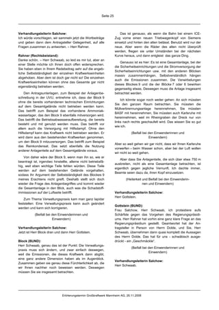 Seite 25




Verhandlungsleiterin Salchow:                                             Das ist genauso, als wenn die Bahn bei einem ICE-
Ich würde vorschlagen, wir sammeln jetzt die Wortbeiträge             Zug vorne einen neuen Triebwagenkopf von Siemens
und geben dann dem Antragsteller Gelegenheit, auf alle                einsetzt und hinten den alten belässt. Benutzt wird nur der
Fragen zusammen zu antworten. – Herr Rahner.                          neue. Aber wenn die Räder des alten nicht überprüft
                                                                      werden, fliegen sie unter Umständen bei der nächsten
Rahner (Rechtsbeistand):                                              Kurve heraus, und dann entgleist das ganze Ding.
Danke schön. – Herr Schwaab, so leid es mir tut, aber an
                                                                          Genauso ist es hier: Es ist eine Gesamtanlage, bei der
einer Stelle möchte ich Ihnen doch offen widersprechen.
                                                                      die Sicherheitseinrichtungen und die Stromversorgung der
Sie haben eben in Ihrem Redebeitrag sehr auf die angeb-
                                                                      Sicherheitseinrichtungen usw. mit den anderen Blöcken
liche Selbstständigkeit der einzelnen Kraftwerkseinheiten
                                                                      massiv zusammenhängen. Selbstverständlich hängen
abgehoben. Aber dem ist doch gar nicht so! Die einzelnen
                                                                      auch die Emissionen zusammen. Die Verwirbelungen
Kraftwerkseinheiten können ohne das Gesamte gar nicht
                                                                      dieses Blockes 9 und die der Blöcke 7 oder 6 bewirken
eigenständig betrieben werden.
                                                                      gegenseitig etwas. Deswegen muss die Anlage insgesamt
    Den Antragsunterlagen, zum Beispiel der Anlagenbe-                betrachtet werden.
schreibung in der UVU, entnehme ich, dass der Block 9
                                                                          Ich könnte sogar noch weiter gehen: An sich müssten
ohne die bereits vorhandenen technischen Einrichtungen
                                                                      Sie den ganzen Raum betrachten. Sie müssten die
auf dem Gesamtgelände nicht betrieben werden kann.
                                                                      Müllverbrennungsanlage hereinnehmen, Sie müssten
Das betrifft zum Beispiel das vorhandene Ammoniak-
                                                                      BASF mit hereinnehmen, Sie müssten auch Karlsruhe mit
wasserlager, das den Block 9 ebenfalls mitversorgen wird.
                                                                      hereinnehmen, weil im Rheingraben der Dreck nur von
Das betrifft die Betriebsabwasseraufbereitung, die bereits
                                                                      links nach rechts geschaufelt wird. Das wissen Sie so gut
besteht und mit genutzt werden muss. Das betrifft vor
                                                                      wie ich.
allem auch die Versorgung mit Hilfsdampf. Ohne den
Hilfsdampf kann das Kraftwerk nicht betrieben werden. Er                         (Beifall bei den Einwenderinnen und
wird dann aus den bestehenden Kraftwerken genommen,                                           Einwendern)
um den Block 9 mitzuversorgen. Das betrifft zum Beispiel
                                                                      Aber so weit gehen wir gar nicht, dass wir Ihnen Karlsruhe
das Reinkondensat. Das setzt ebenfalls die Nutzung
                                                                      vorwerfen – beim Wasser schon, aber bei der Luft wollen
anderer Anlagenteile auf dem Gesamtgelände voraus.
                                                                      wir nicht so weit gehen.
    Von daher wäre der Block 9, wenn man ihn so, wie er
                                                                         Aber dass Sie Anlagenteile, die sich über etwa 750 m
beantragt ist, irgendwo hinstellte, alleine nicht betriebsfä-
                                                                      ausbreiten, nicht als eine Gesamtanlage betrachten, ist
hig, weil eben wichtige Teile fehlen würden. Diese Teile
                                                                      eigentlich gegen jegliche Vernunft. Ich dachte immer,
werden auf dem bestehenden Gelände vorgehalten,
                                                                      Beamte seien dazu da, ihren Kopf einzusetzen.
sodass Ihr Argument der Selbstständigkeit des Blockes 9
meines Erachtens nicht greift. Deshalb stellt sich doch                      (Heiterkeit und Beifall bei den Einwenderin-
wieder die Frage des Anlagenbegriffes und kommt wieder                                   nen und Einwendern)
die Gesamtanlage in den Blick, auch was die Schadstoff-
immissionen auf der Luftseite betrifft.                               Verhandlungsleiterin Salchow:
                                                                      Herr Gottstein.
    Zum Thema Verwaltungspraxis kam man ganz lapidar
feststellen: Eine Verwaltungspraxis kann auch geändert
                                                                      Gottstein (BUND):
werden und kann sich korrigieren.
                                                                      Frau Salchow, Herr Schwaab, ich protestiere aufs
           (Beifall bei den Einwenderinnen und                        Schärfste gegen das Vorgehen des Regierungspräsidi-
                        Einwendern)                                   ums. Herr Rahner hat vorhin eine ganz klare Frage an das
                                                                      Regierungspräsidium gestellt. Geantwortet hat der An-
Verhandlungsleiterin Salchow:                                         tragsteller in Person von Herrn Dolde, und Sie, Herr
Jetzt ist Herr Block dran und dann Herr Gottstein.                    Schwaab, übernehmen dann quasi komplett die Aussagen
                                                                      des Herrn Dolde. Das hat für uns - schwäbisch ausge-
Block (BUND):                                                         drückt - ein „Geschmäckle“.
Herr Schwaab, genau das ist der Punkt: Die Verwaltungs-
                                                                                 (Beifall bei den Einwenderinnen und
praxis muss sich ändern, und zwar einfach deswegen,
                                                                                              Einwendern)
weil die Emissionen, die dieses Kraftwerk dann abgibt,
eine ganz andere Dimension haben als im Augenblick.
                                                                      Verhandlungsleiterin Salchow:
Zusammen geben sie genau diese Fürchterlichkeit ab, die
                                                                      Herr Schwaab.
wir Ihnen nachher noch beweisen werden. Deswegen
müssen Sie sie insgesamt betrachten.




                               Erörterungstermin Großkraftwerk Mannheim AG, 26.11.2008
 