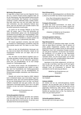 Seite 250




McCloskey (Einwenderin):                                            Risch (Einwenderin):
Ich sage Nein zu Block 9 auch aus dem folgenden Grund,              Ich habe noch ein Abschiedsgeschenk vom Bündnis Nein
den ich in meinem Einwand bereits aufgeführt hatte: Ich             zu Block 9 an die GKM. Das möchte ich jetzt überreichen.
bin der Überzeugung, dass diese globale Erwärmung sehr
                                                                           (Frau Risch [Einwenderin] überreicht Herrn
schnell voranschreitet. Alle Prognosen und Computersi-
                                                                           Ehmann [Antragstellerin] ein Päckchen)
mulationen mussten mittlerweile wieder revidiert werden.
Das heißt, daran kann man sich nicht halten. Man kann
                                                                    Fontagnier (Einwender):
nicht vorhersehen, wie viele unbekannte Faktoren dazu
                                                                    Ich werde das einmal kommentieren: Ich denke, das
führen, dass sich das Klima noch schneller erwärmt. Das
                                                                    Geschenk geht an den, der es am meisten verdient hat.
hat wirklich gravierende Auswirkungen.
                                                                    Wir hoffen, das grüne Handtuch wird von der GKM gewor-
   Ich mache ein Art winziges Plädoyer an die Firma                 fen.
GKM: Wir wissen, dass in China fast wöchentlich ein
                                                                           (Heiterkeit und Beifall bei den Einwenderin-
neues Kohlekraftwerk gebaut wird. Die Bundesrepublik
                                                                                       nen und Einwendern)
Deutschland hat seit Beginn des Industriezeitalters Treib-
hausgase verstärkt ausgestoßen, in den letzten 50 Jahren
                                                                    Verhandlungsleiterin Salchow:
sogar ganz extrem im Verhältnis zu anderen Ländern wie
                                                                    Frau Rigot und dann Herr Weyland.
China, Indien, Ländern in Lateinamerika oder Afrika.

    Wir müssen irgendwann erreichen, dass alle Länder               Rigot (Einwenderin):
den Ausstoß von Treibhausgasen zurückfahren, damit das              Auch ich möchte zum Abschluss etwas sagen: Ich hoffe,
Klima gerettet werden kann. Wir haben nur einen Plane-              dass wir diesen Block 9 verhindern. Das ist natürlich mit
ten.                                                                einem großen Fragezeichen versehen. Nach meiner
                                                                    Ansicht blockiert diese veraltete Technik 40 Jahre lang die
    Wenn wir aber die Schwellenländer überzeugen wol-
                                                                    Möglichkeit, immer mehr erneuerbare Energien einzuset-
len, dass sie bei diesem Ziel mitmachen, müssen wir als
                                                                    zen. Die gibt es inzwischen, und die kann man forcieren.
Industrienation Vorreiter sein und sagen, dass wir hier
                                                                    Die Geothermie z. B. ist gerade für den Oberrheintal-
zurückfahren.
                                                                    graben prädestiniert. Ich finde, man sollte auf andere
   Klar, Sie haben mit dem Block 9 angeblich schon ei-              Techniken setzen, die eine Zukunft haben und die nicht
nen etwas geringeren Ausstoß als bei den alten Blöcken.             40 Jahre lang noch mehr umweltschädliche Gase aussto-
Aber wir haben auch von der Alternative gesprochen:                 ßen und die die Böden noch mehr belasten.
einem Gas- und Dampfkraftwerk, wo es noch weniger
                                                                       Irgendwann ist die Kohle aufgebraucht, und dann gu-
Ausstoß von Treibhausgasen gäbe.
                                                                    cken wir alle in die Röhre. Auch Gas und Öl sind irgend-
     Ich möchte einmal vorlesen: Die Schwellenländer in             wann einmal alle. Von daher finde ich, dass man jetzt
den Klimaschutz einzubeziehen kann wirklich nur gelin-              anfangen muss, die Erneuerbaren zu forcieren. Das
gen, wenn die Industrieländer den Treibhausgasausstoß               verhindert für mich 40 Jahre lang der Block 9.
entsprechend verringern und die Schwellenländer mit
                                                                               (Beifall bei den Einwenderinnen und
Klimaschutztechnologien unterstützen, also Wissenstrans-
                                                                                            Einwendern)
fer leisten.

    Deshalb noch einmal mein Appell an GKM: Vielleicht              Verhandlungsleiterin Salchow:
kann in Anbetracht dessen, was in den letzten Tagen hier            Herr Gottstein.
besprochen wurde, doch noch einmal überdacht werden,
ob man das Kohlekraftwerk nicht in ein Gas- und Dampf-              Gottstein (BUND):
kraftwerk umwandelt oder eine ganz andere, eine neue                Ich möchte mich bei der Verhandlungsleitung herzlich
regenerative Technologie einführt, bevor man in ein Werk            bedanken. Sie hat geschafft, dass wir alle trotz hitziger
investiert, mit dem man erhöht Treibhausgase ausstößt. –            Debatten mit erhobenem Haupt hier herausgehen und uns
Danke.                                                              gegenseitig Anerkennung zollen können. Keiner muss
                                                                    verärgert sein – auch wenn der Ärger manchmal da war.
           (Beifall bei den Einwenderinnen und
                                                                    Deshalb der besondere Dank an Sie, Frau Salchow! Sie
                         Einwendern)
                                                                    haben das ganz klasse gemacht - -

Verhandlungsleiterin Salchow:                                                           (Allgemeiner Beifall)
Frau Risch hatte sich jetzt noch gemeldet, Herr Gottstein
und Frau Rigot. Dann machen wir es so: Herr Weyland                 Verhandlungsleiterin Salchow:
hatte das erste Wort für die Einwender. Er soll dann auch           Das war aber nicht immer ganz einfach.
das letzte Wort für die Einwender haben.




                             Erörterungstermin Grosskraftwerk Mannheim AG, 28.11.2008
 