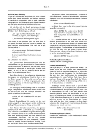 Seite 26




Schwaab (RP Karlsruhe):                                                Ich gebe zu, das hat unter Umständen – Sie haben es
Es gab jetzt verschiedene Ansprachen. Ich muss zunächst            schon angedeutet – erhebliche Auswirkungen. Aber sehen
einmal Herrn Rahner entgegnen: Herr Rahner, Sie haben              Sie es mir nach: Das ist unsere jahrzehntelange Praxis bei
zu Recht darauf hingewiesen, dass es enge Zusammen-                Kraftwerken.
hänge zwischen den einzelnen Anlagen dieses Kraftwerks
                                                                          (Zuruf von Herrn Block [BUND])
gibt. Sie haben gemeinsame Betriebseinrichtungen.
                                                                   - Herr Block, dann frage ich Sie: War unsere Praxis die
    Ich bitte Sie, sich den Begriff „gemeinsame Anlage“
                                                                   ganze Zeit rechtswidrig?
anzuschauen. Das Wesen der gemeinsamen Anlage ist in
§ 1 Abs. 3 der 4. BImSchV genau definiert:                                (Block [BUND]: Das werden wir vor Gericht
                                                                          noch klären! In Karlsruhe haben wir das
       „Ein enger räumlicher betrieblicher Zusam-
                                                                          Geld nicht gehabt, aber vielleicht haben wir
       menhang ist gegeben, wenn die Anlagen
                                                                          es hier!)
       1. auf demselben Betriebsgelände liegen“
                                                                   - Gut. - Vielleicht brechen wir an dieser Stelle mit den
– das haben wir hier vorliegen, ganz klar, auch wenn es            weiteren Ausführungen ab. Ich stehe noch einmal dazu:
sich sehr in die Länge zieht; man könnte da ja sagen, das          Das hier ist eine gemeinsame Anlage, die erweitert wird.
seien mehrere Betriebsgelände; aber nein, es ist ein               Deswegen ist die Änderungsgenehmigung die richtige Art
Betriebsgelände –                                                  der Entscheidung. Eine Neuanlage ist das selbstverständ-
                                                                   lich nicht. Sie steht zwar, wie gesagt, in einem engen
      „2. mit gemeinsamen Betriebseinrichtungen
                                                                   Zusammenhang mit den vorhandenen Kraftwerken, aber
      verbunden sind und
                                                                   es ist eine gemeinsame Anlage.
      3. einem vergleichbaren technischen Zweck
                                                                          (Gottstein [BUND]: Ganz dünnes Eis!)
      dienen.“

Das Letzte kann man abhaken.                                       Verhandlungsleiterin Salchow:
                                                                   Jetzt hat sich Herr Gödeke gemeldet.
    Die „gemeinsamen Betriebseinrichtungen“ sind das
Entscheidende. Da gibt es natürlich die unterschiedlich-
                                                                   Gödeke (Sachbeistand):
sten Konstellationen: In Karlsruhe lief das etwas selbst-
                                                                   Sie sagen es ja: Es ist eine „gemeinsame Anlage“. Die
ständiger ab, sodass wir da auf der ganz sicheren Seite
                                                                   Anlage erfüllt alle drei Kriterien des Anlagenbegriffs.
waren. Der Block 8, der dort genehmigt wurde, war auf
                                                                   Daher ist auch die gesamte Auswirkung zu betrachten.
jeden Fall ein selbstständiger Block.
                                                                   Das ist doch ganz klar. Im zweiten Teil Ihrer Rede haben
    Beim Block 9 sind wir der Auffassung, dass das ganz            Sie sich dann den Ausführungen des Antragstellers
überwiegend eine selbstständige Einheit ist; denn es wird          angeschlossen. Im ersten Teil Ihrer Rede haben Sie es
hier Strom erzeugt. Der Strom wird zwar auf einer ge-              nach dem Gesetz richtig gesagt: Es sind alle drei Kriterien
meinsamen Schiene in ein Netz eingespeist, aber diese              des Anlagenbegriffs für die Gesamtanlage erfüllt, und es
Verbrennungsanlage ist mit einer eigenständigen Abgas-             ist die Gesamtanlage zu betrachten.
einrichtung versehen.
                                                                       Im Übrigen wird das teilweise auch so gemacht. Man
    Die Versorgung mit Kohle erfolgt durch ein neues Koh-          hat den Eindruck: Da, wo es passt und – das kommt zur
lelager. - Es gibt noch verschiedene andere Punkte, aber           Unvollständigkeit der Antragsunterlagen noch hinzu – wo
ich will mich jetzt nicht als Techniker aufspielen. Das            es beispielsweise um das TEHG geht, werden keine
könnte GKM sicher noch ausführen.                                  Angaben gemacht, obwohl das verpflichtend ist. Es gibt
                                                                   schon höchstrichterliche Urteile zum Anlagenbegriff im
       (Zurufe von den Einwenderinnen und Ein-
                                                                   TEHG. Bei anderen Bereichen, wo es um die Emissionen
       wender)
                                                                   geht und wo man mit der Gesamtanlage ein Problem
- Moment! Entschuldigung! Ich mache mir das nicht                  hätte, wird das dann nicht insgesamt, sondern einzeln
einfach ungeprüft zu eigen, sondern ich bin der Meinung,           betrachtet. Der Antrag ist nicht in sich schlüssig. Entweder
der Begriff der gemeinsamen Anlage ist hier erfüllt.               betrachtet man einzeln oder nicht.

    Herr Rahner, Sie haben argumentiert, eine gewisse                         (Beifall bei den Einwenderinnen und
Gemeinsamkeit führe automatisch zur Gesamtanlage.                                          Einwendern)
Dann hätten wir in vielen Fällen bei großen Betriebsgelän-
den – ich denke gerade an die Chemie - Riesenkomplexe.             Verhandlungsleiterin Salchow:
Nach Ihrer Auslegung würden wir dann immer nur die                 Danke schön, Herr Gödeke. - Jetzt hatte sich noch einmal
Gesamtanlage betrachten. Das ist vom Bundes-                       Herr Buck gemeldet.
Immissionsschutzgesetz so nicht vorgesehen. Vielmehr
haben wir bewusst bei den Kraftwerken einzelne Einhei-
ten, und es geht hier um einen hinzukommenden Block.


                             Erörterungstermin Großkraftwerk Mannheim AG, 26.11.2008
 
