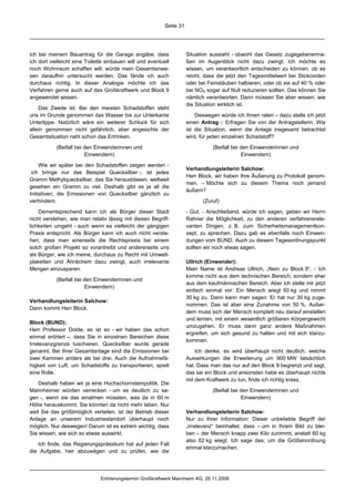 Seite 31




ich bei meinem Bauantrag für die Garage angäbe, dass                  Situation aussieht - obwohl das Gesetz zugegebenerma-
ich dort vielleicht eine Toilette einbauen will und eventuell         ßen im Augenblick nicht dazu zwingt. Ich möchte es
noch Wohnraum schaffen will, würde mein Gesamtanwe-                   wissen, um verantwortlich entscheiden zu können, ob es
sen daraufhin untersucht werden. Das fände ich auch                   reicht, dass die jetzt den Tagesmittelwert bei Stickoxiden
durchaus richtig. In dieser Analogie möchte ich das                   oder bei Feinstäuben halbieren, oder ob sie auf 40 % oder
Verfahren gerne auch auf das Großkraftwerk und Block 9                bei NOX sogar auf Null reduzieren sollten. Das können Sie
angewendet wissen.                                                    nämlich verantworten. Dann müssen Sie aber wissen, wie
                                                                      die Situation wirklich ist.
    Das Zweite ist: Bei den meisten Schadstoffen steht
uns im Grunde genommen das Wasser bis zur Unterkante                      Deswegen würde ich Ihnen raten – dazu stelle ich jetzt
Unterlippe. Natürlich wäre ein weiterer Schluck für sich              einen Antrag -: Erfragen Sie von der Antragstellerin: Wie
allein genommen nicht gefährlich, aber angesichts der                 ist die Situation, wenn die Anlage insgesamt betrachtet
Gesamtsituation naht schon das Ertrinken.                             wird, für jeden einzelnen Schadstoff?
           (Beifall bei den Einwenderinnen und                                   (Beifall bei den Einwenderinnen und
                        Einwendern)                                                           Einwendern)
     Wie wir später bei den Schadstoffen zeigen werden -
                                                                      Verhandlungsleiterin Salchow:
 ich bringe nur das Beispiel Quecksilber -, ist jedes
                                                                      Herr Block, wir haben Ihre Äußerung zu Protokoll genom-
Gramm Methylquecksilber, das Sie herausblasen, weltweit
                                                                      men. – Möchte sich zu diesem Thema noch jemand
gesehen ein Gramm zu viel. Deshalb gibt es ja all die
                                                                      äußern?
Initiativen, die Emissionen von Quecksilber gänzlich zu
verhindern.                                                                  (Zuruf)
    Dementsprechend kann ich als Bürger dieser Stadt                  - Gut. - Anschließend, würde ich sagen, geben wir Herrn
nicht verstehen, wie man relativ lässig mit diesen Begriff-           Rahner die Möglichkeit, zu den anderen verfahrensrele-
lichkeiten umgeht - auch wenn es vielleicht der gängigen              vanten Dingen, z. B. zum Sicherheitsmanagementkon-
Praxis entspricht. Als Bürger kann ich auch nicht verste-             zept, zu sprechen. Dazu gab es ebenfalls noch Einwen-
hen, dass man einerseits die Rechtspraxis bei einem                   dungen vom BUND. Auch zu diesem Tagesordnungspunkt
solch großen Projekt so vorantreibt und andererseits uns              sollten wir noch etwas sagen.
als Bürger, wie ich meine, durchaus zu Recht mit Umwelt-
plaketten und Ähnlichem dazu zwingt, auch irrelevante                 Ullrich (Einwender):
Mengen einzusparen.                                                   Mein Name ist Andreas Ullrich, „Nein zu Block 9“. - Ich
                                                                      komme nicht aus dem technischen Bereich, sondern eher
           (Beifall bei den Einwenderinnen und
                                                                      aus dem kaufmännischen Bereich. Aber ich stelle mir jetzt
                        Einwendern)
                                                                      einfach einmal vor: Ein Mensch wiegt 60 kg und nimmt
                                                                      30 kg zu. Dann kann man sagen: Er hat nur 30 kg zuge-
Verhandlungsleiterin Salchow:
                                                                      nommen. Das ist aber eine Zunahme von 50 %. Außer-
Dann kommt Herr Block.
                                                                      dem muss sich der Mensch komplett neu darauf einstellen
                                                                      und lernen, mit einem wesentlich größeren Körpergewicht
Block (BUND):
                                                                      umzugehen. Er muss dann ganz andere Maßnahmen
Herr Professor Dolde, es ist so - wir haben das schon
                                                                      ergreifen, um sich gesund zu halten und mit sich klarzu-
einmal erörtert –, dass Sie in einzelnen Bereichen diese
                                                                      kommen.
Irrelevanzgrenze tuschieren. Quecksilber wurde gerade
genannt. Bei Ihrer Gesamtanlage sind die Emissionen bei                   Ich denke, es wird überhaupt nicht deutlich, welche
zwei Kaminen anders als bei drei. Auch die Aufnahmefä-                Auswirkungen die Erweiterung um 900 MW tatsächlich
higkeit von Luft, um Schadstoffe zu transportieren, spielt            hat. Dass man das nur auf den Block 9 begrenzt und sagt,
eine Rolle.                                                           das sei ein Block und ansonsten habe es überhaupt nichts
                                                                      mit dem Kraftwerk zu tun, finde ich richtig krass.
    Deshalb haben wir ja eine Hochschornsteinpolitik. Die
Mannheimer würden verrecken - um es deutlich zu sa-                              (Beifall bei den Einwenderinnen und
gen -, wenn sie das einatmen müssten, was da in 60 m                                          Einwendern)
Höhe herauskommt. Sie könnten da nicht mehr leben. Nur
weil Sie das größtmöglich verteilen, ist der Betrieb dieser           Verhandlungsleiterin Salchow:
Anlage an unserem Industriestandort überhaupt noch                    Nur zu Ihrer Information: Dieser unbeliebte Begriff der
möglich. Nur deswegen! Darum ist es extrem wichtig, dass              „Irrelevanz“ beinhaltet, dass – um in Ihrem Bild zu blei-
Sie wissen, wie sich so etwas auswirkt.                               ben – der Mensch knapp zwei Kilo zunimmt, anstatt 60 kg
                                                                      also 62 kg wiegt. Ich sage das, um die Größenordnung
   Ich finde, das Regierungspräsidium hat auf jeden Fall
                                                                      einmal klarzumachen.
die Aufgabe, hier abzuwägen und zu prüfen, wie die




                               Erörterungstermin Großkraftwerk Mannheim AG, 26.11.2008
 