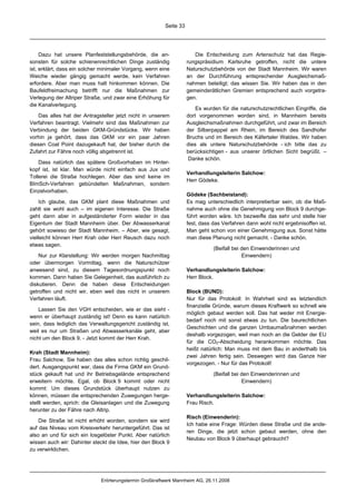 Seite 33




     Dazu hat unsere Planfeststellungsbehörde, die an-                 Die Entscheidung zum Artenschutz hat das Regie-
sonsten für solche schienenrechtlichen Dinge zuständig              rungspräsidium Karlsruhe getroffen, nicht die untere
ist, erklärt, dass ein solcher minimaler Vorgang, wenn eine         Naturschutzbehörde von der Stadt Mannheim. Wir waren
Weiche wieder gängig gemacht werde, kein Verfahren                  an der Durchführung entsprechender Ausgleichsmaß-
erfordere. Aber man muss halt hinkommen können. Die                 nahmen beteiligt; das wissen Sie. Wir haben das in den
Baufeldfreimachung betrifft nur die Maßnahmen zur                   gemeinderätlichen Gremien entsprechend auch vorgetra-
Verlegung der Altriper Straße, und zwar eine Erhöhung für           gen.
die Kanalverlegung.
                                                                        Es wurden für die naturschutzrechtlichen Eingriffe, die
    Das alles hat der Antragsteller jetzt nicht in unserem          dort vorgenommen worden sind, in Mannheim bereits
Verfahren beantragt. Vielmehr sind das Maßnahmen zur                Ausgleichsmaßnahmen durchgeführt, und zwar im Bereich
Verbindung der beiden GKM-Gründstücke. Wir haben                    der Silberpappel am Rhein, im Bereich des Sandhofer
vorhin ja gehört, dass das GKM vor ein paar Jahren                  Bruchs und im Bereich des Käfertaler Waldes. Wir haben
diesen Coal Point dazugekauft hat, der bisher durch die             dies als untere Naturschutzbehörde - ich bitte das zu
Zufahrt zur Fähre noch völlig abgetrennt ist.                       berücksichtigen - aus unserer örtlichen Sicht begrüßt. –
                                                                     Danke schön.
    Dass natürlich das spätere Großvorhaben im Hinter-
kopf ist, ist klar. Man würde nicht einfach aus Jux und
                                                                    Verhandlungsleiterin Salchow:
Tollerei die Straße hochlegen. Aber das sind keine im
                                                                    Herr Gödeke.
BImSch-Verfahren gebündelten Maßnahmen, sondern
Einzelvorhaben.
                                                                    Gödeke (Sachbeistand):
     Ich glaube, das GKM plant diese Maßnahmen und                  Es mag unterschiedlich interpretierbar sein, ob die Maß-
zahlt sie wohl auch – im eigenen Interesse. Die Straße              nahme auch ohne die Genehmigung von Block 9 durchge-
geht dann aber in aufgeständerter Form wieder in das                führt worden wäre. Ich bezweifle das sehr und stelle hier
Eigentum der Stadt Mannheim über. Der Abwasserkanal                 fest, dass das Verfahren dann wohl nicht ergebnisoffen ist.
gehört sowieso der Stadt Mannheim. – Aber, wie gesagt,              Man geht schon von einer Genehmigung aus. Sonst hätte
vielleicht können Herr Krah oder Herr Reusch dazu noch              man diese Planung nicht gemacht. - Danke schön.
etwas sagen.
                                                                               (Beifall bei den Einwenderinnen und
    Nur zur Klarstellung: Wir werden morgen Nachmittag                                      Einwendern)
oder übermorgen Vormittag, wenn die Naturschützer
anwesend sind, zu diesem Tagesordnungspunkt noch                    Verhandlungsleiterin Salchow:
kommen. Dann haben Sie Gelegenheit, das ausführlich zu              Herr Block.
diskutieren. Denn die haben diese Entscheidungen
getroffen und nicht wir, eben weil das nicht in unserem             Block (BUND):
Verfahren läuft.                                                    Nur für das Protokoll: In Wahrheit sind es letztendlich
                                                                    finanzielle Gründe, warum dieses Kraftwerk so schnell wie
    Lassen Sie den VGH entscheiden, wie er das sieht -
                                                                    möglich gebaut werden soll. Das hat weder mit Energie-
wenn er überhaupt zuständig ist! Denn es kann natürlich
                                                                    bedarf noch mit sonst etwas zu tun. Die baurechtlichen
sein, dass lediglich das Verwaltungsgericht zuständig ist,
                                                                    Geschichten und die ganzen Umbaumaßnahmen werden
weil es nur um Straßen und Abwasserkanäle geht, aber
                                                                    deshalb vorgezogen, weil man noch an die Gelder der EU
nicht um den Block 9. - Jetzt kommt der Herr Krah.
                                                                    für die CO2-Abscheidung herankommen möchte. Das
                                                                    heißt natürlich: Man muss mit dem Bau in anderthalb bis
Krah (Stadt Mannheim):
                                                                    zwei Jahren fertig sein. Deswegen wird das Ganze hier
Frau Salchow, Sie haben das alles schon richtig geschil-
                                                                    vorgezogen. - Nur für das Protokoll!
dert. Ausgangspunkt war, dass die Firma GKM ein Grund-
stück gekauft hat und ihr Betriebsgelände entsprechend                         (Beifall bei den Einwenderinnen und
erweitern möchte. Egal, ob Block 9 kommt oder nicht                                         Einwendern)
kommt: Um dieses Grundstück überhaupt nutzen zu
können, müssen die entsprechenden Zuwegungen herge-                 Verhandlungsleiterin Salchow:
stellt werden, sprich: die Gleisanlagen und die Zuwegung            Frau Risch.
herunter zu der Fähre nach Altrip.
                                                                    Risch (Einwenderin):
    Die Straße ist nicht erhöht worden, sondern sie wird
                                                                    Ich habe eine Frage: Würden diese Straße und die ande-
auf das Niveau vom Kreisverkehr heruntergeführt. Das ist
                                                                    ren Dinge, die jetzt schon gebaut werden, ohne den
also an und für sich ein losgelöster Punkt. Aber natürlich
                                                                    Neubau von Block 9 überhaupt gebraucht?
wissen auch wir: Dahinter steckt die Idee, hier den Block 9
zu verwirklichen.




                              Erörterungstermin Großkraftwerk Mannheim AG, 26.11.2008
 