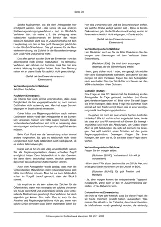 Seite 35




    Solche Maßnahmen, wie sie dem Antragsteller hier                   Herr des Verfahrens sein und die Entscheidungen treffen,
ermöglicht werden, sind – das kenne ich aus anderen                    wie welche Straße verlegt werden soll. - Dass es bereits
Kraftwerksgenehmigungsverfahren – dort im BImSchG-                     Diskussionen gab, ob die Straße sinnvoll verlegt wurde, ist
Verfahren drin. Ich meine z. B. die Verlegung eines                    Ihnen wahrscheinlich nicht entgangen. – Danke schön.
städtischen Abwässerkanals im Bereich des neuen
                                                                                  (Beifall bei den Einwenderinnen und
Blocks 9. Natürlich steht das im Zusammenhang mit dem
                                                                                               Einwendern)
Hauptantrag, um den es hier geht. Deswegen gehört das
in das BImSchG-Verfahren. Das gilt ebenso für die Bau-
                                                                       Verhandlungsleiterin Salchow:
stelleneinrichtung, die Zufahrt für die Baustellenfahrzeuge
                                                                       Herr Raufelder, auch an Sie die Bitte: Diskutieren Sie das
zum Coal Point und anderes mehr.
                                                                       morgen oder übermorgen mit dem Verfasser dieser
    Das alles gehört aus der Sicht der Einwender - um das              Entscheidung.
abschließend noch einmal festzuhalten - ins BImSchG-
                                                                              (Raufelder [EW]: Sie sind doch sozusagen
Verfahren. Wir nehmen zur Kenntnis, dass Sie hier eine
                                                                              diejenige, die die Genehmigung erteilt!)
andere Meinung kundgetan haben. Aber Ihre Meinung
halten wir an dieser Stelle für sachlich nicht gerechtfertigt.         - Nein, ganz sicher nicht. - Aber, wie gesagt, ich möchte
                                                                       hier keine Kollegenschelte betreiben. Diskutieren Sie das
           (Beifall bei den Einwenderinnen und
                                                                       morgen mit dem Verfasser, fragen Sie den Antragsteller
                        Einwendern)
                                                                       nach eventueller Eile oder Nicht-Eile, und lassen wir den
                                                                       VGH entscheiden! - Herr Gottstein.
Verhandlungsleiterin Salchow:
Jetzt Herr Raufelder.
                                                                       Gottstein (BUND):
                                                                       Eine Frage an das RP: Warum hat die Zustellung an den
Raufelder (Einwender):
                                                                       Antragsteller 14 Tage gedauert, nachdem das Ganze
Ich möchte hier noch einmal unterstreichen, dass diese
                                                                       gerichtsrelevant geworden ist? Bitte klären Sie das! Sagen
Dringlichkeit, die hier vorgespielt worden ist, nach meinem
                                                                       Sie Ihren Kollegen, dass diese Frage mit Sicherheit noch
Dafürhalten nicht notwendig war. Man hat sogar Sonder-
                                                                       einmal auf den Tisch kommt. Denn das ist eine Verzöge-
sitzungen im Bezirksbeirat einberufen.
                                                                       rungstaktik des Regierungspräsidiums.
    Daher hätte das Regierungspräsidium nach meinem
                                                                           Da gehen mir noch ein paar andere Sachen durch den
Dafürhalten schon vorab den Antragsteller in die Schran-
                                                                       Hinterkopf. Wie ich vorhin schon angedeutet habe, denke
ken verweisen müssen und hätte sagen müssen: Diese
                                                                       ich, dass sich das RP manchmal auf dünnem Eis bewegt -
vorbereitenden Maßnahmen sind nicht so notwendig, dass
                                                                        manchmal und nicht alle Abteilungen, um Gottes willen!
sie sozusagen von heute auf morgen durchgeführt werden
                                                                       Aber es gibt Abteilungen, die sich auf dünnem Eis bewe-
müssen.
                                                                       gen. Das wirft natürlich einen Schatten auf das ganze
    Beim Coal Point war die Vermarktung schon einmal                   Regierungspräsidium. Deswegen: Fragen Sie Ihren
anders vorgesehen. Da gab es tatsächlich nicht diese                   Kollegen, der dann da ist. Er soll bitte diese Frage beant-
Dringlichkeit. Man hatte letztendlich noch nachgeprüft, ob             worten.
es andere Alternativen gibt.
                                                                       Verhandlungsleiterin Salchow:
   Daher war es für uns alle völlig unverständlich, warum
                                                                       Fragen Sie ihn morgen selber.
Sie als Regierungspräsidium diesen schnellen Zugriff
ermöglicht haben. Denn letztendlich ist in den Gremien,                       (Gottstein [BUND]: Vorbereitend! Ich will ja
die dann damit beschäftigt waren, deutlich geworden,                          vorbereiten!)
dass man das auch anders hätte machen können.
                                                                       - Wann denn? Wir sitzen bestimmt bis um 20 Uhr hier, und
    Auch vom Antragsteller wurde gesagt, dass man die                  er ist ganz sicher nicht mehr um die Uhrzeit im Büro.
vorbereitenden Maßnahmen nicht notwendigerweise jetzt
                                                                              (Gottstein [BUND]: Es gibt Telefon und
hätte durchführen müssen. Man hat es dann letztendlich
                                                                              Handys!)
schon im Vorgriff darauf gemacht, dass der Block 9
kommt.                                                                 - Ja, aber morgen kommt der entsprechende Tagesord-
                                                                       nungspunkt. Dann kann er das im Zusammenhang dar-
    Ich empfinde es als sehr schlechtes Zeichen für die
                                                                       stellen. - Frau Dahamni-Herm.
Öffentlichkeit, wenn man einerseits ein solches Verfahren
wie heute durchführt und andererseits bereits viele vorbe-
                                                                       Dahamni-Herm (Einwenderin):
reitende Maßnahmen genehmigt. Das Verfahren hat doch
                                                                       Ich finde es nicht sehr hilfreich, dass Sie dieser Frage, die
eigentlich gar keinen Sinn mehr. Das ist auch für das
                                                                       wir heute mehrfach gestellt haben, ausweichen: Was
Ansehen des Regierungspräsidiums nicht gut, wenn man
                                                                       meinen Sie aktuell zu der Tatsache, dass bauvorbereiten-
solche Dinge einreißen lässt. Denn letztendlich sollen Sie
                                                                       de Maßnahmen vorab genehmigt wurden, die eindeutig



                               Erörterungstermin Großkraftwerk Mannheim AG, 26.11.2008
 