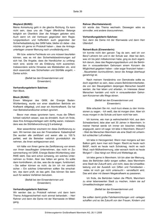 Seite 39




Weyland (BUND):                                                      Rahner (Rechtsbeistand):
Meine Anmerkung geht in die gleiche Richtung. Es kann                Ich würde das Thema wechseln. Deswegen wäre es
nicht sein, dass uns als Träger öffentlicher Belange                 sinnvoller, erst andere dranzunehmen.
lediglich ein Überblick über die Anlagen geboten wird.
Auch wenn ich viel Vertrauen gegenüber dem Regie-                    Verhandlungsleiterin Salchow:
rungspräsidium und hoffentlich auch gegenüber der                    Gut, dann die Dame mit der Warnweste und dann Herr
Sicherheitsabteilung des GKM habe, bleibe ich dabei - das            Uttendorf.
möchte ich gerne im Protokoll haben -, dass die Antrags-
unterlagen unserer Meinung nach unvollständig sind.                  Reinert-Buck (Einwenderin):
                                                                     Ich konnte nicht den ganzen Tag da sein, weil ich von
    Wir bzw. externe Fachleute von uns müssen beurteilen
                                                                     Beruf Lehrerin bin und in der Schule war. Aber bei dem,
können, was es mit den Sicherheitsbestimmungen auf
                                                                     was ich bis jetzt mitbekommen habe, ging es doch eigent-
sich hat. Die Angabe, dass die Handbücher zu umfang-
                                                                     lich darum, dass das Regierungspräsidium und die Behör-
reich sind, würde mir als Erklärung nicht ausreichen.
                                                                     den in vorauseilendem Gehorsam einem Konzern die
Insbesondere solche Hinweise wie Meldeketten etc. sind
                                                                     Möglichkeit gegeben haben - oder sogar finanziert haben -
doch essenziell, was Sicherheiten und Störfälle angeht. –
                                                                     , Bauarbeiten durchzuführen, bevor die Anlage überhaupt
Danke schön.
                                                                     genehmigt ist.
           (Beifall bei den Einwenderinnen und
                                                                         Nach meinem Verständnis von Demokratie sollte es
                        Einwendern)
                                                                     doch eigentlich so sein, dass unsere Behördenmitarbeiter,
                                                                     die von den Steuergeldern derjenigen Menschen bezahlt
Verhandlungsleiterin Salchow:
                                                                     werden, die hier leben und arbeiten, im Interesse dieser
Herr Block.
                                                                     Menschen handeln und nicht in vorauseilendem Gehor-
                                                                     sam Konzernen alle Wege ebnen.
Block (BUND):
Einem Miteigner des GKM, der Energie Baden-                                     (Beifall bei den Einwenderinnen und
Württemberg, wurde von einer staatlichen Behörde ein                                         Einwendern)
Kraftwerk stillgelegt, und zwar ein Atomkraftwerk. Da hat
                                                                         Bitte erlauben Sie mir, noch kurz etwas zu den Immis-
man Betriebshandbücher einfach ignoriert.
                                                                     sionen zu sagen. - Ich weiß, das ist morgen dran. Aber ich
    Bevor man etwas ignorieren kann, muss die Öffent-                muss morgen in die Schule und kann nicht hier sein.
lichkeit natürlich wissen, was da drinsteht. Auch ich finde,
                                                                         Ich komme, wie man ja wahrscheinlich hört, aus dem
dass Ihre Antragsunterlagen sehr dürftig waren, insbeson-
                                                                     Schwabenland, lebe aber seit 30 Jahren in Mannheim. In
dere was die Störfallverordnung § 9 anbelangt.
                                                                     meiner Heimat werde ich immer ein bisschen mitleidig
    Aber wesentlicher erscheint mir diese Zertifizierung zu          angeguckt, wenn ich sage: Ich lebe in Mannheim. Warum?
sein. Wir kennen das aus der Finanzebene: Katastrophal!              - Weil die Menschen Mannheim als eine Stadt mit unheim-
Die wurden alle zertifiziert und waren alle zu 100 %                 lich schlechter Luft erleben.
perfekt, weil die Betreiber natürlich grundsätzlich die
                                                                        Ich lebe in Herzogenried. Wenn man morgens auf den
nehmen, die ihnen wohlgesonnen sind.
                                                                     Balkon geht, kann man sich fragen: Riecht es heute nach
    Ich hätte von Ihnen gerne die Zertifizierung von einem           BASF, riecht es heute nach Schokinag, riecht es nach
von Ihnen beauftragten Unternehmen, das nicht im Zu-                 Weyl, nach Müllverbrennung, oder wonach riecht es heute
sammenhang mit GKM, Energie Baden-Württemberg oder                   Morgen? – Das hängt von Wind und Wetterlage ab.
RWE steht. Das wird schon schwierig, ein solches Unter-
                                                                         Ich lebe gerne in Mannheim. Ich bin aber der Meinung,
nehmen zu finden. Aber das hätten wir gerne. Es sollte
                                                                     dass die Behörden dafür sorgen sollten, dass Mannheim
dann kontrollieren, ob das, was die da sagen, funktioniert.
                                                                     eine Stadt der Zukunft wird, und nicht, dass die Umweltbe-
– Sie selber können es nicht; da bin ich mir ziemlich
                                                                     lastung und der Ausstoß von Giften und Feinstäuben -
sicher. – Ein solches Unternehmen sollten Sie einschal-
                                                                      vieles ist noch gar nicht untersucht – vervielfacht wird.
ten, das dann prüft, ob das geht. Das können Sie dann
                                                                     Das wird aber mit diesem Megakraftwerk so passieren.
auch für weitere Verfahren benutzen.
                                                                        Ich finde, die Behörden haben die Pflicht, Mannheim
           (Beifall bei den Einwenderinnen und
                                                                     zu einer lebenswerten Stadt zu machen, indem sie auf
                        Einwendern)
                                                                     Umwelttechnologien setzen.

Verhandlungsleiterin Salchow:                                                   (Beifall bei den Einwenderinnen und
Wir werden das zu Protokoll nehmen und dann beim                                             Einwendern)
Thema Anlagensicherheit noch einmal behandeln. - Herr
                                                                     Sie sollten damit große Fabrikeinrichtungen und –anlagen
Rahner und dann die Dame mit der Warnweste im Mittel-
                                                                     schaffen und so die Zukunft von den Frauen, Kindern und
gang.



                              Erörterungstermin Großkraftwerk Mannheim AG, 26.11.2008
 