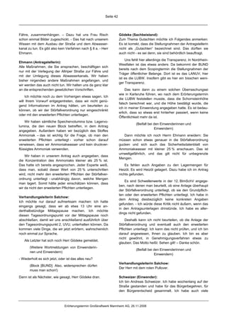 Seite 42




Fähre, zusammenhängen. – Dazu hat uns Frau Risch                     Gödeke (Sachbeistand):
schon einmal Bilder zugeschickt. - Das hat nach unserem              Zum Thema Gutachten möchte ich Folgendes anmerken:
Wissen mit dem Ausbau der Straße und dem Abwasser-                   Es ist korrekt, dass die Stellungnahmen der Antragstellerin
kanal zu tun. Es gibt also kein Verfahren nach § 8 a. - Herr         nicht als „Gutachten“ bezeichnet sind. Das dürften sie
Ehmann.                                                              auch nicht - es sei denn, sie sind behördlich beauftragt.

                                                                         Uns fehlt hier allerdings die Transparenz. In Nordrhein-
Ehmann (Antragstellerin):
                                                                     Westfalen ist das etwas anders: Da bekommt der BUND
Alle Maßnahmen, die Sie ansprachen, beschäftigen sich
                                                                     bereits nach dem Scopingtermin die Stellungnahmen der
nur mit der Verlegung der Altriper Straße zur Fähre und
                                                                     Träger öffentlicher Belange. Dort ist es das LANUV, hier
mit der Umlegung dieses Abwasserkanals. Wir haben
                                                                     ist es die LUBW. Insofern gibt es hier ein bisschen weni-
bisher nirgendwo andere Maßnahmen angefangen, und
                                                                     ger Transparenz.
wir werden das auch nicht tun. Wir halten uns da ganz klar
an die entsprechenden gesetzlichen Vorschriften.                          Das kann dann zu einem solchen Überraschungsei
                                                                     wie in Karlsruhe führen, wo nach dem Erörterungstermin
    Ich möchte noch zu dem Vorherigen etwas sagen. Ich
                                                                     die LUBW feststellen musste, dass die Schornsteinhöhe
will Ihrem Vorwurf entgegentreten, dass wir nicht genü-
                                                                     falsch berechnet war, und die Höhe bestätigt wurde, die
gend Informationen im Antrag hätten, um beurteilen zu
                                                                     ich in meiner Einwendung angegeben hatte. Es ist bedau-
können, ob wir der Störfallverordnung nur eingeschränkt
                                                                     erlich, dass so etwas erst hinterher passiert, wenn keine
oder mit den erweiterten Pflichten unterliegen.
                                                                     Öffentlichkeit mehr da ist.
    Wir haben sämtliche Speichervolumina bzw. Lagervo-
                                                                                (Beifall bei den Einwenderinnen und
lumina, die den neuen Block betreffen, in dem Antrag
                                                                                             Einwendern)
angegeben. Außerdem haben wir bezüglich des Stoffes
Ammoniak – das ist wichtig für die Frage, ob man den                    Dann möchte ich noch Herrn Ehmann erwidern: Sie
erweiterten Pflichten unterliegt - vorher schon darauf               müssen schon etwas genauer in die Störfallverordnung
verwiesen, dass wir Ammoniakwasser und kein druckver-                gucken und sich auch das Sicherheitsdatenblatt von
flüssigtes Ammoniak verwenden.                                       Ammoniakwasser mit kleiner 25 % anschauen. Das ist
                                                                     umweltgefährlich, und das gilt nicht für unbegrenzte
    Wir haben in unserem Antrag auch angegeben, dass
                                                                     Mengen.
die Konzentration des Ammoniaks kleiner als 25 % ist.
Das hatte ich bereits angesprochen. Jeder Experte weiß,                  Es fehlen auch Angaben zu den Lagermengen für
dass man, sobald dieser Wert von 25 % unterschritten                 Heizöl. Es wird Heizöl gelagert. Dazu habe ich im Antrag
wird, nicht mehr den erweiterten Pflichten der Störfallver-          nichts gefunden.
ordnung unterliegt - unabhängig davon, welche Mengen
                                                                         Es sind Schwellenwerte in der 12. BImSchV angege-
man lagert. Somit hätte jeder einschätzen können, dass
                                                                     ben, nach denen man beurteilt, ob eine Anlage überhaupt
wir da nicht den erweiterten Pflichten unterliegen.
                                                                     der Störfallverordnung unterliegt, ob sie den Grundpflich-
                                                                     ten oder den erweiterten Pflichten unterliegt. Ich habe in
Verhandlungsleiterin Salchow:
                                                                     dem Antrag diesbezüglich keine konkreten Angaben
Ich möchte nur darauf aufmerksam machen: Ich hatte
                                                                     gefunden. - Ich würde diese Kritik nicht äußern, wenn das
eingangs gesagt, dass wir ab etwa 13 Uhr eine an-
                                                                     in den Antragsunterlagen drinstünde. Ich habe es aller-
derthalbstündige Mittagspause machen. Ich möchte
                                                                     dings nicht gefunden.
diesen Tagesordnungspunkt vor der Mittagspause noch
abschließen, damit wir uns anschließend ausführlich über                 Deshalb kann ich nicht beurteilen, ob die Anlage der
den Tagesordnungspunkt 2, UVU, unterhalten können. Da                Störfallverordnung und eventuell auch den erweiterten
kommen viele Dinge, die wir jetzt erörtern, wahrscheinlich           Pflichten unterliegt. Ich kann das nicht prüfen, und ich bin
noch einmal zur Sprache.                                             darauf angewiesen, Ihnen zu glauben. Ich bin es aber
                                                                     nicht gewöhnt, in Genehmigungsverfahren etwas zu
   Als Letzter hat sich noch Herr Gödeke gemeldet.
                                                                     glauben. Das Motto heißt: Sehen gilt! – Danke schön.
       (Weitere Wortmeldungen von Einwenderin-
                                                                                (Beifall bei den Einwenderinnen und
       nen und Einwendern)
                                                                                             Einwendern)
- Wiederholt es sich jetzt, oder ist das alles neu?
                                                                     Verhandlungsleiterin Salchow:
       (Block [BUND]: Also, widersprechen dürfen
                                                                     Der Herr mit dem roten Pullover.
       muss man schon!)

Dann ist als Nächster, wie gesagt, Herr Gödeke dran.                 Schweizer (Einwender):
                                                                     Ich bin Andreas Schweizer. Ich habe wochenlang auf der
                                                                     Straße gestanden und habe für das Bürgerbegehren, für
                                                                     den Bürgerentscheid gesammelt. Ich habe auch viele



                               Erörterungstermin Großkraftwerk Mannheim AG, 26.11.2008
 