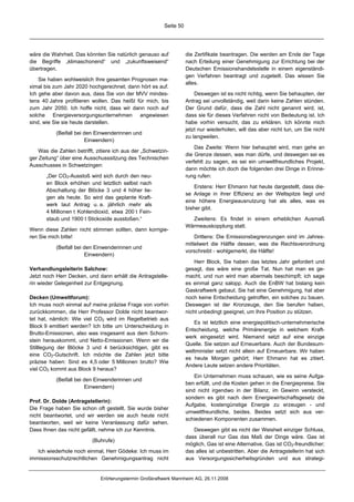 Seite 50




wäre die Wahrheit. Das könnten Sie natürlich genauso auf             die Zertifikate beantragen. Die werden am Ende der Tage
die Begriffe „klimaschonend“ und „zukunftsweisend“                   nach Erteilung einer Genehmigung zur Errichtung bei der
übertragen.                                                          Deutschen Emissionshandelsstelle in einem eigenständi-
                                                                     gen Verfahren beantragt und zugeteilt. Das wissen Sie
    Sie haben wohlweislich Ihre gesamten Prognosen ma-
                                                                     alles.
ximal bis zum Jahr 2020 hochgerechnet; dann hört es auf.
Ich gehe aber davon aus, dass Sie von der MVV mindes-                    Deswegen ist es nicht richtig, wenn Sie behaupten, der
tens 40 Jahre profitieren wollen. Das heißt für mich, bis            Antrag sei unvollständig, weil darin keine Zahlen stünden.
zum Jahr 2050. Ich hoffe nicht, dass wir dann noch auf               Der Grund dafür, dass die Zahl nicht genannt wird, ist,
solche Energieversorgungsunternehmen angewiesen                      dass sie für dieses Verfahren nicht von Bedeutung ist. Ich
sind, wie Sie sie heute darstellen.                                  habe vorhin versucht, das zu erklären. Ich könnte mich
                                                                     jetzt nur wiederholen, will das aber nicht tun, um Sie nicht
           (Beifall bei den Einwenderinnen und
                                                                     zu langweilen.
                        Einwendern)
                                                                         Das Zweite: Wenn hier behauptet wird, man gehe an
    Was die Zahlen betrifft, zitiere ich aus der „Schwetzin-
                                                                     die Grenze dessen, was man dürfe, und deswegen sei es
ger Zeitung“ über eine Ausschusssitzung des Technischen
                                                                     verfehlt zu sagen, es sei ein umweltfreundliches Projekt,
Ausschusses in Schwetzingen:
                                                                     dann möchte ich doch die folgenden drei Dinge in Erinne-
       „Der CO2-Ausstoß wird sich durch den neu-                     rung rufen:
       en Block erhöhen und letztlich selbst nach
                                                                         Erstens: Herr Ehmann hat heute dargestellt, dass die-
       Abschaltung der Blöcke 3 und 4 höher lie-
                                                                     se Anlage in ihrer Effizienz an der Weltspitze liegt und
       gen als heute. So wird das geplante Kraft-
                                                                     eine höhere Energieausnutzung hat als alles, was es
       werk laut Antrag u. a. jährlich mehr als
                                                                     bisher gibt.
       4 Millionen t Kohlendioxid, etwa 200 t Fein-
       staub und 1900 t Stickoxide ausstoßen.“                         Zweitens: Es findet in einem erheblichen Ausmaß
                                                                     Wärmeauskopplung statt.
Wenn diese Zahlen nicht stimmen sollten, dann korrigie-
ren Sie mich bitte!                                                      Drittens: Die Emissionsbegrenzungen sind im Jahres-
                                                                     mittelwert die Hälfte dessen, was die Rechtsverordnung
           (Beifall bei den Einwenderinnen und
                                                                     vorschreibt - wohlgemerkt, die Hälfte!
                        Einwendern)
                                                                         Herr Block, Sie haben das letztes Jahr gefordert und
Verhandlungsleiterin Salchow:                                        gesagt, das wäre eine große Tat. Nun hat man es ge-
Jetzt noch Herr Decken, und dann erhält die Antragstelle-            macht, und nun wird man abermals beschimpft; ich sage
rin wieder Gelegenheit zur Entgegnung.                               es einmal ganz salopp. Auch die EnBW hat bislang kein
                                                                     Gaskraftwerk gebaut. Sie hat eine Genehmigung, hat aber
Decken (Umweltforum):                                                noch keine Entscheidung getroffen, ein solches zu bauen.
Ich muss noch einmal auf meine präzise Frage von vorhin              Deswegen ist der Kronzeuge, den Sie berufen haben,
zurückkommen, die Herr Professor Dolde nicht beantwor-               nicht unbedingt geeignet, um Ihre Position zu stützen.
tet hat, nämlich: Wie viel CO2 wird im Regelbetrieb aus
                                                                        Es ist letztlich eine energiepolitisch-unternehmerische
Block 9 emittiert werden? Ich bitte um Unterscheidung in
                                                                     Entscheidung, welche Primärenergie in welchem Kraft-
Brutto-Emissionen, also was insgesamt aus dem Schorn-
                                                                     werk eingesetzt wird. Niemand setzt auf eine einzige
stein herauskommt, und Netto-Emissionen. Wenn wir die
                                                                     Quelle. Sie setzen auf Erneuerbare. Auch der Bundesum-
Stilllegung der Blöcke 3 und 4 berücksichtigen, gibt es
                                                                     weltminister setzt nicht allein auf Erneuerbare. Wir haben
eine CO2-Gutschrift. Ich möchte die Zahlen jetzt bitte
                                                                     es heute Morgen gehört; Herr Ehmann hat es zitiert.
präzise haben: Sind es 4,5 oder 5 Millionen brutto? Wie
                                                                     Andere Leute setzen andere Prioritäten.
viel CO2 kommt aus Block 9 heraus?
                                                                         Ein Unternehmen muss schauen, wie es seine Aufga-
           (Beifall bei den Einwenderinnen und
                                                                     ben erfüllt, und die Kosten gehen in die Energiepreise. Sie
                        Einwendern)
                                                                     sind nicht irgendwo in der Bilanz, im Gewinn versteckt,
                                                                     sondern es gibt nach dem Energiewirtschaftsgesetz die
Prof. Dr. Dolde (Antragstellerin):
                                                                     Aufgabe, kostengünstige Energie zu erzeugen - und
Die Frage haben Sie schon oft gestellt. Sie wurde bisher
                                                                     umweltfreundliche, beides. Beides setzt sich aus ver-
nicht beantwortet, und wir werden sie auch heute nicht
                                                                     schiedenen Komponenten zusammen.
beantworten, weil wir keine Veranlassung dafür sehen.
Dass Ihnen das nicht gefällt, nehme ich zur Kenntnis.                   Deswegen gibt es nicht der Weisheit einziger Schluss,
                                                                     dass überall nur Gas das Maß der Dinge wäre. Gas ist
                           (Buhrufe)
                                                                     möglich, Gas ist eine Alternative, Gas ist CO2-freundlicher;
   Ich wiederhole noch einmal, Herr Gödeke: Ich muss im              das alles ist unbestritten. Aber die Antragstellerin hat sich
immissionsschutzrechtlichen Genehmigungsantrag nicht                 aus Versorgungssicherheitsgründen und aus strategi-


                              Erörterungstermin Großkraftwerk Mannheim AG, 26.11.2008
 