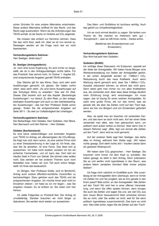 Seite 51




schen Gründen für eine andere Alternative entschieden.                Das Klein- und Großklima ist durchaus wichtig. Auch
Diese andere Alternative eröffnet ihr das Recht, und das           das gehört zur Umweltverträglichkeit.
Recht sagt ausdrücklich: Wenn sie die Anforderungen des
                                                                      Um es noch einmal deutlich zu sagen: Sie lenken vom
TEHG einhält, ist die Sache im Hinblick auf CO2 abgehakt.
                                                                   Thema ab. Sie machen es rhetorisch sehr gut -
   Sie müssen das einfach zur Kenntnis nehmen. Dass                Kompliment! -, aber es hilft Ihnen nichts. - Danke schön.
Sie das nicht freut, weiß ich. Aber es ist nun einmal so.
                                                                              (Beifall bei den Einwenderinnen und
Deswegen werden wir die Frage nach wie vor nicht
                                                                                           Einwendern)
beantworten.
                                                                   Verhandlungsleiterin Salchow:
Verhandlungsleiterin Salchow:
                                                                   Das Wort hat jetzt Herr Gottstein.
Herr Seeliger, direkt dazu?
                                                                   Gottstein (BUND):
Dr. Seeliger (Antragstellerin):
                                                                   Ich verfolge diese Diskussion mit Erstaunen, speziell auf
Ja, noch eine kurze Ergänzung. Es wird immer so darge-
                                                                   der Seite der Antragsteller. Wir haben heute Morgen eine
stellt, als ob in den Antragsunterlagen nichts stehe. Für
                                                                   Werbeveranstaltung von Seiten der Antragsteller gehört,
das Protokoll: Das stimmt nicht. Im Ordner 1, Kapitel 2/5,
                                                                   in der schön dargestellt worden ist: 1 Million t CO2-
sind entsprechende Angaben gemäß TEHG enthalten.
                                                                   Reduzierung durch das neue Kraftwerk. Auch wenn
     Das Gleiche gilt für das Klima. Dazu sind sehr wohl           Werbung damit gemacht wird, dass Sie 1 Million t CO2-
Ausführungen gemacht. Ich glaube, Sie hatten vorhin                Ausstoß reduzieren können, so stimmt das nicht ganz.
zitiert, dass darin steht: „Es sind keine Auswirkungen auf         Denn dabei geht man immer nur von alten Kraftwerken
das Schutzgut Klima zu erwarten.“ Das war Ihr Zitat.               aus, die vorhanden sind. Aber dass diese Anlage deutlich
Dieses Zitat bezieht sich auf das Kapitel „Baubedingte             mehr Erhöhung bringt, wird verschwiegen. Ich muss
Auswirkungen“, nur darauf. Zu dem Rest, zu den anlage-             sagen, das ist traurig für einen solchen Antragsteller, für
bedingten Auswirkungen und auch zu den betriebsbeding-             solch eine große Firma, die nur das nimmt, was sie
ten Auswirkungen - das hat Herr Professor Dolde schon              gerade will, die aber die Zahlen nicht auf den Tisch legt,
gesagt - finden Sie die entsprechenden Angaben auf                 wenn sie hier von Bürgern und von Einwendern gefordert
Seite 361 f. - So weit zur Vollständigkeit der Unterlagen.         werden.

                                                                       Also, da spielt man ein bisschen mit verdeckten Kar-
Verhandlungsleiterin Salchow:
                                                                   ten, und das kann es doch nicht sein. Auf der einen Seite
Die Reihenfolge: Herr Gödeke, Herr Gottstein, Herr Block,
                                                                   verwendet man alles, was man gebrauchen kann, um
Herr Bannasch und Herr Rahner. - Herr Gödeke.
                                                                   politisch nach außen wirken zu können. Aber wenn man in
                                                                   diesem Rahmen sagt: „Bitte, legt uns einmal alle Zahlen
Gödeke (Sachbeistand):
                                                                   auf den Tisch“, dann wird es nicht gemacht.
Es sind keine zahlenmäßigen und konkreten Angaben
zum TEHG im Antrag, am allerwenigsten die CO2-Menge.                   Auf der anderen Seite sagt Herr Seeliger, das stehe
Da fragt man sich dann schon, ob eine solche Firma nicht           alles im Antrag, während Herr Dolde sagt: „Wir haben
zu einer Dreisatzrechnung in der Lage ist. Ich finde, das,         nichts gesagt. Dort steht nichts drin.“ Insofern steckt darin
was Sie da abziehen, ist eine Farce. Das lässt sich ja             ein gewisser Widerspruch.
ausrechnen. Ich habe nicht studiert, sondern ich bin ein
                                                                       Wir haben über CO2 gesprochen. - Herr Seeliger, Sie
einfacher Facharbeiter, und ich kann das. Dort sitzt ein
                                                                   brauchen nicht immer mit dem Kopf zu schütteln. Sie
Haufen Geld in Form von Gehalt. Die können oder wollen
                                                                   haben gesagt, es steht in dem Antrag. Dann präzisieren
nicht. Das werden wir bei anderen Themen auch noch
                                                                   Sie es und werfen nicht irgendetwas in den Raum, was
feststellen bzw. haben wir zum Teil auch schon festge-
                                                                   andere falsch verstehen könnten! Bitte immer präzise
stellt. Ich finde das bedauerlich.
                                                                   bleiben!
   Im Übrigen, Herr Professor Dolde, sind im BImSchG-
                                                                       Ich frage mich natürlich im Endeffekt auch: Wie zuver-
Antrag auch andere öffentlich-rechtliche Vorschriften zu
                                                                   lässig ist der Antragsteller denn überhaupt, wenn er immer
berücksichtigen. Dazu gehören auch das TEHG und die
                                                                   mit Zahlen hin und her jongliert, wie es ihm gerade in den
entsprechenden Angaben. Ich möchte Ihnen jetzt nicht im
                                                                   Kram passt? Bitte schön, an den Antragsteller: Alle Zahlen
Einzelnen zitieren - ich habe es vor mir liegen -, was Sie
                                                                   auf den Tisch! Wir sind hier in einer offenen Veranstal-
angeben müssen. Es ist einfach so: Sie reden sich hier
                                                                   tung, und wenn Sie offen spielen können, dann bringen
heraus.
                                                                   Sie auch die Zahlen und sagen Sie uns, wie viel CO2 aus
    Ich stelle Folgendes zu Protokoll fest: Der Antrag ist         dem neuen Block herauskommt! Aber scheinbar können
unvollständig. Darüber brauchen wir nicht länger zu                Sie es nicht, oder Sie wollen es nicht, weil für Sie dann
diskutieren; Sie werden doch wieder nur ausweichen.                politisch irgendetwas zusammenbricht. Das kann es nicht
                                                                   sein. Also bitte schön, legen Sie die Zahlen auf den Tisch!



                             Erörterungstermin Großkraftwerk Mannheim AG, 26.11.2008
 