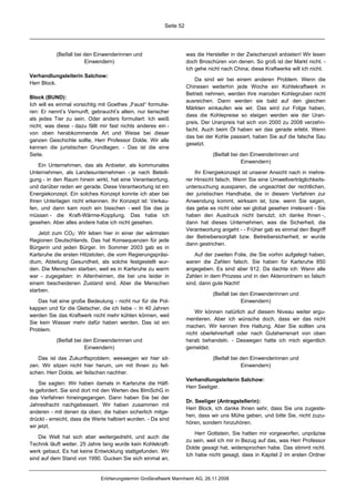 Seite 52




           (Beifall bei den Einwenderinnen und                       was die Hersteller in der Zwischenzeit anbieten! Wir lesen
                        Einwendern)                                  doch Broschüren von denen. So groß ist der Markt nicht. -
                                                                     Ich gehe nicht nach China; diese Kraftwerke will ich nicht.
Verhandlungsleiterin Salchow:
                                                                         Da sind wir bei einem anderen Problem. Wenn die
Herr Block.
                                                                     Chinesen weiterhin jede Woche ein Kohlekraftwerk in
                                                                     Betrieb nehmen, werden ihre maroden Kohlegruben nicht
Block (BUND):
                                                                     ausreichen. Dann werden sie bald auf den gleichen
Ich will es einmal vorsichtig mit Goethes „Faust“ formulie-
                                                                     Märkten einkaufen wie wir. Das wird zur Folge haben,
ren: Er nennt’s Vernunft, gebraucht’s allein, nur tierischer
                                                                     dass die Kohlepreise so steigen werden wie der Uran-
als jedes Tier zu sein. Oder anders formuliert: Ich weiß
                                                                     preis. Der Uranpreis hat sich von 2000 zu 2008 verzehn-
nicht, was diese - dazu fällt mir fast nichts anderes ein -
                                                                     facht. Auch beim Öl haben wir das gerade erlebt. Wenn
von oben herabkommende Art und Weise bei dieser
                                                                     das bei der Kohle passiert, haben Sie auf die falsche Sau
ganzen Geschichte sollte, Herr Professor Dolde. Wir alle
                                                                     gesetzt.
kennen die juristischen Grundlagen. - Das ist die eine
Seite.                                                                          (Beifall bei den Einwenderinnen und
                                                                                             Einwendern)
    Ein Unternehmen, das als Anbieter, als kommunales
Unternehmen, als Landesunternehmen - je nach Beteili-                    Ihr Energiekonzept ist unserer Ansicht nach in mehre-
gung - in den Raum hinein wirkt, hat eine Verantwortung,             rer Hinsicht falsch. Wenn Sie eine Umweltverträglichkeits-
und darüber reden wir gerade. Diese Verantwortung ist ein            untersuchung aussparen, die ungeachtet der rechtlichen,
Energiekonzept. Ein solches Konzept konnte ich aber bei              der juristischen Handhabe, die in diesem Verfahren zur
Ihren Unterlagen nicht erkennen. Ihr Konzept ist: Verkau-            Anwendung kommt, wirksam ist, bzw. wenn Sie sagen,
fen, und dann kam noch ein bisschen - weil Sie das ja                das gebe es nicht oder sei global gesehen irrelevant - Sie
müssen - die Kraft-Wärme-Kopplung. Das habe ich                      haben den Ausdruck nicht benutzt; ich danke Ihnen -,
gesehen. Aber alles andere habe ich nicht gesehen.                   dann hat dieses Unternehmen, was die Sicherheit, die
                                                                     Verantwortung angeht - - Früher gab es einmal den Begriff
    Jetzt zum CO2: Wir leben hier in einer der wärmsten
                                                                     der Betreibersorgfalt bzw. Betreibersicherheit; er wurde
Regionen Deutschlands. Das hat Konsequenzen für jede
                                                                     dann gestrichen.
Bürgerin und jeden Bürger. Im Sommer 2003 gab es in
Karlsruhe die ersten Hitzetoten, die vom Regierungspräsi-                Auf der zweiten Folie, die Sie vorhin aufgelegt haben,
dium, Abteilung Gesundheit, als solche festgestellt wur-             waren die Zahlen falsch. Sie haben für Karlsruhe 850
den. Die Menschen starben, weil es in Karlsruhe zu warm              angegeben. Es sind aber 912. Da dachte ich: Wenn alle
war - zugegeben: in Altenheimen, die bei uns leider in               Zahlen in dem Prozess und in den Aktenordnern so falsch
einem bescheidenen Zustand sind. Aber die Menschen                   sind, dann gute Nacht!
starben.
                                                                                (Beifall bei den Einwenderinnen und
   Das hat eine große Bedeutung - nicht nur für die Pol-                                     Einwendern)
kappen und für die Gletscher, die ich liebe -: In 40 Jahren
                                                                         Wir können natürlich auf diesem Niveau weiter argu-
werden Sie das Kraftwerk nicht mehr kühlen können, weil
                                                                     mentieren. Aber ich wünsche doch, dass wir das nicht
Sie kein Wasser mehr dafür haben werden. Das ist ein
                                                                     machen. Wir kennen Ihre Haltung. Aber Sie sollten uns
Problem.
                                                                     nicht oberlehrerhaft oder nach Gutsherrenart von oben
           (Beifall bei den Einwenderinnen und                       herab behandeln. - Deswegen hatte ich mich eigentlich
                        Einwendern)                                  gemeldet.

   Das ist das Zukunftsproblem, weswegen wir hier sit-                          (Beifall bei den Einwenderinnen und
zen. Wir sitzen nicht hier herum, um mit Ihnen zu feil-                                      Einwendern)
schen. Herr Dolde, wir feilschen nachher.
                                                                     Verhandlungsleiterin Salchow:
    Sie sagten: Wir haben damals in Karlsruhe die Hälf-
                                                                     Herr Seeliger.
te gefordert. Sie sind dort mit den Werten des BImSchG in
das Verfahren hineingegangen. Dann haben Sie bei der
                                                                     Dr. Seeliger (Antragstellerin):
Jahresfracht nachgebessert. Wir haben zusammen mit
                                                                     Herr Block, ich danke Ihnen sehr, dass Sie uns zugeste-
anderen - mit denen da oben; die haben sicherlich mitge-
                                                                     hen, dass wir uns Mühe geben, und bitte Sie, nicht zuzu-
drückt - erreicht, dass die Werte halbiert wurden. - Da sind
                                                                     hören, sondern hinzuhören.
wir jetzt.
                                                                         Herr Gottstein, Sie hatten mir vorgeworfen, unpräzise
    Die Welt hat sich aber weitergedreht, und auch die
                                                                     zu sein, weil ich mir in Bezug auf das, was Herr Professor
Technik läuft weiter. 25 Jahre lang wurde kein Kohlekraft-
                                                                     Dolde gesagt hat, widersprochen habe. Das stimmt nicht.
werk gebaut. Es hat keine Entwicklung stattgefunden. Wir
                                                                     Ich habe nicht gesagt, dass in Kapitel 2 im ersten Ordner
sind auf dem Stand von 1990. Gucken Sie sich einmal an,


                              Erörterungstermin Großkraftwerk Mannheim AG, 26.11.2008
 