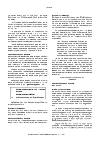Seite 53




die Zahlen benannt sind. Ich habe gesagt, dort ist der              Bannasch (Einwender):
Sachverhalt zum TEHG dargestellt. Nichts anderes habe               Sie haben ja gesagt, Sie nennen keine CO2-Emissionen.
ich gesagt.                                                         Die MVV nennt in ihrer Kundenzeitschrift in einer Werbung
                                                                    für die Fernwärme nicht einmal das Wort „Kohle“. Block 9
    Herr Professor Dolde hat ausgeführt, warum wir die
                                                                    ist nicht als isoliertes Einzelprojekt zu sehen, sondern
Zahlen nicht nennen. Das können wir so stehen lassen.
                                                                    damit wird ein wesentlicher Teil der Energieversorgung
Das ist eine Zahl, und Sie sagen: „Legen Sie die Zahlen
                                                                    der gesamten Region gesteuert werden.
auf den Tisch.“
                                                                        Wie unangenehm das Thema Kohle und CO2 ist, kann
    Wir reiten jetzt ein bisschen die Tagesordnung rauf
                                                                    man auch daran erkennen, wie für die Fernwärme, die in
und runter. Das alles gehört schon zu TOP 3. Ich denke,
                                                                    Mannheim jetzt stark ausgebaut werden soll, geworben
wir sind aber noch bei TOP 2. Vorhin ging es um die
                                                                    wird. In der Werbung für die Fernwärme, die die MVV
Fragestellung: Ist die UVU vollständig, ist sie nicht voll-
                                                                    macht, steht:
ständig? Taugt sie etwas, taugt sie nichts? Darum geht es
mir. Deshalb habe ich diese Punkte vorhin zitiert.                         „Der Pflichtanteil erneuerbarer Energien am
                                                                           Bedarf für Heizwasser und Heizung beträgt
    Deshalb greife ich Ihren Vorschlag gerne auf, dass wir
                                                                           für Neubauten 20 % und für Bestandsge-
einen Punkt nach dem anderen abhandeln und nicht zu
                                                                           bäude immerhin noch 10 %. Mit der Fern-
viele Themen miteinander vermischen. Sonst wird es
                                                                           wärme der MVV Energie erfüllen Sie diese
wirklich eine rein polemische Diskussion. - Danke.
                                                                           Vorgaben und sparen dazu noch Geld. -
                                                                           Quelle: Gesetz zur Nutzung erneuerbarer
Verhandlungsleiterin Salchow:
                                                                           Wärmeenergie in Baden-Württemberg.“
Entsprechend der Reihenfolge wäre jetzt Herr Bannasch
an der Reihe, aber Herr Seeliger hat einen Punkt ange-                  Das ist aus meiner Sicht eine völlig unlautere Wer-
sprochen, den ich im Zusammenhang mit Ihrer Wortmel-                bung. Ich weiß nicht, ob sie juristisch anfechtbar ist. Es
dung, Herr Rahner, angesprochen hatte. Sie sehen jetzt,             wird so getan, als würde es sich bei Fernwärme um
wie schwierig es ist, die UVU als dienende Unterlage,               erneuerbare Energien handeln. Damit wird der Bevölke-
losgelöst von den Sachverhalten, zu erörtern.                       rung, die massiv beworben werden soll, vorgespiegelt, es
                                                                    würde sich um saubere Energie handeln. Es steht dort mit
    Ich würde jetzt gerne mit Ihrem Einverständnis im Be-
                                                                    keinem Wort, dass die Fernwärme aus einem Kohlekraft-
reich Klimakonzept, wirtschaftliche Notwendigkeit und
                                                                    werk kommt und dass Kohle natürlich keine erneuerbare
Erforderlichkeit bleiben. Wir sind jetzt schon mitten im
                                                                    Energie ist.
Kraftwerkskonzept, weil Herr Block immer genau diese
Beispiele herauspickt.                                                         (Beifall bei den Einwenderinnen und
                                                                                            Einwendern)
    Kommt noch etwas generell zur UVU, was nichts mit
Klima, Erforderlichkeit und Wirtschaftlichkeit zu tun hat?
                                                                    Verhandlungsleiterin Salchow:
Ansonsten fahren wir mit Tagesordnungpunkt 3 fort.
                                                                    Herr Rahner.

    3.     Klimaschutz/Kraftwerks- und       Energie-               Rahner (Rechtsbeistand):
           konzept                                                  Ich möchte auf drei Punkte eingehen, die von Professor
                                                                    Dolde erwähnt worden sind. Er hat sich vehement gewei-
    3.1    Klimaschutz (Makroklima)
                                                                    gert, Details zum Thema TEHG vorzulegen. Ich bin der
    3.2    Kraftwerkskonzept und Energiekonzept                     Auffassung, dass sie im BImSchG-Verfahren sehr wohl
                                                                    vorzulegen sind, weil eine der Genehmigungsvorausset-
   Als Nächster wäre Herr Bannasch an der Reihe, an-                zungen nach § 6 - nicht § 5 - ausdrücklich ist, dass andere
schließend Herr Rahner.                                             öffentlich-rechtliche Vorschriften dem nicht entgegenste-
                                                                    hen.
Bannasch (Einwender):                                                    Das TEHG ist eine öffentlich-rechtliche Vorschrift. Da
Ich wollte noch einen Satz zu den CO2-Emissionen und                ausdrücklich die Erfüllung der immissionsschutzrechtli-
zum Thema Kohle sagen. Ich bin nicht ganz sicher, ob das            chen Vorsorgepflicht an die Erfüllung der Verpflichtungen
jetzt der richtige Punkt ist.                                       nach dem TEHG gekoppelt ist, gehört das meines Erach-
                                                                    tens zum inhaltlichen Prüfungsumfang für die Genehmi-
Verhandlungsleiterin Salchow:                                       gungsbehörde, sodass an dieser Stelle sehr wohl detail-
Wir sind jetzt bei Tagesordnungspunkt 3, und wenn noch              lierte Zahlen zu nennen sind.
etwas zur UVU kommt, können wir das auch besprechen.
                                                                       Ich persönlich habe sie - ebenso wie andere meiner
                                                                    Vorredner - im Genehmigungsantrag vermisst, und ich bin
                                                                    der Auffassung, dass sie dort hineingehören. In anderen



                              Erörterungstermin Großkraftwerk Mannheim AG, 26.11.2008
 