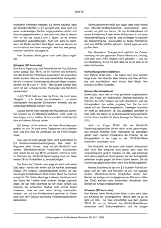 Seite 55




rechtlichen Verfahren entzogen. Es stimmt natürlich, dass                Streng genommen heißt das sogar, dass nicht einmal
die Betreiberpflichten in § 5 geregelt sind, dass nach § 6           eine Alternativ-Kraftwerkstechnik nachzuweisen wäre,
keine anderweitigen Rechte entgegenstehen dürfen und                 sondern es geht nur darum, ob das Kohlekraftwerk mit
dass sie gegebenenfalls zu beachten sind. Aber in diesem             einem Kühlsystem A oder einem Kühlsystem B, mit einer
Fall - er hat die Sätze 2 und 3 zitiert - ist es wirklich            Abwasserreinigung A oder B - das Wichtigste ist natürlich
ausdrücklich ausgeschlossen. Auch uns wäre es lieber,                die Abgasreinigung - auszurüsten ist. Diese Alternativen
wenn die Zahlen auf dem Tisch lägen, aber wir können sie             sind vom UVPG natürlich gefordert. Darauf legen wir auch
nicht ernsthaft von ihnen verlangen, weil das, wie gesagt,           großen Wert.
unserem Verfahren entzogen ist.
                                                                         Die alternativen Energien sind natürlich im Zusam-
   Herr Schwaab würde gerne noch zwei Sätze ergän-                   menhang mit dem gesamten Thema Klimaschutz wichtig,
zen.                                                                 sind aber vom UVPG letztlich nicht gefordert. – Das nur
                                                                     zur Klarstellung. Es tut mir leid, dass es so ist, aber es ist
Schwaab (RP Karlsruhe):                                              eben nicht anders.
Eine kurze Ergänzung; das Wesentliche hat Frau Salchow
schon gesagt: Das TEHG ist im Rahmen des BImSchG                     Verhandlungsleiterin Salchow:
und des BImSchG-Verfahrens ausdrücklich für anwendbar                Herr Rahner direkt dazu. - Wir haben noch eine ziemlich
erklärt worden. Aber es sind zwei wesentliche Paragrafen,            lange Liste: Herr Quentin, Herr Gödeke und Frau McClos-
die wir in unserer Genehmigung berücksichtigen müssen,               key und anschließend noch einmal Herr Block, Herr
nämlich die §§ 5 und 6 TEHG. - Das ist jetzt zufällig! Bitte         Decken und Herr Raufelder.
nicht mit den entsprechenden Paragrafen des BImSchG
verwechseln!                                                         Rahner (Rechtsbeistand):
                                                                     Direkt dazu, auch weil er mich persönlich angesprochen
    In § 5 TEHG heißt es, dass die Firma „die durch seine
                                                                     hat: Die Frage der technischen Alternativenprüfung im
Tätigkeit“ - d. h. Betrieb des Kraftwerks - „in einem
                                                                     Rahmen der UVU müssen wir nicht diskutieren, weil die
Kalenderjahr verursachten Emissionen“ ermitteln und der
                                                                     Antragstellerin das selber vorgelegt hat. Sie hat sich
zuständigen Behörde melden muss.
                                                                     selber auf das Thema eingelassen. Deswegen brauchen
    Daraus könnte man natürlich den Rückschluss ziehen:              wir nicht zu diskutieren, ob das gesetzlich gefordert ist
Sie braucht es im BImSchG-Verfahren nicht vorab zu                   oder nicht. Sie haben es ja dankenswerterweise gemacht.
beantragen und zu melden. Schon aus dem Inhalt des § 5               Ich bin Ihnen dankbar für diese Aussage im Rahmen der
lässt sich dieser Schluss ziehen.                                    UVU.

    § 6 besagt nichts anderes, als dass Berechtigungen                   Jetzt zur Frage TEHG: Sie als BImSchG-
jeweils bis zum 30. April eines Folgejahres nachzuweisen             Genehmigungsbehörde dürfen doch nichts genehmigen,
sind. Das sind also die Zertifikate, die die Firma bringen           was faktisch hinterher nicht realisierbar ist. Deswegen
muss.                                                                gehört nach meinem Verständnis die Prüfung, ob die
                                                                     Antragstellerin in der Lage ist, die TEHG-Zertifikate
    Das, was ich eben gesagt habe, steht ausdrücklich im
                                                                     tatsächlich vorzulegen, dazu.
§ 5 Bundes-Immissionsschutzgesetz. Das heißt, Ihr
Argument, Herr Rahner, dass mit § 6 BImSchG noch                         Die Vorschrift, die Sie eben zitiert haben, widerspricht
weitere öffentlich-rechtliche Vorschriften anzuwenden                dem nicht. Das entspricht doch genau dem, dass Sie
sind, wobei Sie auf das TEHG verweisen, stimmt so nicht.             vorausschauend gucken müssen, ob das, was beantragt
Im Rahmen der BImSchG-Genehmigung sind nur diese                     wird, denn möglich ist. Sonst würden Sie den Antragsteller
beiden TEHG-Vorschriften zu berücksichtigen.                         sehenden Auges gegen die Wand laufen lassen. Sie als
                                                                     Genehmigungsbehörde haben doch eine Beratungspflicht.
    Der Stand der Technik - jetzt sage ich doch noch einen
Satz dazu - richtet sich immer auf die konkret beantragte                Meines Erachtens ist das von § 6 in jedem Fall mit um-
Anlage. Wir müssen selbstverständlich prüfen, ob das                 fasst, weil der sehr weit formuliert ist und nur aussagt:
beantragte Kohlekraftwerk Block 9 dem Stand der Technik              Andere öffentlich-rechtliche Vorschriften dürfen dem
entspricht. Wir dürfen allerdings in diesem Verfahren nicht          Betrieb der Anlage nicht entgegenstehen. Die Vorschriften
den Stand der Technik einer anderen Anlage zugrunde                  des TEHG könnten unter bestimmten Umständen dem
legen, die gar nicht beantragt ist. Ich muss einfach aus             Betrieb der Anlage entgegenstehen.
Gründen der juristischen Klarheit doch einmal darauf
hinweisen, dass wir über einen Antrag entscheiden                    Schwaab (RP Karlsruhe):
müssen, der auf ein Kohlekraftwerk gerichtet ist. Dabei              Herr Rahner, lesen Sie doch den Satz, in dem steht, dass
sind nach UVP-Gesetz technische Verfahrensalternativen               zur Erfüllung der Vorsorgepflicht - darum geht es ja; es
darzustellen.                                                        geht um CO2 - nur zwei Vorschriften aus dem ganzen
                                                                     TEHG für uns im Rahmen des BImSchG-Verfahrens
                                                                     anwendbar sind! Selbstverständlich sind die übrigen



                              Erörterungstermin Großkraftwerk Mannheim AG, 26.11.2008
 