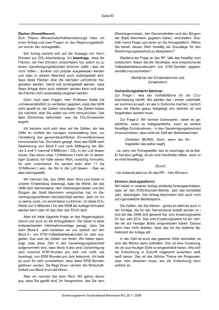 Seite 63




Decken (Umweltforum):                                                Oberbürgermeister, den Gemeinderäten und den Bürgern
Zum Thema Klimaschutz/Kraftwerkskonzept habe ich                     der Stadt Mannheim gegeben haben, einzuhalten. Des-
einen Antrag und zwei Fragen an das Regierungspräsidi-               halb meine Frage zum einen an die Antragstellerin: Wären
um und an den Antragsteller.                                         Sie bereit, diesen Wert freiwillig als Grundlage für den
                                                                     Genehmigungsbescheid zu akzeptieren?
    Der Antrag bezieht sich auf die Aussage von Herrn
Ehmann zur CO2-Abscheidung. Ich beantrage, dass die                      Zweitens die Frage an das RP, falls das freiwillig nicht
Flächen, die Herr Ehmann umschrieben hat, sofern es zu               funktioniert: Haben Sie die Handhabe, eine entsprechende
einem Genehmigungsbescheid kommen sollte - was wir                   Volllastbetriebsstundenzahl von 5700 Stunden gegebe-
nicht hoffen -, konkret und präzise ausgewiesen werden               nenfalls vorzuschreiben?
und dass in diesem Bescheid auch sichergestellt wird,
                                                                                (Beifall bei den Einwenderinnen und
dass diese Flächen über die nächsten Jahrzehnte frei-
                                                                                             Einwendern)
gehalten werden. Damit soll sichergestellt werden, dass
diese Anlage dann auch realisiert werden kann und dass
                                                                     Verhandlungsleiterin Salchow:
die Flächen nicht anderweitig vergeben werden.
                                                                     Zur Frage 1, was die Vorhaltefläche für die CO2-
    Dann noch zwei Fragen. Herr Professor Dolde hat                  Abscheidung betrifft: Wir werden das - immer unterstellt,
unmissverständlich zu verstehen gegeben, dass das GKM                wir kommen so weit - so wie in Karlsruhe machen, nämlich
nicht gewillt ist, die Zahlen vorzulegen. Die Zahlen haben           dass die Fläche genau festgelegt und definiert ist und
Sie natürlich, aber Sie wollen sie nicht herausrücken. Das           freigehalten werden muss.
lässt Schlimmes befürchten, was die CO2-Emissionen
                                                                         Zur Frage 2: Wir können Grenzwerte - seien es ge-
angeht.
                                                                     setzliche, seien es halbgesetzliche, seien es weitere
    Ich beziehe mich jetzt aber auf die Zahlen, die das              freiwillige Zurücknahmen - in den Genehmigungsbescheid
GKM im Vorfeld der heutigen Veranstaltung bzw. zur                   hineinschreiben, aber nicht die Zahl der Betriebsstunden.
Herstellung des gemeinderechtlichen Einverständnisses
                                                                            (Gottstein [BUND]: Doch, wenn der An-
kommuniziert hat. Sie haben gesagt, dass das GKM nach
                                                                            tragsteller das selber sagt!)
Realisierung von Block 9 und nach Stilllegung der Blö-
cke 3 und 4 maximal 9 Millionen t CO2 in die Luft blasen             - Ja, wenn der Antragssteller das so beantragt, ist es klar.
würde. Das wären etwa 1,3 Millionen t mehr als im derzei-            Er hat aber gefragt, ob wir eine Handhabe hätten, wenn er
tigen Zustand. Ich halte diesen Wert, vorsichtig formuliert,         es nicht freiwillig tut.
für sehr untertrieben. Es werden wohl eher 11 bis
                                                                                                 (Zuruf)
12 Millionen t sein, die Sie in die Luft blasen. - Das sei
aber dahingestellt.                                                  - Ich antworte jetzt nur für das RP. - Herr Ehmann.

   Wir nehmen Sie, das GKM, beim Wort und haben in
                                                                     Ehmann (Antragstellerin):
unserer Einwendung beantragt, dass die Werte, die das
                                                                     Wir haben in unseren Antrag eindeutig hineingeschrieben,
GKM dem Gemeinderat, dem Oberbürgermeister und den
                                                                     dass wir den 8760-Stunden-Betrieb, also das komplette
Bürgern der Stadt Mannheim versprochen hat, im Ge-
                                                                     Jahr, beantragen. Der Antrag beschränkt sich auch nicht
nehmigungsverfahren berücksichtigt werden. Jetzt bin ich
                                                                     auf irgendwelche Betriebsjahre.
zu wenig Jurist, um einschätzen zu können, ob diese CO2-
Werte von 9 Millionen t für das GKM als Auflage formuliert               Die Zahlen, die Sie zitieren - genau so steht es auch in
werden kann oder ob das über das TEHG läuft.                         der Vorlage, die für den Gemeinderat erstellt worden ist -
                                                                     und die das GKM dort genannt hat, sind Erwartungswerte
    Aber ich habe folgende Frage an das Regierungsprä-
                                                                     für das Jahr 2014. Das sind Erwartungswerte für ein Jahr,
sidium und auch an die Antragstellerin: Sie haben in einer
                                                                     die wir auf heutiger Basis prognostiziert haben. Daraus
entsprechenden Informationsvorlage gesagt, dass Sie
                                                                     kann man nicht ableiten, dass das für die restliche Be-
beim Block 9 - jetzt beziehen wir uns wirklich auf den
                                                                     triebszeit der Anlage gilt.
Block 9 - von 5700 Volllastbetriebsstunden im Jahr aus-
gehen. Das sind die Zahlen von Ihnen. Wir haben bean-                    In der Zahl ist auch das gesamte GKM beinhaltet; es
tragt, dass diese Zahl in den Genehmigungsbescheid                   sind alle Blöcke darin enthalten. Das ist eine Erwartung,
aufgenommen wird, dass Block 9 also eine Genehmigung                 die wir aus heutiger Sicht so eingeschätzt haben. Wie sich
über maximal 5700 Stunden pro Jahr und nicht, wie                    die Entwicklung in Zukunft insgesamt auswirken wird,
beantragt, von 8760 Stunden pro Jahr bekommt. Ich halte              weiß keiner. Das ist das übliche Thema bei Prognosen,
es auch für sehr unrealistisch, dass diese 5700 Stunden              dass man abwarten muss, wie die Entwicklung dann
gefahren werden. Da fliegt Ihnen nämlich die Wirtschaft-             wirklich ist.
lichkeit von Block 9 um die Ohren.

   Aber wir nehmen Sie beim Wort. Wir gehen davon
aus, dass Sie gewillt sind, Ihr Versprechen, das Sie dem



                              Erörterungstermin Großkraftwerk Mannheim AG, 26.11.2008
 