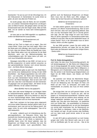 Seite 65




beantworten.“ So war es auch mit der Infovorlage bzw. mit            gehören auch die Neckarauer Bürgerinnen und Bürger.
den Diskussionen im Gemeinderat. Es wurde immer so                   Dann muss man die Werte auch offen vorlegen. Ich
getan, als wenn das alles kein Problem sei.                          denke, das hat das Fass jetzt zum Überlaufen gebracht.

    Es wurde gesagt, dass die Werte, die vom Umweltfo-                          (Beifall bei den Einwenderinnen und
rum, von anderen interessierten Bürgerinnen und Bürgern                                      Einwendern)
oder von Block 9 kamen, alle gelogen wären und dass der
                                                                         Ich habe wirklich gedacht, man kommt heute zu einer
Emissionswert weit unter dem liegen würde. Alles sei heile
                                                                     ehrlichen und offenen Auseinandersetzung. Aber es kann
Welt, und wir würden es heute beim Erörterungstermin
                                                                     doch nicht sein, dass man sich gegenseitig abblockt, dass
erfahren.
                                                                     man uns hier herumsitzen lässt und im Grunde genom-
   Ich kann jetzt an das GKM eigentlich nur appellieren,             men sagt: „Die drei Tage kriege ich auch noch herum.
endlich die Nebelmaschine auszuschalten,                             Was ich denen irgendwann im Gemeinderat erzählt habe,
                                                                     erzähle ich auch jetzt. Was wir dann letztendlich bauen, ist
           (Beifall bei den Einwenderinnen und
                                                                     unsere Sache!“ Auch in der Demokratie muss es demo-
                        Einwendern)
                                                                     kratisch, ehrlich und offen zugehen.
Fakten auf den Tisch zu legen und zu sagen: „Das sind
                                                                        An das GKM gerichtet: Lassen Sie jetzt endlich die
unsere Werte.“ Eines muss man doch sagen: Wenn man
                                                                     Nebelmaschine herunter und sagen Sie uns die Werte!
die Werte jetzt nicht offenlegt, dann kommt das Misstrau-
                                                                     Damit wäre die Diskussion wieder auf der richtigen Ebene.
en hoch, dass die höheren Werte die Realität sein müss-
                                                                     - Danke schön.
ten. Diese Werte wären noch viel schlimmer für die Stadt
Mannheim, wenn man den Maßnahmenkatalog des                                     (Beifall bei den Einwenderinnen und
Luftreinhalteplans sieht. Wir haben keine Luft mehr, um                                      Einwendern)
noch neue Schadstoffe aufzunehmen.
                                                                     Prof. Dr. Dolde (Antragstellerin):
    Deswegen meine Bitte an das GKM - ich kann es nur
                                                                     Jetzt haben Sie aber einen Rundumschlag gemacht, der
als Bitte aussprechen; ich werde natürlich versuchen, es
                                                                     voll danebengegangen ist. Alle Werte sind milligrammge-
den gemeinderätlichen Gremien noch einmal klarzuma-
                                                                     nau im Antrag dargestellt. Wir werden morgen im Rahmen
chen -, die Werte offensiv festzulegen.
                                                                     der Immissionsprognose über jeden Wert in Milligramm, in
    Eine Möglichkeit gäbe es jetzt noch: Die Stadt Mann-             Mikrogramm und in Kubikmetern reden. Die Werte stehen
heim könnte einen städtebaulichen Vertrag mit dem GKM                fest. Sie werden in der Genehmigung festgeschrieben und
abschließen - das Regierungspräsidium das nicht einfor-              liegen bei der Hälfte dessen, was Gesetz und Recht
dern – und versuchen, die Werte darin festzuschreiben.               verlangen.
Auch aus dem Gemeinderat heraus könnte ein Antrag
                                                                        Sie sprachen vom Schutz der Mannheimer Bürger.
kommen, die Werte festzulegen. Aber es kann doch nicht
                                                                     Das sind die Werte, die für das Einwirkungsgebiet der
wahr sein, dass Sie in die Diskussion mit dem Gemeinde-
                                                                     TA Luft von Bedeutung sind. Die liegen mit Ross und
rat gegangen sind und gesagt haben: „Wir fahren mit der
                                                                     Reiter auf dem Tisch. Zu behaupten, dort spiele man
vollsten Offenheit, mit der vollsten Ehrlichkeit.“
                                                                     Verstecktaktik, ist unseriös; das muss ich Ihnen wirklich
         (Block [BUND]: Hast du das geglaubt?)                       sagen.

- Nein, aber viele meiner Kolleginnen und Kollegen haben                 Der einzige Wert, den wir nicht genannt haben, ist die
es bedauerlicherweise geglaubt. Auch der Oberbürger-                 Zahl der CO2-Emissionen in Tonnen pro Jahr, weil sie
meister hat es geglaubt. Jetzt ist es natürlich so, dass wir         erstens im immissionsschutzrechtlichen Verfahren keine
vor einer Vertrauensfrage stehen. Diese Vertrauensfrage              Rolle spielt und weil sie zweitens davon abhängt, wie die
sehe ich im Moment nicht von Ihnen beantwortet.                      Anlage tatsächlich betrieben wird, mit welchen Lastzu-
                                                                     ständen usw. Das aber eine Geschichte - ich wiederhole
   Mein Fazit, nachdem ich hier lange Jahre mitgemacht
                                                                     mich zum fünften Mal -, die ausschließlich im Emissions-
und immer wieder Diskussion darüber geführt habe: Es ist
                                                                     handelssystem abgewickelt wird, wo sich der Gesetzgeber
erschreckend, wenn man sich auf die Haltung beruft: „Wir
                                                                     nun einmal dafür entschieden hat, die Reduzierung von
sagen nichts. Es wird nichts weitergegeben.“ Das ist für
                                                                     CO2 dem Markt zu überlassen, indem er das Marktvolu-
mich bedauerlich.
                                                                     men deckelt und sagt. „Es gibt soundso viele Zertifikate,
    Ich werde - vielleicht auch mit Unterstützung des Re-            und nun, liebe Leute, guckt einmal, woher ihr sie euch
gierungspräsidiums -, die Diskussion führen, dass Sie                beschafft.“
eventuell eine Handreichung geben, was die Stadt Mann-
                                                                        Im Jahr 2013 gibt es wahrscheinlich nur noch Verstei-
heim machen muss, um die Werte zu bekommen. Wir
                                                                     gungen oder nichts. Kein Mensch weiß, was es im Jahr
Stadträte haben einen Eid darauf geleistet, dass die
                                                                     2013 an Zertifikaten gibt, für wen und wie. - Das ist die
Bürgerinnen und Bürger unser höchstes Gut sind. Sie
sollen geschützt werden, auch gesundheitlich. Dazu



                              Erörterungstermin Großkraftwerk Mannheim AG, 26.11.2008
 