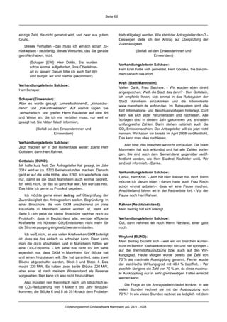 Seite 66




einzige Zahl, die nicht genannt wird, und zwar aus gutem             trieb stillgelegt werden. Wie steht der Antragsteller dazu? -
Grund.                                                               Deswegen stelle ich den Antrag auf Überprüfung der
                                                                     Zuverlässigkeit.
    Dieses Verhalten - das muss ich wirklich scharf zu-
rückweisen - rechtfertigt dieses Werturteil, das Sie gerade                     (Beifall bei den Einwenderinnen und
getroffen haben, nicht.                                                                      Einwendern)

       (Schaper [EW]: Herr Dolde, Sie wurden
                                                                     Verhandlungsleiterin Salchow:
       schon einmal aufgefordert, Ihre Oberlehrer-
                                                                     Herr Krah hatte sich gemeldet. Herr Gödeke, Sie bekom-
       art zu lassen! Darum bitte ich auch Sie! Wir
                                                                     men danach das Wort.
       sind Bürger, wir sind hierher gekommen!)

                                                                     Krah (Stadt Mannheim):
Verhandlungsleiterin Salchow:
                                                                     Vielen Dank, Frau Salchow. - Wir wurden eben direkt
Herr Schaper.
                                                                     angesprochen: Weiß die Stadt das denn? - Herr Gottstein,
                                                                     ich empfehle Ihnen, sich einmal in das Ratssystem der
Schaper (Einwender):
                                                                     Stadt Mannheim einzuklinken und die Internetseite
Aber es wurde gesagt: „umweltschonend“, „klimascho-
                                                                     www.mannheim.de aufzurufen. Im Ratssystem sind alle
nend“ und „zukunftsweisend“. Auf einmal sagen Sie
                                                                     fünf Informations- und Beschlussvorlagen hinterlegt. Dort
„wirtschaftlich“ und greifen Herrn Raufelder auf eine Art
                                                                     kann sie sich jeder herunterladen und nachlesen. Alle
und Weise an, die ich mir verbitten muss, nur weil er
                                                                     Vorlagen sind in diesem Jahr gekommen und enthalten
gesagt hat, Sie hätten falsch informiert,
                                                                     umfangreiche Zahlen. Darin stehen natürlich auch die
           (Beifall bei den Einwenderinnen und                       CO2-Emissionszahlen. Der Antragsteller will sie jetzt nicht
                        Einwendern)                                  nennen. Wir haben sie bereits im April 2008 veröffentlicht.
                                                                     Das kann man alles nachlesen.
Verhandlungsleiterin Salchow:
                                                                         Also bitte, das brauchen wir nicht von außen. Die Stadt
Jetzt machen wir in der Reihenfolge weiter: zuerst Herr
                                                                     Mannheim hat sich erkundigt und hat alle Zahlen vorlie-
Gottstein, dann Herr Rahner.
                                                                     gen. Sie sind auch dem Gemeinderat gegenüber veröf-
                                                                     fentlicht worden, wie Herr Stadtrat Raufelder weiß. Wir
Gottstein (BUND):
                                                                     sind voll informiert. - Danke.
Ich halte kurz fest: Der Antragsteller hat gesagt, im Jahr
2014 wird er ca. 5700 Betriebsstunden machen. Danach
                                                                     Verhandlungsleiterin Salchow:
geht er auf die volle Höhe, also 8760. Ich wiederhole das
                                                                     Danke, Herr Krah. - Jetzt hat Herr Rahner das Wort. Dann
nur, damit es die Stadt Mannheim auch einmal begreift.
                                                                     möchte ich darum bitten - darum hatte auch Frau Risch
Ich weiß nicht, ob das so ganz klar war. Mir war das neu.
                                                                     schon einmal gebeten -, dass wir eine Pause machen.
Das hätte ich gerne zu Protokoll gegeben.
                                                                     Anschließend fahren wir in der Rednerliste fort. - Vor der
    Ich möchte gerne einen Antrag auf Überprüfung der                Pause noch Herr Rahner.
Zuverlässigkeit des Antragstellers stellen. Begründung: In
einer Broschüre, die vom GKM anscheinend an viele                    Rahner (Rechtsbeistand):
Haushalte in Mannheim verteilt worden ist, steht auf                 Mein Beitrag hat sich erledigt.
Seite 5 - ich gebe die kleine Broschüre nachher noch zu
Protokoll -, dass in Deutschland alte, weniger effiziente            Verhandlungsleiterin Salchow:
Kraftwerke mit höheren CO2-Emissionen nicht mehr für                 Gut, dann nehmen wir noch Herrn Weyland; einer geht
die Stromerzeugung eingesetzt werden müssten.                        noch.

     Ich weiß nicht, an wie vielen Kraftwerken GKM beteiligt
                                                                     Weyland (BUND):
ist, dass sie das einfach so schreiben kann. Dann kann
                                                                     Mein Beitrag bezieht sich - weil wir ein bisschen kunter-
man die doch abschalten, und in Mannheim hätten wir
                                                                     bunt im Bereich Kraftwerkskonzept hin und her springen -
eine CO2-Ersparnis. - Ich sehe das nicht so. Ich sehe
                                                                     auf die Brennstoffausnutzung bzw. auch auf den Wir-
eigentlich nur, dass GKM in Mannheim fünf Blöcke hat
                                                                     kungsgrad. Heute Morgen wurde bereits die Zahl von
und einen hinzubauen will. Sie hat garantiert, dass zwei
                                                                     70 % als maximale Auskopplung genannt. Ferner wurde
Blöcke abgeschaltet werden, Block 3 und Block 4. Das
                                                                     der elektrische Wirkungsgrad mit 46,4 % beziffert. - Wir
macht 220 MW. Es haben zwar beide Blöcke 220 MW,
                                                                     zweifeln übrigens die Zahl von 70 % an, da diese maxima-
aber einer ist nach meinem Wissenstand als Reserve
                                                                     le Auskopplung nur in sehr grenzwertigen Fällen erreicht
vorgesehen. Den kann ich also nicht hinzuzählen.
                                                                     werden kann.
   Also müssten rein theoretisch noch, um tatsächlich ei-
                                                                         Die Frage an die Antragstellerin lautet konkret: In wie
ne CO2-Reduzierung von 1 Million t pro Jahr hinzube-
                                                                     vielen Stunden rechnet sie mit der Auskopplung von
kommen, die Blöcke 6 und 8 ab 2014 nach dem Probebe-
                                                                     70 %? In wie vielen Stunden rechnet sie lediglich mit dem


                              Erörterungstermin Großkraftwerk Mannheim AG, 26.11.2008
 