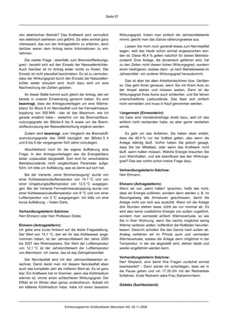 Seite 67




rein elektrischen Betrieb? Das Kraftwerk wird vermutlich             Wirkungsgrad. Indem man einfach die Jahresmittelwerte
rein elektrisch betrieben und geführt. Es wäre einmal ganz           nimmt, gleicht man das Ganze näherungsweise aus.
interessant, das von der Antragstellerin zu erfahren; denn
                                                                        Lassen Sie mich noch generell etwas zum Nennlastfall
darüber waren dem Antrag keine Informationen zu ent-
                                                                     sagen, weil das heute schon einmal angesprochen wor-
nehmen.
                                                                     den ist: Diese 46,4 % gelten natürlich für diesen Betriebs-
   Die zweite Frage - ebenfalls zum Brennstoffwirkungs-              zustand. Eine Anlage, die dynamisch gefahren wird, hat
grad - bezieht sich auf den Einsatz der Nasszellenkühler.            zu den Zeiten nicht diesen hohen Wirkungsgrad, sondern
Auch hierüber ist im Antrag leider nichts zu finden. Der             einen niedrigeren, sodass dann - je nach Betriebsweise im
Einsatz ist nicht plausibel beschrieben. Es ist zu vermuten,         Jahresmittel - ein anderer Wirkungsgrad herauskommt.
dass der Wirkungsgrad durch den Einsatz der Nasszellen-
                                                                         Das ist aber bei allen Arbeitsmaschinen bzw. Geräten
kühler weiter reduziert wird. Auch dazu wird um eine
                                                                     so. Das geht Ihnen genauso, wenn Sie mit Ihrem Auto an
Nachreichung der Zahlen gebeten.
                                                                     der Ampel stehen und müssen warten. Dann ist der
    An dieser Stelle kommt auch gleich der Antrag, den wir           Wirkungsgrad Ihres Autos auch schlechter, und Sie fahren
bereits in unserer Einwendung genannt haben. Es wird                 unterschiedliche Lastzustände. Das lässt sich einfach
beantragt, dass die Antragsunterlagen um eine Wärme-                 nicht vermeiden und muss in Kauf genommen werden.
bilanz für Block 9 im Nennlastfall und bei Fernwärmeaus-
kopplung von 500 MW - das ist das Maximum, wie ich                   Vangermain (Einwenderin):
gerade erwähnt habe – weiterhin um die Brennstoffaus-                Ich habe eine Verständnisfrage direkt dazu, weil ich das
nutzungsgrade der Blöcke 6 bis 8 sowie um die Brenn-                 wirklich nicht verstanden habe, es aber gerne verstehen
stoffausnutzung der Nasszellenkühlung ergänzt werden.                würde.

   Zudem wird beantragt, zum Vergleich die Brennstoff-                   Es geht um das Anfahren. Sie haben eben erklärt,
ausnutzungsgrade des GKM bezüglich der Blöcke 3, 4                   dass die 46,4 % nur bei Volllast gelten, also wenn die
und 6 bis 8 der vergangenen fünf Jahre vorzulegen.                   Anlage ständig läuft. Vorhin haben Sie jedoch gesagt,
                                                                     dass Sie bei Mittellast, oder wenn das Kraftwerk nicht
    Abschließend noch für die eigene Aufklärung eine
                                                                     läuft, warm halten müssen. Welche Energie brauchen Sie
Frage. In den Antragsunterlagen war die Energiebilanz
                                                                     zum Warmhalten, und wie beeinflusst das den Wirkungs-
leider unplausibel dargestellt. Dort sind für verschiedene
                                                                     grad? Das war vorhin schon meine Frage dazu.
Betriebszustände nicht vergleichbare Parameter aufge-
führt. Ich bitte um Aufklärung, was es damit auf sich hat.
                                                                     Verhandlungsleiterin Salchow:
    Bei der Variante „reine Stromerzeugung“ wurde von                Herr Ehmann.
einer Kühlwasserzulauftemperatur von 14,1 °C und von
einer Umgebungslufttemperatur von 12,5 °C ausgegan-                  Ehmann (Antragstellerin):
gen. Bei der Variante Fernwärmeauskopplung wurde von                 Wenn wir von „warm halten“ sprechen, heißt das nicht,
einer Kühlwasserzulauftemperatur von 6 °C und von einer              dass wir Energie zuführen, sondern dann werden z. B. im
Lufttemperatur von 0 °C ausgegangen. Ich bitte um eine               Rauchgasweg alle Armaturen geschlossen, damit die
kurze Aufklärung. - Vielen Dank.                                     Anlage nicht von sich aus auskühlt. Wenn ich die Anlage
                                                                     drei Stunden stehen lasse, kühlt sie nur minimal ab. Es
Verhandlungsleiterin Salchow:                                        wird also keine zusätzliche Energie von außen zugeführt,
Herr Ehmann oder Herr Professor Dolde.                               sondern man vermeidet einfach Wärmeverluste, so wie
                                                                     Sie in Ihrer Wohnung, wenn Sie nachts möglichst wenig
Ehmann (Antragstellerin):                                            Wärme verlieren wollen, hoffentlich die Rollläden herunter-
Ich gebe eine kurze Antwort auf die letzte Fragestellung.            lassen. Dadurch schotten Sie das Ganze nach außen ab.
Der Wert von 14,1 °C, den wir für das Kühlwasser ange-               Analog verfahren wir im Prinzip auch und vermeiden
nommen haben, ist der Jahresmittelwert der Jahre 2000                Wärmeverluste, sodass die Anlage dann möglichst in der
bis 2007 des Rheinwassers. Der Wert der Lufttemperatur               Temperatur, in der sie abgestellt wird, stehen bleibt und
von 12,1 °C ist der Jahresmittelwert der Lufttemperatur              wieder angefahren werden kann.
von Mannheim. Ich meine, das ist das Zehnjahresmittel.
                                                                     Verhandlungsleiterin Salchow:
    Der Nennlastfall wird mit den Jahresmittelwerten er-
                                                                     Herr Weyland, sind damit Ihre Fragen zunächst einmal
rechnet. Damit deckt man mit diesem Nennlastfall eben
                                                                     beantwortet? - Dann würde ich vorschlagen, dass wir in
auch das komplette Jahr als mittleren Wert ab. Es ist ganz
                                                                     die Pause gehen und um 17.35 Uhr mit der Rednerliste
klar: Ein Kraftwerk hat im Sommer, wenn das Kühlmedium
                                                                     fortfahren. Erste Rednerin wäre Frau Dahamni-Herm.
wärmer ist, immer einen schlechteren Wirkungsgrad. Der
Effekt ist im Winter aber genau andersherum. Sobald ich
                                                                     Gödeke (Sachbeistand):
ein kälteres Kühlmedium habe, habe ich einen besseren




                              Erörterungstermin Großkraftwerk Mannheim AG, 26.11.2008
 